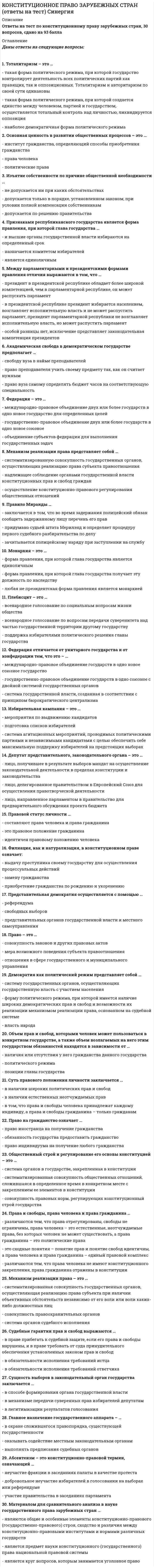     
          Описание
          Ответы на тест по конституционному праву зарубежных стран, 30 вопросов, сдано на 80 баллов.Для удобного поиска используйте Ctrl+FДаны ответы на следующие вопросы:1. Тоталитаризм – это …2. Основная ценность в развитии общественных процессов – это …3. Изъятие собственности по причине общественной необходимости …4. Признаками республиканского государства является форма правления, при которой глава государства …5. Между парламентарными и президентскими формами правления отличия выражаются в том, что …6. Академическая свобода в демократическом государстве предполагает …7. Федерация – это …8. Механизм реализации права представляет собой …9. Правило Миранды …10. Монархия – это …11. Плебисцит – это …12. Федерация отличается от унитарного государства и от конфедерации тем, что это – …13. Избирательная кампания – это …14. Депутат представительного, законодательного органа – это …15. Правовой статус личности …16. Филиация, как и натурализация, в конституционном праве означает:17. Представительная демократия осуществляется с помощью …18. Право – это …19. Демократия как политический режим представляет собой …20. Объем прав и свобод, которыми человек может пользоваться в конкретном государстве, а также объем возлагаемых на него этим государством обязанностей находятся в зависимости от …21. Суть правового положения личности заключается …22. Право на гражданство означает …23. Общественный строй и регулирование его основы конституцией – это …24. Права и свободы, права человека и права гражданина …25. Механизм реализации права – это …26. Судебные гарантии прав и свобод выражаются …27. Сущность выборов в законодательный орган государства заключается …28. Главное назначение государственного аппарата – …29. Абсентеизм – это конституционно-правовой термин, означающий …30. Материалом для сравнительного анализа в науке государственного права зарубежных стран …  
            
            
            КОНСТИТУЦИОННОЕ ПРАВО ЗАРУБЕЖНЫХ СТРАН (ответы на тест) Синергия 2 семестрКонституционное право зарубежных стран Синергия 2 семестр Конституционное право ЗАРУБЕЖНЫХ стран Синергия Ответы на тестКонституционное право зарубежных стран (тест с ответами Синергия)Конституционное право МФПУ Синергия 3 семестр 2021 г.КОНСТИТУЦИОННОЕ ПРАВО (ответы на тест) СинергияКонституционное право Синергия 2021 2 семестр 🔥БАЗА ТЕСТОВ🔥Конкуренция тест с ответами СинергияКонстанта 100o в Mathcadпредставляет из себя строковую константу двоичное число восьмеричное число данная запись константы ошибочна Конституционное правоКонституционное правоКонституционное право.Конституционное право (100/100 баллов) все ответы на тест СинергияКонституционное право зарубежных стран 2 семестр СИНЕРГИЯ 1 курс 