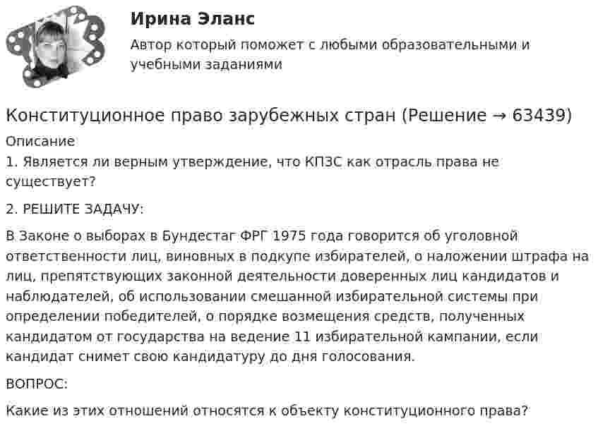      
            Описание
            1. Является ли верным утверждение, что КПЗС как отрасль права не существует?2. РЕШИТЕ ЗАДАЧУ:В Законе о выборах в Бундестаг ФРГ 1975 года говорится об уголовной ответственности лиц, виновных в подкупе избирателей, о наложении штрафа на лиц, препятствующих законной деятельности доверенных лиц кандидатов и наблюдателей, об использовании смешанной избирательной системы при определении победителей, о порядке возмещения средств, полученных кандидатом от государства на ведение 11 избирательной кампании, если кандидат снимет свою кандидатуру до дня голосования.ВОПРОС:Какие из этих отношений относятся к объекту конституционного права?   
            
            
            Конституционное право  задание  2 Конституционное право зарубежных странКонституционное право зарубежных странКонституционное право зарубежных стран Конституционное право зарубежных стран (1/1) ММУ 2024гКонституционное право зарубежных стран 2 семестр 2023Конституционное право зарубежных стран 3 семестр Синергия ✅ Конституционное право 62 вопроса СИНЕРГИЯ МТИ 2022Конституционное право. Cинергия 3 семестрКонституционное право Вариант 1Конституционное право (вариант 13, ТУСУР)Конституционное право вариант 7💯 Конституционное право. (все ответы на тест Синергия / МТИ / МосАП, апрель 2023)💯 Конституционное право. (все ответы на тест Синергия / МТИ / МосАП, февраль 2023)