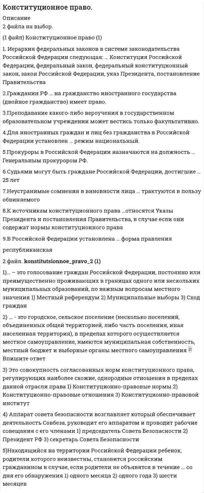     
          Описание
          182 вопросов с ответами (2021 г.). Сдано на отлично (100 из 100 баллов).Верные ответы расположены под вопросами и выделены красным цветом.Файл с ответами на вопросы, можно получить после покупки. 
          Оглавление
          1. Иерархия федеральных законов в системе законодательства Российской Федерации следующая: …*Конституция Российской Федерации, федеральный закон, федеральный конституционный закон, закон Российской Федерации, указ Президента, постановление Правительства*федеральный закон, федеральный конституционный закон, закон Российской Федерации, Конституция Российской Федерации*Конституция Российской Федерации, федеральный конституционный закон, федеральный закон2. Гражданин РФ … на гражданство иностранного государства (двойное гражданство)*имеет право только при согласии Президента РФ*имеет право*имеет право только при согласии Генерального прокурора РФ*не имеет права3. Преподавание какого-либо вероучения в государственном образовательном учреждении …*не допускается ни в какой форме, так как Российская Федерация – светское государство*может осуществляться только с разрешения уполномоченных органов государственной власти*может вестись только факультативно4.Для иностранных граждан и лиц без гражданства в Российской Федерации установлен … режим*Национальный*Особый*Ограниченный5.Прокуроры в Российской Федерации назначаются на должность …*Генеральным прокурором РФ*Советом Федерации по представлению Президента РФ*Государственной Думой РФ6.Судьями могут быть граждане Российской Федерации, достигшие …*30 лет*21 года*25 лет7.Неустранимые сомнения в виновности лица …*могут трактоваться как в пользу обвиняемого, так и обвинителя – это зависит от решения суда по данному делу*не имеют однозначной трактовки в пользу обвиняемого или обвинителя – этот вопрос законодательством не урегулирован*трактуются в пользу обвиняемого*трактуются в пользу обвинителя8.К источникам конституционного права …*указы Президента и постановления Правительства не относятся*относятся постановления Правительства, а указы Президента – нет*относятся указы Президента и постановления Правительства, в случае если они содержат нормы конституционного права*относятся указы Президента, а постановления Правительства – нет9.В Российской Федерации установлена … форма правления*федеративная*парламентская*республиканская10.По форме государственного устройства Россия является …*федеративным государством*конфедеративным государством*конфедерацией с признаками федерализма*унитарным государством11.Право на замену военной службы альтернативной гражданской имеют …*граждане, вероисповедание или убеждения которых противоречат несению военной службы*граждане, относящиеся к коренным малочисленным народам*инвалиды I, II и III групп*граждане, вероисповедание или убеждения которых противоречат несению военной службы, а также граждане, относящиеся к коренным малочисленным народам12.Российская Федерация является … республикой*смешанного типа*парламентской*президентской13.Гражданство Российской Федерации приобретается и прекращается …*по постановлению Правительства РФ*в соответствии с федеральным законом*на основании Конституции Российской Федерации14.Исчерпывающий перечень прав и свобод человека и гражданина …*содержится в Федеральном конституционном законе РФ*в Российской Федерации отсутствует*содержится в Конституции РФ*содержится в Федеральном законе РФ15.Указы Президента Российской Федерации о введении чрезвычайного положения утверждаются:*Советом Федерации*Государственной Думой*Советом безопасности16.Политическая партия – это …*демократическое, религиозное или консервативное объединение единомышленников*общественное движение (национальное, региональное или универсальное), создаваемое для достижения определенных целей*общественная организация (официально определенная или официально неопределенная), создаваемая для завоевания политической власти17.Представительная демократия осуществляется …*через представительные органы государственной власти и местного самоуправления*путем референдума*путем свободных выборов18.Принятые Государственной Думой федеральные законы передаются на рассмотрение …*Конституционному суду РФ*Верховному суду РФ*Президенту РФ*Совету Федерации19.Под правом понимают …*отношения в сфере государственного и муниципального управления*меру возможного поведения субъекта правоотношения*совокупность законов и других правовых актов20.Высшей ценностью в российском государстве Конституция Российской Федерации определяет …*человека, его права и свободы*многонациональный народ Российской Федерации*Президента Российской Федерации21.Выборы Президента РФ считаются состоявшимися при участии …*65 %*60 %*75 %*50 % плюс один голос от включенных в списки избирателей22.Решение об отставке Правительства РФ принимает …*Государственная Дума*Президент РФ*Верховный Суд РФ*Совет Федерации23.Отмена формы голосования против всех кандидатов (против всех списков кандидатов) произошла …*в 2002 году*в 2003 году*в 2004 году*в 2005 году*в 2006 году*в 2001 году24. Высшим судебным органом по гражданским, административным и уголовным делам является …*Конституционный суд РФ*военный суд РФ*Высший Арбитражный Суд РФ*Верховный суд РФ25.Конституция Российской Федерации допускает задержание лица до вынесения судебного решения на срок …*до 72 часов*не более 48 часов*не более одного месяца26.Конституция Российской Федерации обладает верховенством над …*международными договорами Российской Федерации, актами органов государственной власти субъектов Федерации, актами органов местного самоуправления*законами и подзаконными актами федерального законодательства, актами органов государственной власти субъектов Федерации, актами органов местного самоуправления*международными договорами Российской Федерации, законами и подзаконными актами федерального законодательства, актами органов местного самоуправлени27.Новая Конституция Российской Федерации может быть принята …*Конституционным Собранием, Федеральным Собранием*народом путем всенародного голосования, Государственной Думой*Конституционным Собранием, народом путем всенародного голосования28.К формам собственности, которые признаются в Российской Федерации, можно отнести …*частную, государственную и муниципальную*частную*муниципальную*государственную29.Принципы избирательного права и избирательной системы …*характеризуют различные предметы правового регулирования, но не противоречат друг другу*это понятия, совпадающие в отдельных элементах*это противостоящие по смыслу понятия*это понятия одного порядка*это тождественные понятия30.Форма государства – это …*монархия или республика*систематизированная совокупность государственных органов*внешнее выражение внутреннего содержания государства – в форме правления и в форме территориально-государственного устройства, а также это форма политического режима31. Проект закона субъекта РФ рассматривается региональным парламентом ... чтениях*не менее чем в двух*не менее чем в трех*не более чем в двух32. ... - это городское, сельское поселение (несколько поселений, объединенных общей территорией, либо часть поселения, иная населенная территория), в пределах которого осуществляется местное самоуправление, имеются муниципальная собственность, местный бюджет и выборные органы местного самоуправления33. Право на забастовку по форме осуществления ...*относится к категории коллективного права*относится к категории индивидуального права*может относиться как к категории индивидуального права, так и к категории коллективного права, в зависимости от места проведения забастовки34. Филиация в конституционном праве означает ...*переход населения какой-либо территории из одного гражданства в другое в связи с*передачей территории, на которой оно проживает, одним государством другому*вступление в гражданство лица по желанию*приобретение гражданства по факту рождения35. Публикация закона осуществляется в течение ... дней с момента подписания Президентом РФ*14 дней*3 дней*7 дней*2 дней36. Первую Советскую Конституцию РСФСР принял V Всероссийский Съезд Советов 10 июля ...*1939 г.*1930 г.*1918 г.*1923 г.37. Для подготовки, созыва и проведения учредительного съезда политической партии гражданами РФ, имеющими право быть членами политической партии, образуется организационный комитет в составе не менее ...*70 человек*30 человек*50 человек*10 человек38. Центральная избирательная комиссия РФ состоит из ...*25 человек*35 человек*45 человек*15 человек39. В детских объединениях в РФ членство допустимо с ...*10 лет*8 лет*12 лет*7 лет40. Федеральный закон «О Государственном языке Российской Федерации», который закрепил статус русского языка как государственного, был принят 1 июня ...*1999 г.*1993 г.*2005 г.*1996 г.41. Согласно федеральному законодательству, ... - это общественное объединение, созданное в целях участия граждан Российской Федерации в политической жизни общества посредством формирования и выражения их политической воли, участия в общественных и политических акциях, в выборах и референдумах42. В Российской Федерации применяют ...*только мажоритарную избирательную систему*мажоритарную и пропорциональную избирательные системы*только пропорциональную избирательную систему43. Выборы депутатов Государственной Думы РФ проводятся на основе ... избирательной системы*пропорциональной*смешанной*мажоритарной44. Для обсуждения вопросов местного значения, информирования населения о деятельности органов местного самоуправления и должностных лиц местного самоуправления, осуществления территориального общественного самоуправления в части территории муниципального образования проводят ...*опросы*сход граждан*публичные слушания*собрания (конференции) граждан45. Уполномоченный по правам человека назначается на должность и освобождается от должности ... РФ*Президентом*Правительством*Государственной Думой Федерального Собрания46. Возрастной ценз для кандидата на должность Президента России ...*40 лет*28 лет*Конституцией РФ не установлен*35 лет47. Конституцией РФ установлено, что российский гражданин может самостоятельно осуществлять в полном объеме свои права и обязанности с ...*21 года*18 лет*14 лет*16 лет48. ... - это установленные государством общеобязательные правила поведения, которые регулируют отношения и связи в предмете конституционного права*Конституционное право*Конституционно-правовая ответственность*Конституционно-правовые отношения*Конституционно-правовые нормы*Конституционная обязанность49. Судебная власть в Российской Федерации осуществляется посредством гражданского, административного, уголовного и ... судопроизводства50. Обсуждение проекта федерального закона о федеральном бюджете относится к задачам ... РФ*Совета Безопасности*Государственного совета*парламента*Государственной Думы51. Главная задача парламента - ...*принятие законов*повышение уровня доверия граждан к деятельности государства*содействие реализации полномочий Президента РФ по вопросам обеспечения согласованного функционирования и взаимодействия органов государственной власти*содействие Президенту РФ при использовании им согласительных процедур для разрешения разногласий между органами государственной власти52. Федеральный закон «О гражданстве Российской Федерации» был принят 31 мая ...*2011 г.*1995 г.*2002 г.*2006 г.53. В соответствии со ст. б5 федеральной Конституции Российская Федерация состоит из ... видов субъектов*шести*двенадцати*двадцати*трех54. Срок полномочий депутатов законодательного органа субъекта РФ одного созыва устанавливается конституцией (уставом) субъекта РФ и не может превышать ...*5 лет*2 лет*3 лет55. Конституционный Суд РФ решает вопросы*уголовных нарушений*об административных правонарушениях*права56. Под ... гарантиями понимают те правовые средства и способы, с помощью которых в обществе обеспечивается гражданам реализация их прав и свобод*юридическими*общими*объективными57. Территориальные единицы государства, в зависимости от Функциональной загруженности, подразделяют на..*универсальные и специализированные*централизованные и децентрализованные*общие и специальные58. Итоговые решения Конституционного Суда РФ по существу вопроса в делах о проверке соответствия Конституции РФ законов и иных нормативных правовых актов, по спорам о компетенции, о толковании Конституции РФ именуются ...*определениями*постановлениями*заключениями59. В соответствии с Конституцией РФ (ст. 105), главной задачей Государственной Думы является …*определение жизненно важных интересов личности, общества и государства как основных объектов обеспечения национальной безопасности*исполнительно-распорядительная деятельность, включая исполнение законов и контроль над их соблюдением и реализацией*принятие федеральных законов*формирование и развитие гражданского правосознания60. Органы государственной власти по способу возникновения подразделяются на … *органы государства общей и специальной компетенции*высшие и местные*первичные и производные61. В статью 65 Конституции РФ, определяющую состав Российской Федерации, вносятся изменения на основании …*указа Президента РФ*федерального закона о принятии в Российскую Федерацию и образовании в ее составе нового субъекта*федерального конституционного закона о принятии в Российскую Федерацию и образовании в ее составе нового субъекта62. Под … суверенитетом понимается верховенство и независимость государственной власти, проявляющиеся во внутренней и внешнеполитической деятельности государства*народным*государственным*национальным63. Федеральный конституционный закон «О Правительстве Российской Федерации» был принят от 17 декабря …*1997 г.*1993 г.*2001 г.*2007 г.64. Согласно Конституции РФ, Палаты Федерального Собрания РФ могут собираться совместно лишь для заслушивания …*посланий Президента РФ или Конституционного Суда РФ и выступлений руководителей иностранных государств*выступлений руководителей иностранных государств*посланий Президента РФ65. К основным цензам, свойственным современному российскому избирательному праву, следует отнести …*цензовое командование*избирательный ценз*ценз гражданства*ценз дееспособности*имущественный ценз*ценз оседлости66. Согласно Конституции РФ, присяжные заседатели избираются по жребию из числа избирателей в возрасте от …*35 до 60 лет*30 до 65 лет*25 до 70 лет67. При назначении референдума Президент определяет день голосования, которым может быть …*любой день*только воскресенье*любой выходной или праздничный день68. Президентом РФ может быть избран гражданин РФ не моложе 35 лет, постоянно проживающий в России …*не менее 15 лет*не менее 10 лет*с рождения*не менее 7 лет69. С точки зрения обязательности конституционный контроль может быть обязательным и …*факультативным*централизованный*материальным абстрактным*последующим70. По назначению в механизме правового регулирования конституционно-правовые нормы подразделяются на …*материальные и процессуальные*управомочивающие, обязывающие и запрещающие*императивные и диспозитивные71. Действующая Конституция РФ вступила в силу 25 декабря …*1995 г.*1996 г.*1991 г.*1993 г.72. Надзор и контроль законности деятельности общественных объединений …*осуществляет только прокуратура*осуществляет только Роспотребнадзор*осуществляют прокуратура, органы юстиции, иные органы в рамках своей компетенции73. Неверно, что к судам общей юрисдикции относятся …*верховные суды республик в составе РФ*военные и специализированные суды*суды городов федерального значения*мировые судьи районные (городские, межрайонные) суды*суды автономной области и автономных округов*краевые, областные суды*федеральные арбитражные суды округов74. Секретарь Совета Безопасности назначается на должность и освобождается от должности …*Президентом РФ*Государственной Думой Федерального Собрания РФ*Правительством75. В Советском Союзе первым и единственным Президентом был избран …76. Современное конституционное законодательство выдвигает на первое место … права*публичные*социально-экономические*личные77. Согласно установленным требованиям, политическая партия должна состоять не менее чем из …*500 членов*200 членов*100 членов78. Основные положения о конституционных поправках и пересмотре Конституции изложены в … Конституции РФ*5 главе*9 главе*7 главе*3 главе79. Периодизация становления российского федерализма (по М.В. Баглаю) включает … этапа*три*четыре*два80. Некоторые субъекты РФ, такие как …, имеют двухпалатные парламенты*Карелия*Башкортостан*Чечня*Кабардино-Балкария*Адыгея*Тыва81. Договорной федерацией является …*Германия*Бельгия*США82. Согласно ст. 2 Федерального закона № 131-ФЗ «Об общих принципах организации местного самоуправления в Российской Федерации», … – это городское или сельское поселение, муниципальный район, городской округ, городской округ с внутригородским делением, внутригородской район либо внутригородская территория города федерального значения*административно-территориальное образование*городское поселение*городской округ*муниципальное образование83. Согласно Конституции РФ (ст. 94), Федеральное Собрание – парламент Российской Федерации – является … органом РФ*cудебным*законодательным*представительным*исполнительным84. По способу проведения конституционный контроль подразделяется на … контроль*децентрализованный и централизованный*обязательный и факультативный*формальный и материальный*абстрактный и конкретный*предварительный и последующий85. Приобретение гражданства по факту рождения – это …*оптация*филиация*трансферт*натурализация86. Срок пребывания в должности российского омбудсмена – …*5 лет*7 лет*3 года*4 года87. Первая стадия законодательного процесса – это …*законодательная инициатива*предварительное рассмотрение законопроекта в Государственной Думе*обсуждение и одобрение закона Советом Федерации88. Избрание руководящих органов политической партии должно осуществляться не реже одного раза в …*четыре года*год*три года89. По конституции РФ, согласно презумпции невиновности, бремя доказывания лежит на …*обвиняемом*адвокате обвиняемого*прокуроре, следователе и лице, производящем дознание90. Членами общественных объединений в РФ могут быть …*только российские граждане*российские граждане, иностранцы и лица без гражданства*только российские граждане и иностранцы91. Для преобразования религиозной группы в религиозную организацию необходимы количественный состав не менее 10 граждан и действие на территории РФ не менее …*5 лет*7 лет*10 лет*15 лет92. Заседания парламента субъекта РФ являются …*всегда закрытыми*всегда открытыми*открытыми, но в отдельных случаях, предусмотренных законом, проводятся закрытые заседания93. Основной задачей Правительства является …*обеспечение условий для реализации Президентом РФ его конституционных полномочий по защите прав и свобод человека и гражданина, охране суверенитета РФ, ее независимости и государственной целостности*защита прав всех субъектов права путем судебного разбирательства в процессуальной форме различных (уголовных, гражданских и др.) дел и споров*исполнительно-распорядительная деятельность, включая исполнение законов и контроль над их соблюдением и реализацией*содействие Президенту РФ при использовании им согласительных процедур для разрешения разногласий между органами государственной власти94. Систему органов государственной власти субъекта РФ …*составляют законодательный (представительный) орган государственной власти субъекта РФ, высший исполнительный орган государственной власти субъекта РФ и иные органы государственной власти субъекта РФ, образуемые в соответствии с конституцией (уставом) субъекта РФ*составляют только законодательный (представительный) орган государственной власти субъекта РФ и высший исполнительный орган государственной власти субъекта РФ*составляет только законодательный (представительный) орган государственной власти субъекта РФ95. Основной задачей политических партий является …*оформление правовых связей между государственными и общественными институтами *участие в формировании и осуществлении государственной власти*формирование и развитие гражданского правосознания*содействие Президенту РФ при использовании им согласительных процедур для разрешения разногласий между органами государственной власти96. … РФ – это высший коллегиальный исполнительный орган государственной власти Российской Федерации общей компетенции, возглавляющий единую систему исполнительной власти в РФ*Государственная Дума*Правительство*Государственный Совет97. Заседания Правительства РФ проводятся не реже …*одного раза в два месяца*одного раза в месяц*двух раз в месяц98. Принцип … гражданства означает сохранение гражданства за лицами, проживающими или пребывающими за пределами территории России*недопустимости лишения*экстерриториальности*равного99. Суды, непосредственно исследующие доказательства в судебном заседании, рассматривающие дела по существу и именем государства выносящие решение по делу, – это суды … инстанции*надзорной*первой*апелляционной*кассационной100. Период выдвижения кандидатов при региональных выборах должен составлять не менее …*20 дней*45 дней*30 дней*15 дней101. Период выдвижения кандидатов при муниципальных выборах должен составлять не менее …*10 дней*20 дней*40 дней*30 дней102. Разделение (структуризация) территории государства на определенные части (государственные образования) посредством установления их правового статуса, взаимоотношений государства с его составными частями и между последними – это …103. Установите соответствие между представителями Общественной палаты РФ и их численностью:A. Граждане РФ, утверждаемые Президентом РФB. Представители общероссийских общественных объединений, иных некоммерческих организацийC. Представители общественных палат субъектов РФD. 40 человекE. 43 человекаF. 85 человек104. Находящийся на территории Российской Федерации ребенок, родители которого неизвестны, становится российским гражданином в случае, если родители не объявятся в течение … со дня его обнаружения*шести месяцев*одного года*одного месяца105. Система главных принципов, составляющих основы конституционного строя Российской Федерации, закреплена в … Конституции РФ*главе 2*главе 1*главе 4*главе 3106. В России институт Президента был введен по итогам Всероссийского референдума 17 марта …*1992 г.*1993 г.*1990 г.*1991 г.107. Гарантом Конституции РФ является … РФ*Президент*Конституционный Суд*Государственная Дума*Генеральный прокурор108. Первая в России Конституция была официально принята в …*1905 г.*1951 г.*1925 г.*1918 г.109. Выделяют … суверенитет*только государственный и народный*только государственный и национальный*три вида суверенитета – государственный, народный и национальный110. День голосования определяется Президентом РФ в период от … со дня официального опубликования решения о назначении референдума РФ*100 до 140 дней*10 до 50 дней*80 до 120 дней*60 до 100 дней111. Президент РФ избирается гражданами РФ на основе всеобщего равного и прямого избирательного права при тайном голосовании сроком на …*пять лет*шесть лет*семь лет112. Голосование на референдуме проводится в установленный день с … по местному времени в помещениях участковых комиссий*6 до 23 часов*7до 22 часов*8 до 22 часов*8 до 20 часов113. Использование термина «государственное право» характерно для … правовой системы*германской*англосаксонской*романской114. … – это система правовых отношений, закрепляющая способ организации государства, при котором признаются и гарантируются права и свободы человека и гражданина, а государство подчинено праву и, прежде всего, демократической Конституции115. Правовой статус вынужденного переселенца в РФ предоставляется …*на 3 года*пожизненно*на 10 лет*на 5 лет116. Центральный Банк является государственным органом … власти*исполнительной*законодательной*не относящимся ни к одной из ветвей117. Согласно Конституции РФ (ст. 97), депутатом Государственной Думы может быть избран гражданин РФ, достигший … и имеющий право участвовать в выборах*30 лет*21 года*25 лет*35 лет118. … – это поверхность и недра морского дна районов, примыкающих к берегу, но находящихся за пределами территориального моря до внешней границы подводной окраины материка на расстоянии, не превышающем, как правило, 200 морских миль*Исключительная экономическая зона*Континентальный шельф*Прибрежная водоохранная зона*Территориальные воды (территориальное море)119. Согласно Конституции РФ (ст. 95), Государственная Дума состоит из …*150 депутатов*250 депутатов*630 депутатов*450 депутатов120. … – это район, находящийся за внешней границей территориального моря, шириной до 200 морских миль*Континентальный шельф*Территориальные воды (территориальное море)*Исключительная экономическая зона*Прибрежная водоохранная зона121. … вправе признать правовые акты неконституционными с последующей их отменой или изменением*Орган конституционного контроля*Как орган конституционного контроля, так и орган конституционного надзора*Орган конституционного надзора122. Днем голосования на выборах в органы государственной власти субъектов РФ, органы местного самоуправления является … года, в котором истекают сроки полномочий указанных органов или депутатов указанных органов*последнее воскресенье сентября*второе воскресенье сентября*второе воскресение марта*первое воскресение марта123. Анализ законодательства и регламентов палат российского парламента позволяет определить … как регламентированную конституционными нормами деятельность уполномоченных органов, направленную на проверку и оценку соответствия и реализации законов в целях устранения выявленных нарушений и предупреждения возможных несоответствий в системе действующего законодательства124. В России конституционно-правовая (государственно-правовая) наука зародилась в …*ХХ в.*XVIII в.*ХIХ в.125. Законы РФ о поправке в Конституцию РФ, предусматривающие объединение Верховного Суда РФ с Высшим арбитражным судом РФ, были подписаны в …*2014 г.*2001 г.*2007 г.*2012 г.126. Политическая партия вправе выдвинуть на пост Президента РФ …*только одного кандидата*двух кандидатов*до трех кандидатов127. Одного и того же кандидата на должность премьер-министра Президент вправе представлять в Государственную Думу для согласования …*не более трех раз*только один раз*два раза*многократно128. В соответствии со ст. 107 Конституции РФ, Президент России подписывает и обнародует закон в течение …14 дней20 дней5 дней10 дней129. Членство в молодежных организациях в РФ допустимо с …13 лет14 лет16 лет18 лет130. Аппарат Совета Безопасности возглавляет …, который обеспечивает деятельность Совбеза, руководит его аппаратом и проводит рабочие совещания с его членами*председатель Совета Безопасности*секретарь Совета Безопасности*Президент РФ131. Если для реализации принятого решения на референдуме требуется издание дополнительного правового акта, федеральный орган государственной власти, в чью компетенцию входит решение этого вопроса, обязан в течение … с момента вступления в силу решения референдума определить сроки подготовки данного акта*10 дней*15 дней*12 дней*7 дней132. По соотношению статусов субъектов федерации и их отношений с федеративным центром федерации делятся на …*симметричные и ассиметричные*интеграционные и деволюционные*территориальные и национально-территориальные*конституционные и договорные133. Председатель Конституционного Суда РФ и его заместители назначаются на должность сроком на …*три года*семь лет*один год*шесть лет134. Пленарные заседания Общественной палаты РФ проводятся не реже … раз в год*двух*пяти*трех*четырех135. В статье 3 Конституции Российской Федерации провозглашен принцип …*светского государства*социального государства*народовластия136. Согласно Федеральному закону «О гражданстве Российской Федерации», гражданство РФ – это …*факт рождения физического лица на территории определенного государства и/или его проживания на территории государства в течение не менее 10 лет*совокупность правовых актов, регулирующих порядок приобретения и утраты гражданства*устойчивая правовая связь лица с Российской Федерацией, выражающаяся в совокупности взаимных прав и обязанностей137. Конституционно-правовые санкции …*затрагивают личную, физическую свободу индивидов, ущемляют имущественный статус индивидов, организаций*личную, физическую свободу индивидов не затрагивают, не ущемляют имущественный статус индивидов, организаций*не затрагивают личную, физическую свободу индивидов, но в отдельных случаях могут ущемлять их имущественный статус индивидов*непосредственно могут затрагивать личную свободу индивидов, не ущемляя при этом имущественный статус организаций138. Право на назначение референдума РФ принадлежит … РФ*только Конституционному Суду*только Президенту*Верховному Суду*Президенту и Совету Федерации139. Принятие новой конституции РФ осуществляется …                      *Конституционным Собранием, Федеральным Собранием*народом путем всенародного голосования, Государственной Думой*Конституционным Собранием, народом путем всенародного голосования140. Федеральное агентство – это федеральный орган исполнительной власти, осуществляющий …*функции по выработке государственной политики и нормативно-правовому регулированию в установленной актами Президента РФ и Правительства РФ сфере деятельности*функции по контролю и надзору в установленной сфере деятельности, а также специальные функции в области обороны, государственной безопасности, защиты и охраны государственной границы Российской Федерации, борьбы с преступностью, общественной безопасности*в установленной сфере деятельности функции по оказанию государственных услуг, по управлению государственным имуществом и правоприменительные функции, за исключением функций по контролю и надзору141. Конституция РФ является …*жесткой, что гарантирует ее повышенную стабильность и эффективное действие*динамично изменяющейся в зависимости от политического курса*пластичной, что позволяет мобильно адоптировать ее положения к историческим реалиям142. Состав Конституционного Суда РФ состоит из … судей*7*3*23*19143. Согласно Конституции РФ (ст. 12), органы местного самоуправления … в систему органов государственной власти*частично входят*не входят*входят144. … – это одна из высших форм прямой демократии, представляющая собой способ формирования органов публичной власти посредством голосования избирателей на альтернативной основе145. Выборы Президента РФ назначаются не позднее, чем за … до дня голосования*120 дней*90 дней*30 дней*60 дней146. Современная Российская Федерация по форме правления является … республикой*президентской*смешанной*парламентской147. Федеральный закон № 131-ФЗ «Об общих принципах организации местного самоуправления в Российской Федерации» был принят 6 октября …*1996 г.*1993 г.*2011 г.*2003 г.148. … – это голосование граждан Российской Федерации, постоянно или преимущественно проживающих в границах одного или нескольких муниципальных образований, по важным вопросам местного значения*Сход граждан*Муниципальные выборы*Местный референдум149. Добровольная экспатриация – это …*выход из гражданства*двойное гражданство*приобретение гражданства*выбор гражданства150. Положения гл. 1 Конституции РФ могут быть пересмотрены только …*Президентом РФ*Конституционным Собранием*Федеральным собранием РФ151. Оптация - это ...*лишение лица гражданства РФ при совершении преступлений против нравственности*получение апатридами гражданства РФ*приобретение гражданства РФ при изменении государственной принадлежности территории на российскую*выбор гражданства на основе международного договора при изменении государственной принадлежности территории152. В Российской Федерации действуют следующие виды конституций:...*Конституция Российской Федерации, конституции краев, областей, автономной области, автономных округов*Конституция Российской Федерации, конституции республик в составе Российской Федерации*конституции республик в составе Российской Федерации; конституции городов федерального значения153. Органы государственной власти в Российской Федерации формируются путем ...*выборов*выборов или назначения*назначения*выборов и последующего назначения154. Российским считается такое общественное объединение, подразделения которого расположены более чем в … субъектов РФ*1/2*1/3*1/4*1/5155. Субъекты Российской Федерации …*не обладают суверенитетом, который изначально принадлежит Российской Федерации в целом*за исключением городов федерального значения не обладают суверенитетом*могут обладать суверенитетом156. Решения органов судебной власти … пересмотру органами других ветвей власти*подлежат*могут как подлежать, так и не подлежать*не подлежат157. … − это совокупность согласованных норм конституционного права, регулирующих наиболее схожие, однородные отношения в пределах данной отрасли права*Конституционно-правовые нормы*Конституционно-правовые отношения*Конституционно-правовой институт158. Конституция РФ предусматривает принятие … законов*федеральных конституционных и федеральных*только федеральных*только федеральных конституционных159. Закрепленная Конституцией в интересах общества необходимость, предписывающая каждому индивиду определенный вид и меру своего поведения, – это конституционная …160. В результате реализации норм-правил поведения возникают …*конкретные конституционно-правовые отношения*правоотношения общего характера*правоотношения-состояния*материальные и процессуальные конституционно-правовые отношения161. Согласно Федеральному конституционному закону «Об Уполномоченном по правам человека в Российской Федерации», на должность уполномоченного по правам человека назначается лицо, являющееся гражданином РФ, не моложе …*25 лет*35 лет*30 лет162. Права человека, в отличие от прав гражданина, …*проистекают из естественного права*охватывают сферу отношений индивида с государством*присущи всем людям от рождения163. Конституция РФ в ст. 133, а также Федеральный закон «Об общих принципах организации местного самоуправления в Российской Федерации», устанавливают систему гарантий местного самоуправления, в частности, таких как …*запрет на ограничение прав местного самоуправления*судебная защита прав местного самоуправления*необязательность решений местного самоуправления164. Федеральное агентство – это федеральный орган исполнительной власти, осуществляющий …*в установленной сфере деятельности функции по оказанию государственных услуг, по управлению государственным имуществом и правоприменительные функции, за исключением функций по контролю и надзору*функции по контролю и надзору в установленной сфере деятельности, а также специальные функции в области обороны, государственной безопасности, защиты и охраны государственной границы Российской Федерации, борьбы с преступностью, общественной безопасности*функции по выработке государственной политики и нормативно-правовому регулированию в установленной актами Президента РФ и Правительства РФ сфере деятельности165. Построенная с учетом территориального устройства государства совокупность всех действующих в Российской Федерации судов, объединенных единством задач и принципов судебной власти, – это …166. Установите соответствие между группами источников конституционного права (по мнению авторов уральской юридической школы) и примерами для каждой группыA. ЗаконодательныеB. ПодзаконныеC. Судебно-правовыеD. Договорно-правовыеE. Международно-правовыеF. федеральные законыG. указы ПрезидентаH. постановления Конституционного Суда РФI. Федеративный договорJ. Всеобщая декларация 1948 года167. Конституционно-правовой статус личности – это …*задаваемое нормами национального права действительное, юридически оформленное положение человека в его взаимоотношениях с государством и обществом*закрепленные в Конституции и гарантированные государством возможности, позволяющие каждому человеку и гражданину свободно и самостоятельно избирать вид и меру своего поведения*совокупность персонифицированных прав и обязанностей гражданина168. После революции 1917 года территориальный принцип государственного устройства в Росси был заменен …*национальным принципом*принципом губернского деления*принципом национально-культурной автономии169. Неверно, что в основе порядка образования и деятельности Федерального Собрания лежит принцип …*разделения властей*федерализма*многопартийности*государственного суверенитета170. Третья стадия законодательного процесса включает рассмотрение законопроектов в Государственной Думе, которое осуществляется …*только в одном чтении*в двух чтениях*в трех чтениях*в четырех чтениях171. Неверно, что предложения о поправках и пересмотре положений Конституции РФ могут вноситься … РФ*Президентом*Правительством*Советом Федерации*Государственной Думой*Конституционным Судом172. Принцип экстерриториальности гражданства означает …*сохранение гражданства за лицами, проживающими или пребывающими за пределами территории России*сохранение гражданства за лицами, перемещающимися по территории РФ на постоянное место жительство*получение российского гражданства вследствие расширения границ РФ*предоставление гражданства РФ лицам, ранее им обладавшим*признание Россией юридических последствий, которые вытекают для нее из состояния граждан РФ в гражданстве иностранных государств, если такое состояние допускается законами или международными договорами173. Согласно Конституции РФ (ст. 84, 102), право назначать выборы депутатов Государственной Думы принадлежит …*Совету Федерации Федерального Собрания РФ*Президенту РФ*компетентным органам власти субъектов РФ и местного самоуправления *Государственной Думе Федерального Собрания РФ174. Депутатами законодательных органов могут быть избраны …*работники прокуратуры*судьи*военнослужащие*прокуроры*должностные лица органов исполнительной власти*сотрудники органов внутренних дел175. Принятое на референдуме решение и итоги голосования в целом по России подлежат официальному опубликованию (обнародованию) не позднее … после определения результатов референдума*двух дней*трех дней*пяти дней*шести дней176. Установите соответствие стран и их парламентов:A. СШАB. ИспанияC. ШвецияD. Россия E. КонгрессF. КортесыG. РиксдагH. Федеральное Собрание177. Федеральный закон РФ «О политических партиях» был принят 11 июля …*1996 г.*2001 г.*1999 г.*2005 г.*2007 г.178. Период выдвижения кандидатов при федеральных выборах должен составлять не менее …*15 дней*45 дней*20 дней*60 дней179. Образованное в России общественное объединение признается международным, если в иностранных государствах создается и действует …*хотя бы одно его структурное подразделение (филиал, представительство)*более двух его структурных подразделений*более пяти его структурных подразделений180. Федеральное министерство – это федеральный орган исполнительной власти, осуществляющий …*в установленной сфере деятельности функции по оказанию государственных услуг, по управлению государственным имуществом и правоприменительные функции, за исключением функций по контролю и надзору*функции по контролю и надзору в установленной сфере деятельности, а также специальные функции в области обороны, государственной безопасности, защиты и охраны государственной границы Российской Федерации, борьбы с преступностью, общественной безопасности*функции по выработке государственной политики и нормативно-правовому регулированию в установленной актами Президента РФ и Правительства РФ сфере деятельности181. В состав высшего коллегиального органа Банка России, Национального финансового совета, входит …  *50 человек*100 человек*30 человек*12 человек182. Установите соответствие между видами субъектов и их количеством в составе Российской Федерации:A. КраяB. Автономные округаC. ОбластиD. Республики E. 9F. 4G. 46                                                           H. 22    
            
            
            Конституционное право (100/100 баллов) все ответы на тест СинергияКонституционное право зарубежных стран 2 семестр СИНЕРГИЯ 1 курс КОНСТИТУЦИОННОЕ ПРАВО ЗАРУБЕЖНЫХ СТРАН (ответы на тест) СинергияКОНСТИТУЦИОННОЕ ПРАВО ЗАРУБЕЖНЫХ СТРАН (ответы на тест) Синергия 2 семестрКонституционное право зарубежных стран Синергия 2 семестр Конституционное право ЗАРУБЕЖНЫХ стран Синергия Ответы на тестКонституционное право зарубежных стран (тест с ответами Синергия)Конкуренция.Тест СинергияКонкуренция (тест синергия) 165 вопросов с правильными ответамиКонкуренция.Тест Синергия 2021г на 97балловКонкуренция тест с ответами СинергияКонстанта 100o в Mathcadпредставляет из себя строковую константу двоичное число восьмеричное число данная запись константы ошибочна Конституционное правоКонституционное право