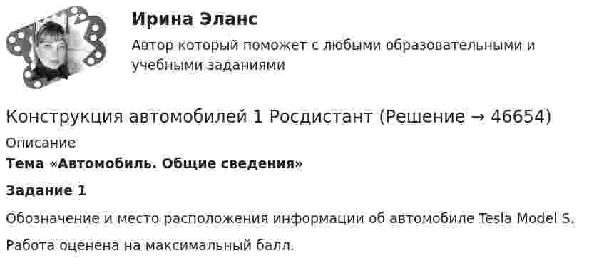     
            Описание
            Тема «Автомобиль. Общие сведения» Задание 1Обозначение и место расположения информации об автомобиле Tesla Model S.Работа оценена на максимальный балл.   
            
            
            Конструкция автомобилей 1 Конструкция автомобилей 1 РосдистантКонструкция автомобилей 1 Росдистант Задание 2Конструкция автомобилей 2. Росдистант. Практическое задание 1, 2. Конструкция автомобилей 2. Росдистант. Промежуточный тест 1-2. Итоговый тест. Конструкция и эксплуатационные свойства ТиТМО Вариант 19 КрАЗ-255Б АзИНмаш-37АКонструкция наземного транспорта. Росдистант Тесты и Итоговый тест Полное собрание всех вопросов с ответами.Конструкционные и электротехнические материалы 4Конструкционные и электротехнические материалы. Вар.8Конструкционные и электротехнические материалы (семестр 2)Конструкционные и электротехнические материалы (семестр 3)Конструкционные и электротехнические материалы. ТулГУ 2-й семестр 4-й вариантКонструкция автомобилей 1Конструкция автомобилей 1