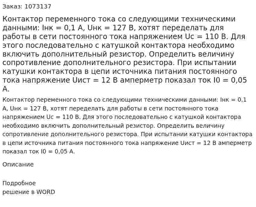 Контактор переменного тока со следующими техническими данными: Iнк = 0,1 А, Uнк = 127 В, хотят переделать для работы в сети постоянного тока напряжением Uс = 110 В. Для этого последовательно с катушкой контактора необходимо включить дополнительный резистор. Определить величину сопротивление дополнительного резистора. При испытании катушки контактора в цепи источника питания постоянного тока напряжение Uист = 12 В амперметр показал ток I0 = 0,05 А. 