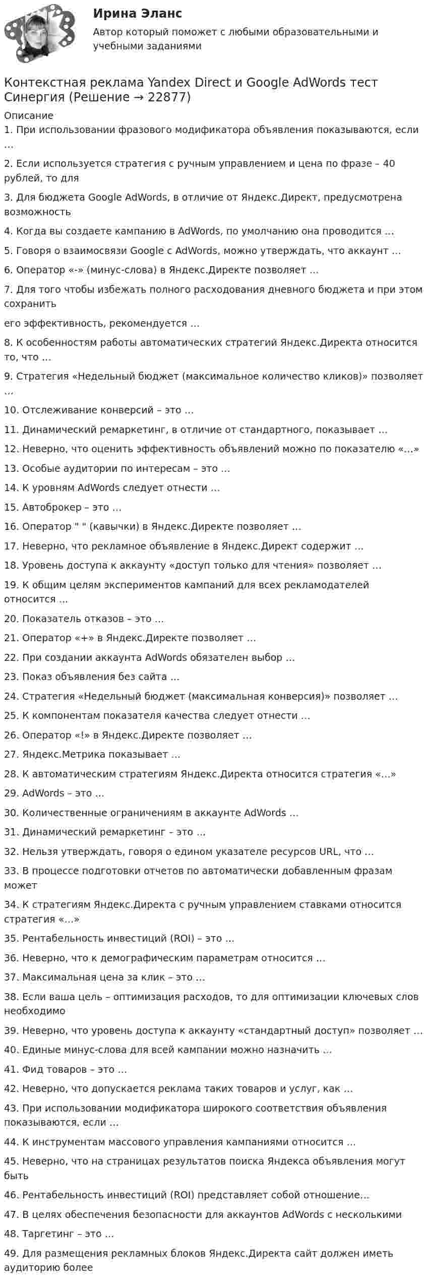      
          Описание
          1. При использовании фразового модификатора объявления показываются, если …2. Если используется стратегия с ручным управлением и цена по фразе – 40 рублей, то для3. Для бюджета Google AdWords, в отличие от Яндекс.Директ, предусмотрена возможность4. Когда вы создаете кампанию в AdWords, по умолчанию она проводится …5. Говоря о взаимосвязи Google с AdWords, можно утверждать, что аккаунт …6. Оператор «-» (минус-слова) в Яндекс.Директе позволяет …7. Для того чтобы избежать полного расходования дневного бюджета и при этом сохранитьего эффективность, рекомендуется …8. К особенностям работы автоматических стратегий Яндекс.Директа относится то, что …9. Стратегия «Недельный бюджет (максимальное количество кликов)» позволяет …10. Отслеживание конверсий – это …11. Динамический ремаркетинг, в отличие от стандартного, показывает …12. Неверно, что оценить эффективность объявлений можно по показателю «…»13. Особые аудитории по интересам – это …14. К уровням AdWords следует отнести …15. Автоброкер – это …16. Оператор   (кавычки) в Яндекс.Директе позволяет …17. Неверно, что рекламное объявление в Яндекс.Директ содержит …18. Уровень доступа к аккаунту «доступ только для чтения» позволяет …19. К общим целям экспериментов кампаний для всех рекламодателей относится …20. Показатель отказов – это …21. Оператор «+» в Яндекс.Директе позволяет …22. При создании аккаунта AdWords обязателен выбор …23. Показ объявления без сайта …24. Стратегия «Недельный бюджет (максимальная конверсия)» позволяет …25. К компонентам показателя качества следует отнести …26. Оператор «!» в Яндекс.Директе позволяет …27. Яндекс.Метрика показывает …28. К автоматическим стратегиям Яндекс.Директа относится стратегия «…»29. AdWords – это …30. Количественные ограничениям в аккаунте AdWords …31. Динамический ремаркетинг – это …32. Нельзя утверждать, говоря о едином указателе ресурсов URL, что …33. В процессе подготовки отчетов по автоматически добавленным фразам может34. К стратегиям Яндекс.Директа с ручным управлением ставками относится стратегия «…»35. Рентабельность инвестиций (ROI) – это …36. Неверно, что к демографическим параметрам относится …37. Максимальная цена за клик – это …38. Если ваша цель – оптимизация расходов, то для оптимизации ключевых слов необходимо39. Неверно, что уровень доступа к аккаунту «стандартный доступ» позволяет …40. Единые минус-слова для всей кампании можно назначить …41. Фид товаров – это …42. Неверно, что допускается реклама таких товаров и услуг, как …43. При использовании модификатора широкого соответствия объявления показываются, если …44. К инструментам массового управления кампаниями относится …45. Неверно, что на страницах результатов поиска Яндекса объявления могут быть46. Рентабельность инвестиций (ROI) представляет собой отношение…47. В целях обеспечения безопасности для аккаунтов AdWords с несколькими48. Таргетинг – это …49. Для размещения рекламных блоков Яндекс.Директа сайт должен иметь аудиторию более  
            
            
            Контекстная реклама Yandex Direct и Google AdWords. Синергия. Тест.Контекстная реклама Yandex Direct и Google AdWords тест СинергияКонтекстная реклама в Яндекс.Директ и Google Adwords (переподготовка) тест с ответами Синергия✅ Контекстная реклама Яндекс 22 вопроса 2022Контекстные меню используются для...✅ Контент и Email маркетинг 40 вопросов СИНЕРГИЯ МТИ 2022Контент и Email-Маркетинг ответы МОИ СИНЕРГИЯ МТИ (ВСЕ ТЕСТЫ 90/100⭐БАЛЛОВ)Консул одного из консульства в г. Санкт- Петербург г-н Уолтер в ночь на 1 января 2021 года при плохом освещении на Набережной Фонтанки сбил шедшего по проезжей части гражданина Романовича И. С., который был в состоянии сильного алкогольного опьяненияКонсультативная психология (задания, ТольяттиГУ)Консультативная психология (практическое задание 2, ТольятГУ)Консультативная психология. Тесты+итоговый тест. Росдистант.Консультация - ошибки консультантаКонсультирование на телефоне доверия. Практическое задание. МУМ.Контекстная реклама Google Adwords (тест с ответами Синергия)