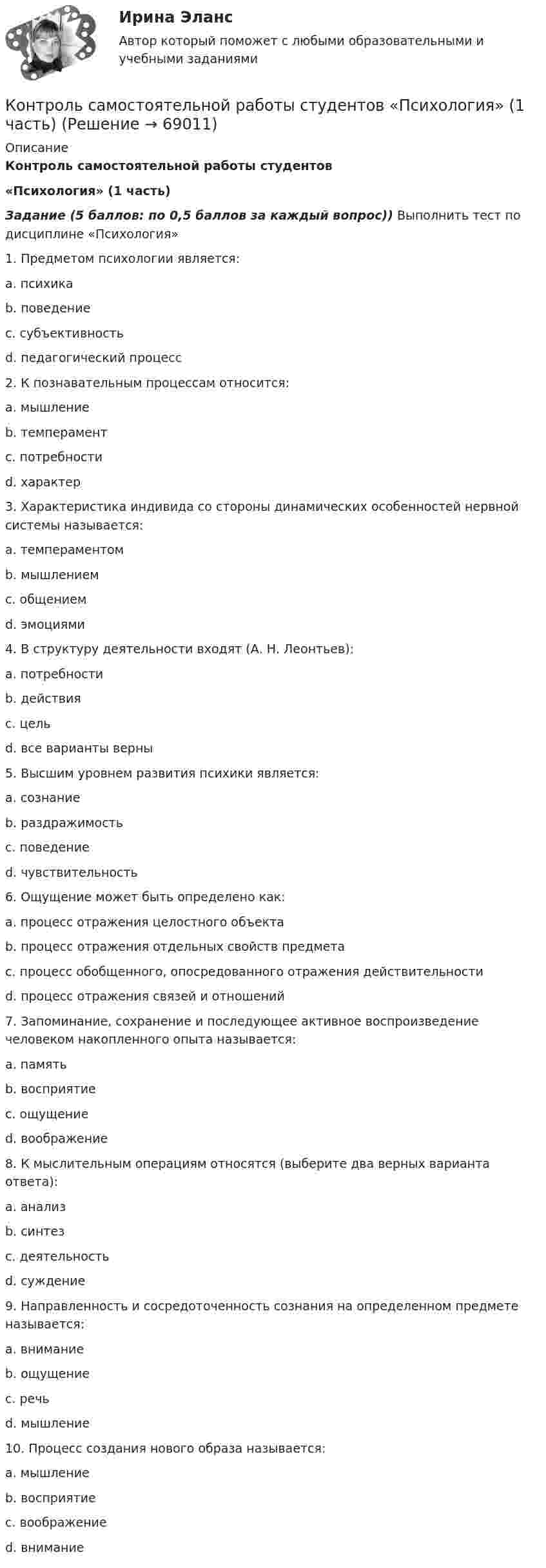      
            Описание
            Контроль самостоятельной работы студентов«Психология» (1 часть) Задание (5 баллов: по 0,5 баллов за каждый вопрос))  Выполнить тест по дисциплине «Психология»1.     Предметом психологии является: a.     психикаb.     поведениеc.     субъективностьd.     педагогический процесс2.     К познавательным процессам относится: a.     мышлениеb.     темпераментc.     потребностиd.     характер3.     Характеристика индивида со стороны динамических особенностей нервной системы называется: a.     темпераментомb.     мышлениемc.     общениемd.     эмоциями4.     В структуру деятельности входят (А. Н. Леонтьев):a.     потребностиb.     действияc.     цельd.     все варианты верны5.     Высшим уровнем развития психики является:a.     сознаниеb.     раздражимостьc.     поведениеd.     чувствительность6.     Ощущение может быть определено как: a.     процесс отражения целостного объектаb.     процесс отражения отдельных свойств предметаc.     процесс обобщенного, опосредованного отражения действительностиd.     процесс отражения связей и отношений7.     Запоминание, сохранение и последующее активное воспроизведение человеком накопленного опыта называется:a.     памятьb.     восприятиеc.     ощущениеd.     воображение8.     К мыслительным операциям относятся (выберите два верных варианта ответа):a.     анализb.     синтезc.     деятельностьd.     суждение9.     Направленность и сосредоточенность сознания на определенном предмете называется:a.     вниманиеb.     ощущениеc.     речьd.     мышление10.  Процесс создания нового образа называется:a.     мышлениеb.     восприятиеc.     воображениеd.     внимание   
            
            
            Контроль рисков – это …Контроль самостоятельной работы студентов  «Психология» (1 часть)Контроль самостоятельной работы студентов  «Психология» (часть 2)контроль технического состояния автотранспортных средств... контроль - это учет рабочего времени, экономических и материальных ресурсов с помощью специальных аппаратов и npoграммКонтрорльная работа по информатикеКонтур радиуса r с сопротивлением R помещен в перпендикулярное магнитное поле. В начальный момент индукция поля равна нулю, затем индукция увеличивается до значения В. Какой заряд протечет при этом через контур?контрольные работыКонтрольные работы №1 и №2контрольные работы вариант № 7Контрольные работы по дефектологииКонтрольные работы по физике 2 курс  ИРНИТУ. 7 вариантконтрольный тест по литературеКОНТРОЛЬНЯА РАБОТА ПО УГОЛОВНОМУ ПРАВУ