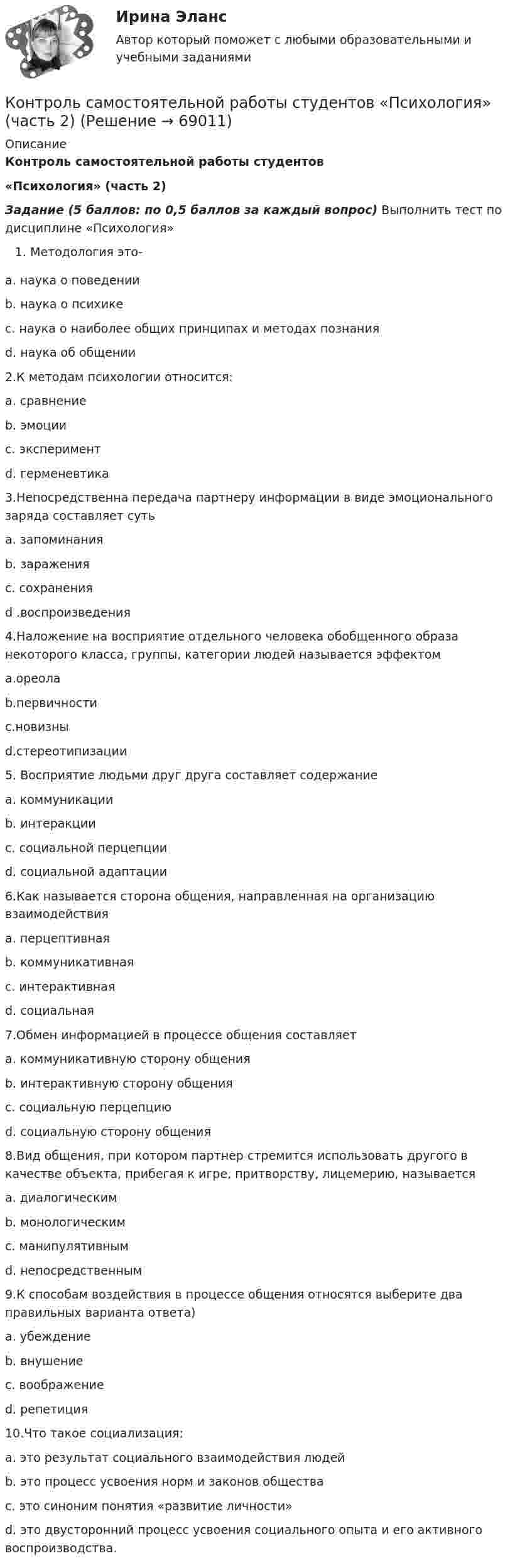      
            Описание
            Контроль самостоятельной работы студентов«Психология» (часть 2)Задание (5 баллов: по 0,5 баллов за каждый вопрос) Выполнить тест по дисциплине «Психология»Методология это-     a. наука о поведении      b. наука о психике      c. наука о наиболее общих принципах и методах познания      d. наука об общении2.К методам психологии относится:      a. сравнение      b. эмоции      c. эксперимент      d. герменевтика3.Непосредственна передача партнеру информации в виде эмоционального заряда составляет суть       а. запоминания       b. заражения       c. сохранения       d .воспроизведения4.Наложение на восприятие отдельного человека обобщенного образа некоторого класса, группы,    категории людей называется эффектом        a.ореола        b.первичности           c.новизны           d.стереотипизации5. Восприятие людьми друг друга составляет содержаниеa.     коммуникацииb.     интеракцииc.     социальной перцепцииd.     социальной адаптации6.Как называется сторона общения, направленная на организацию взаимодействияa.     перцептивнаяb.     коммуникативнаяc.     интерактивнаяd.     социальная7.Обмен информацией в процессе общения составляетa.     коммуникативную сторону общенияb.     интерактивную сторону общенияc.     социальную перцепциюd.     социальную сторону общения8.Вид общения, при котором партнер стремится использовать другого в качестве объекта, прибегая к игре, притворству, лицемерию, называетсяa.     диалогическимb.     монологическимc.     манипулятивнымd.     непосредственным9.К способам воздействия в процессе общения относятся выберите два правильных варианта ответа)a.     убеждениеb.     внушениеc.     воображениеd.     репетиция10.Что такое социализация:a.     это результат социального взаимодействия людейb.     это процесс усвоения норм и законов обществаc.     это синоним понятия «развитие личности»d.     это двусторонний процесс усвоения социального опыта и его активного воспроизводства.    
            
            
            Контроль самостоятельной работы студентов  «Психология» (1 часть)Контроль самостоятельной работы студентов  «Психология» (часть 2)контроль технического состояния автотранспортных средств... контроль - это учет рабочего времени, экономических и материальных ресурсов с помощью специальных аппаратов и npoграммКонтрорльная работа по информатикеКонтур радиуса r с сопротивлением R помещен в перпендикулярное магнитное поле. В начальный момент индукция поля равна нулю, затем индукция увеличивается до значения В. Какой заряд протечет при этом через контур?Контур состоит из индуктивности 0,34 Гн и сопротивления 100 Ом. Контур был подключен к источнику напряжения величиной 38 В. Определить силу тока в контуре через 0,01 с после отключения от источника тока.Контрольные работы №1 и №2контрольные работы вариант № 7Контрольные работы по дефектологииКонтрольные работы по физике 2 курс  ИРНИТУ. 7 вариантконтрольный тест по литературеКОНТРОЛЬНЯА РАБОТА ПО УГОЛОВНОМУ ПРАВУКонтрольня работа 7 варианта ТулГУ