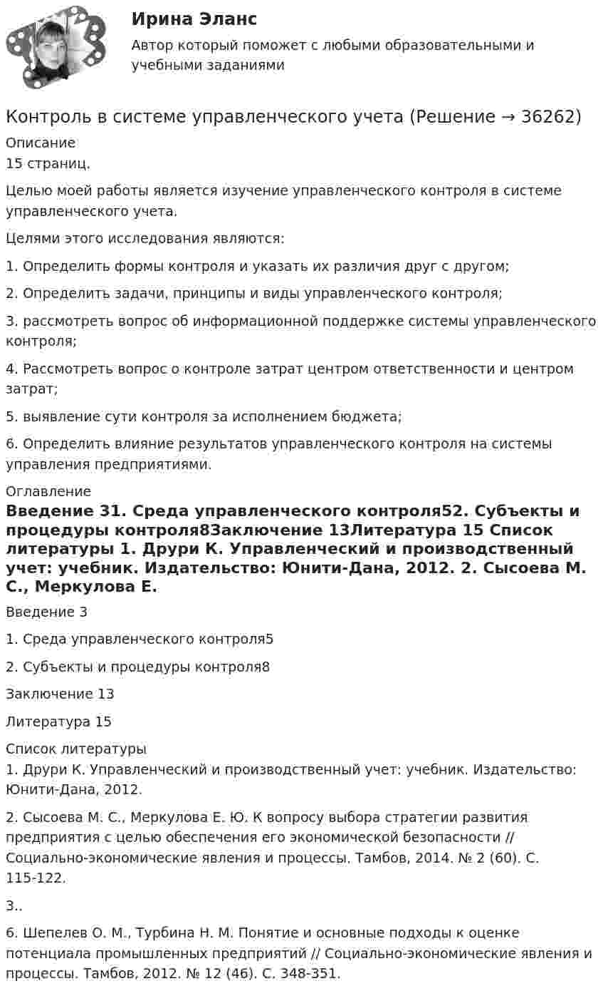     
          Описание
          15 страниц.	Целью моей работы является изучение управленческого контроля в системе управленческого учета.	Целями этого исследования являются:	1. Определить формы контроля и указать их различия друг с другом;	2. Определить задачи, принципы и виды управленческого контроля;	3. рассмотреть вопрос об информационной поддержке системы управленческого контроля;	4. Рассмотреть вопрос о контроле затрат центром ответственности и центром затрат;	5. выявление сути контроля за исполнением бюджета;	6. Определить влияние результатов управленческого контроля на системы управления предприятиями. 
          Оглавление
          Введение  31. Среда управленческого контроля52. Субъекты и процедуры контроля8Заключение 13Литература 15 
          Список литературы
          	1. Друри К. Управленческий и производственный учет: учебник. Издательство: Юнити-Дана, 2012. 	2. Сысоева М. С., Меркулова Е. Ю. К вопросу выбора стратегии развития предприятия с целью обеспечения его экономической безопасности // Социально-экономические явления и процессы. Тамбов, 2014. № 2 (60). С. 115-122. 	3..	6. Шепелев О. М., Турбина Н. М. Понятие и основные подходы к оценке потенциала промышленных предприятий // Социально-экономические явления и процессы. Тамбов, 2012. № 12 (46). С. 348-351.
            
            
            Контроль в деятельности органов властиКонтроль в системе управленческого учетаКонтроль достоверности заявленного кода товаров. Вариант 3 Контроль за исполнением постановлений и распоряжений местной администрации осуществляют следующие субъекты муниципального управления:Контроль законодательных и исполнительных органов власти, а также специально созданных учреждений за финансовой деятельностью всех экономических субъектов с применением особых методов называется ...Контроль за продажами и эффективность продаж (Мерчендайзинг)Контроль за соблюдением энергоснабжающими организациями и потребителями электрической энергии требованийстандарта осуществляют Выберите один ответ: a.органы надзора совместно с аккредитованными испытательными лабораториями по качеству Контролируемая задолженность. Иностранная компания Inchcape Finance PLC выдала заём ООО Инчкейп Т, по которому последняя в 2013Контролируемое перемещение процесса передачи информации в результате взаимодействия с руководством организации и сотрудниками всех должностных категорий - это система ... кадровой службы организацииКонтроллинг в системе государственного и муниципального управления.фмен_МАГ. Синергия. Ответы на ИТОГОВЫЙ ТЕСТ. На отлично!Контроллинг как система жизнеобеспечения фирмы⭐ Контроллинг логистических систем (ответы на тесты Синергия / МТИ / МосАП, август 2022)Контроллинг логистических систем (Тест Синергия ответы на Отлично) 5 семестр 🟢100 баллов💯 Контроллинг логистических систем.фмен_БАК (ответы на тест Синергия / МОИ / МТИ / МосАП, ноябрь 2023)