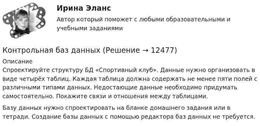      
          Описание
          Спроектируйте структуру БД «Спортивный клуб». Данные нужно организовать в виде четырёх таблиц. Каждая таблица должна содержать не менее пяти полей с различными типами данных. Недостающие данные необходимо придумать самостоятельно. Покажите связи и отношения между таблицами.Базу данных нужно спроектировать на бланке домашнего задания или в тетради. Создание базы данных с помощью редактора баз данных не требуется.  
            
            
            Контрольная - Асинхронные Двигатели Элeктротехника (ДО) Контрольная баз данныхконтрольная витте Контрольная В результате выборочного обследования торговых предприятий получены следующие данные о значениях их дневного товарооборотаКонтрольная Геодезия 1 вариант 3 и 25 ТГУ РосдистантКонтрольная. Гражд.правоКонтрольная задача 2.2. Равновесие плоской сисемы силКонтроль и сопровождение образовательной деятельности (тест с ответами Синергия/МОИ/ МТИ /МОСАП)Контроль качества Синергия тест с ответамиКонтроль над приходом и расходом всех казенных сумм Министерства финансов в XVIII веке осуществлялся …Контрольная Контрольная. 2 задачи по БЮДЖЕТУКонтрольная DelphiКонтрольная №1 Правила перевозки опасных грузов на железнодорожных путях не общего пользования 2 вариант
