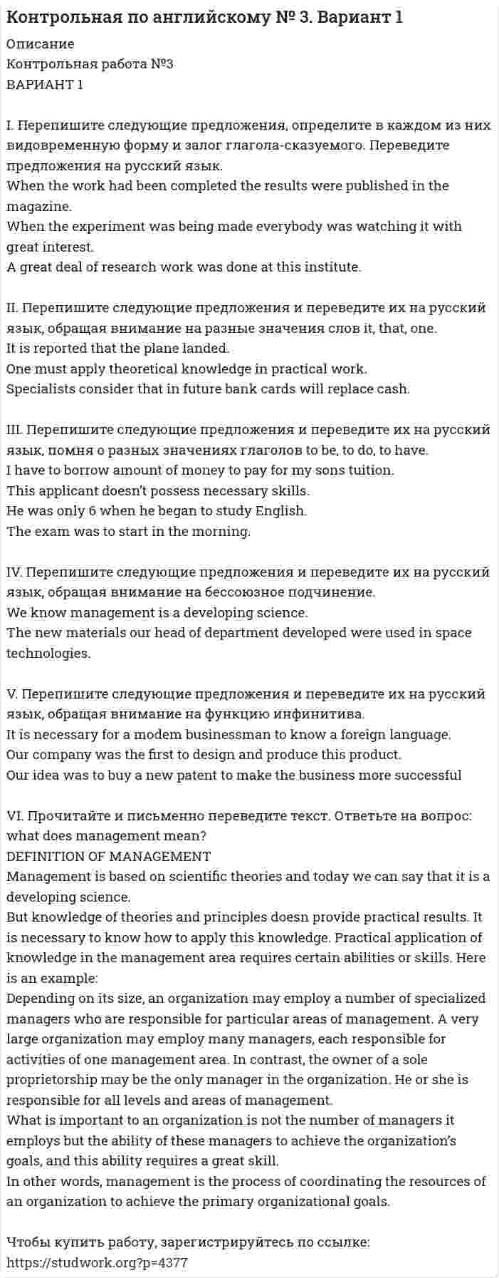 




Описание

Вариант 1.

Задание 1. Заполните пропуски соответствующей формой глагола to be (am, is, are).
1. They _____ engineers.
2. What colour _____ his pen? – It _____ blue.
3. Who _____ at the office? – We _____.
4. These _____ my books. They _____ on the chair.
5. I _____ not an economist. I _____ a manager.

Задание 2. Поставьте вопросы к выделенным словам.
1. Their names are Tom and Mike.
2. This is a big desk.
3. Olga is an economist.
4. Mum is in the kitchen.
5. Pete and his friend are our engineers.

Задание 3. Переведите на английский язык:
1. Наша квартира большая. В ней две комнаты и кухня.
2. В нашей семье трое детей. У нас два сына и дочь.
3. В вашей конторе есть молодые специалисты? – Да, в нашем отделе есть трое молодых экономистов.
4. У меня есть книги. На столе книги. Книги не на столе, а на полке.
5. У нас есть хороший врач. На заводе есть врач. Врача нет сейчас. Он на заводе.

Задание 4. Выберите правильный вариант местоимения:
1. I go to school with (he, him) every day.
2. Isn’t (she, her) a nice person?
3. (He, Him) is going to Moscow on holidays.
4. John bought (himself, herself) a new coat.
5. We like (our, ours) new car very much.
6. They see (her, herself) at the university every Friday.

Задание 5. Заполните пропуски местоимениями some, any, no, every или производными от них и переведите предложения на русский язык.
1. They sell that book _____ , so you can buy it easily.
2. If _____ is ready, we’ll begin our experiment.
3. He is busy. He has _____ time to go to the cinema with us.
4. _____ understands me as well as you do.
5. _____ congratulated him on his success and he looked happy.
6. Do you need _____ books to prepare for your report?
7. I can’t help you today, so ask _____ else.

Задание 6. Переведите на английский язык.
1. Вы куда-нибудь ходили вчера? – Нет, я никуда не ходил.
2. Кто-то из вас говорил мне об этом.
3. Никто из детей не хотел ложиться спать.
4. Расскажите нам все о вашем путешествии в Италию.
5. Когда я вернулся, дома никого не было.

Задание 7. Образуйте множественное число от следующих существительных:
Boy, lady, fish, tooth, glass, information, potato, problem, church, businessman.

Задание 8. Переведите на английский язык следующие пары слов:
Много мяса, мало света, мало детей, немного воды, несколько кошек, много мальчиков, мало соли, несколько чайных ложек, мало сыра, много комнат, несколько кусочков черного хлеба.

Задание 9. Образуйте от следующих прилагательных сравнительную и превосходную степень:
Big, heavy, important, little, wet, clever, bad, wonderful.
Задание 10. Переведите на английский язык.
1. Моя ручка гораздо хуже вашей.
2. Это самый важный вопрос на сегодня.
3. В прошлом году я тратил на английский язык меньше времени, чем в этом году.
4. Его брат старше него на 5 лет.
5. Февраль – самый короткий месяц в году.
6. Мое пальто не такое теплое, как твое.
7. Она такая же красивая, как и ее сестра.

Задание 11. Переведите предложения на русский язык.
1. It is usually dark at 6 o’clock in winter.
2. It seldom snows in October.
3. It will be interesting for you to read this article.
4. It is difficult for me to learn some grammar rules.
5. It was strange for him to see you at Ann’s party.
6. Does it take you much time to get there?
7. It took her half an hour to do this work.

Задание 12. Употребите глаголы, данные в скобках, в соответствующем времени, лице и числе.
1. Where you (to work) next year?
2. What books you (to like) to read?
3. Look! How many children (to play) in the yard!
4. They (to be going) to discuss this problem tonight.
5. My friend (not to like) to write letters.
6. In a year I (to go) to the Crimea.
7. You (to read) this book last year?

Задание 13. Составьте вопросы, начиная со слов, данных в скобках:
1. Our teacher always speaks English at our lessons. (Where)
2. They know a few foreign languages. (Who)
3. We will have a party tomorrow. (When)
4. We are beginning our experiment in two days. (What)
5. Nick was here last Wednesday. (Where)
6. Alic brought three wonderful roses the other day. (Who)
7. There are five English books on this shelf. (How many)

Задание 14. Переведите на английский язык.
1. Вы вчера были в банке? – Нет, я опоздал. Но завтра я буду там вовремя.
2. Есть ли на вашей улице театры или кинотеатры?
3. Нам не нравится поведение вашего ребенка.
4. Где красивее: в горах или возле моря?
5. Мария много читает, а ее муж предпочитает просматривать свежие газеты.
6. Вы вчера приходили в офис? – Нет, но на днях я собираюсь зайти туда, чтобы подписать некоторые документы.
7. Обычно у меня уходит 20 минут на то, чтобы встать, умыться и одеться.
8. Тебе будет легко выучить это стихотворение наизусть.
9. У них ведь была машина в прошлом году, верно?
10. Когда я буду в Москве, я навещу своих друзей.
11. Кто здесь курит? Откройте окно!
12. Когда на улице холодно и идет дождь, я люблю сидеть в кресле в теплой комнате и читать какую-нибудь интересную книгу.
13. Я выхожу из дома через 5 минут.
14. Как долго продолжается ваш рабочий день?

Задание 15. Заполните пропуски предлогами:
1. Mary’s daughter is a girl _____ ten.
2. Last year he graduated _____ the institute and went _____ Kazan.
3. My watch is made _____ gold.
4. The Ural mountains are rich _____ minerals.
5. The meeting took place _____ Monday.
6. Do you agree _____ him?
7. _____ next month we will go _____ the Caucasus.
8. What are you laughing _____?
9. When I entered _____ the room, everybody looked _____ me _____ surprise.
10. My birthday is _____ the ninth of July.

Задание 16. Переведите текст.
A man went into a shop and asked for a pound of apples which cost one shilling. The shopkeeper gave them to him. Then the man asked: “Can I exchange the apples for pound of plums? The price is the same.” The shopkeeper agreed, took back apples and gave him plums. The man took them and was going to leave the shop. The shopkeeper asked him for the money.
“The money for what?” – asked the man.
“The money for the plums” – said the shopkeeper.
“But I gave you the apples for the plums” – answered the man.
“Well, then the money for the apples.”
“But you still have your apples” – said the man and walked out of the shop.

Задание 17. Ответьте на вопросы по тексту.
1. Who went into a shop one day?
2. What did the man buy first?
3. What did the man exchange apples for?
4. Was the price of apples and plums the same?
5. Did the man pay for the plums? Why?
6. Do you consider the man clever?
7. In what chronology do the events take place:
a) first, the shopkeeper gave his customer a pound of plums, then a pound of apples;
b) first, the man asked for apples, then he exchanged them for plums, and refused to pay;
c) first, the customer asked the shopkeeper to exchange the apples for a pound of plums, then he paid a shilling for plums?

Чтобы купить работу, зарегистрируйтесь по ссылке:  


            
            
            Вариант 1 I. Из английских грамматических форм в правой колонке выберите ту видо-временную форму глагола, которую вы употребили бы при переводе следующих русских предложений:ВАРИАНТ 1 I. Перепишите следующие предложения, определите в каждом из них видовременную форму и залог глагола-сказуемого. Переведите предложения на русский язык.Вариант 1 I. Перепишите следующие предложения, подчеркните в каждом из них глагол-сказуемое и определите его видовременную форму и залог. Переведите предложения на русский язык.Вариант 1 I. Перепишите следующие предложения, подчеркните в каждом из них глагол-сказуемое и определите его видовременную форму и залог. Переведите предложения на русский язык.. 2Вариант 1. Задание 1. Заполните пропуски соответствующей формой глагола to be (am, is, are). 1. They _____ engineers. 2. What colour _____ his pen? – It _____ blue. 3. Who _____ at the office? – We _____. 4. These _____ my books. They _____ on the chair. 5. I _____ not an economist. I _____ a manager.Вариант 1 Задание 1. Построить выражения над множествами A (круг), B (квадрат) и C (треугольник), которым соответствуют заштрихованные области на заданных диаграммах Эйлера-Венна.Вариант 1 Задание. Имеются данные о численности наличного населения города А за 2003–2011 гг. (на начало года), тыс. чел. 2003 2004 2005 2006 2007 2008 2009 2010 2011 119 120 119 118 118,6 118 117,9 117,7 117,4 1. Постройте прогноз численности наличного населения города А на 2012-2013 гг., используя методы: скользящей средней, экспоненциального сглаживания, наименьших квадратов.ВАРИАНТ 17 - КОНТРОЛЬНАЯ ПО ТОЭВариант 17 - Контрольная работа по (ФЭОИ )Вариант 17 Контрольная работа по электротехникеВариант 18ВАРИАНТ 18. КОНТРОЛЬНАЯ РАБОТА 4 ПО ДИСЦИПЛИНЕ «МАТЕМАТИКА»  «ИНТЕГРАЛЬНОЕ ИСЧИСЛЕНИЕ ФУНКЦИЙ ОДНОЙ И НЕСКОЛЬКИХ ПЕРЕМЕННЫХ». ВАРИАНТ 18 (ЗАДАЧИ 4.08; 4.18; 4.28; 4.38; 4.48; 4.58; 4.68; 4.78; 4.88)     Задача 1. (4.01-4.10). Вариант 18, подвариант 4. Охарактеризуйте диаграмму плавкости системы А - В (таблица 2.6): растворимость компонентов в жидких и твердых фазахВариант 19