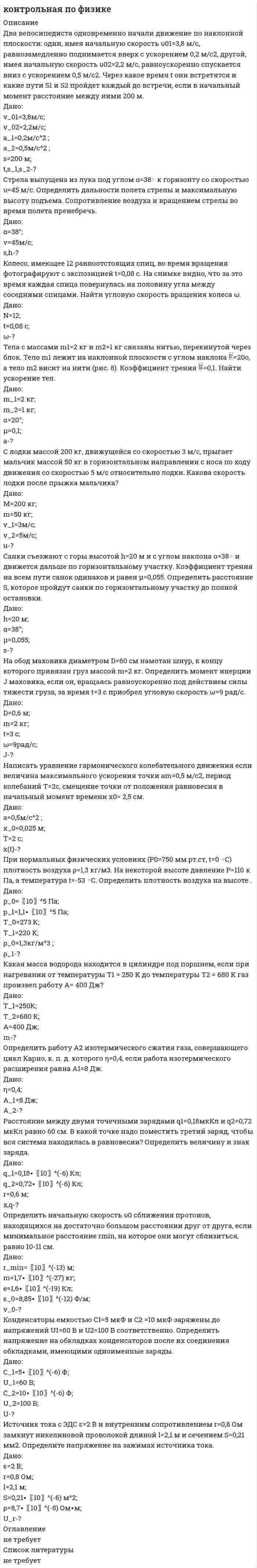 




Описание

27. Два равных точечных заряда по 10-8 Кл каждый находятся на расстоянии 1 м друг от друга. Вычислить напряженность и потенциал в точке поля, находящейся на середине расстояния между зарядами. Какую работу надо совершить, чтобы сблизить их до расстояния 0,5 м?
47. На концах проводника длиной 3 м поддерживается разность потенциалов 1,5 В. Каково удельное сопротивление проводника, если плотность тока 5∙〖10〗^5 А/м^2 ?
57. Трамвайный вагон потребляет ток 100 А при напряжении 600 В развивает силу тяги 3000 Н. Определить скорость движения трамвая горизонтальном участке пути, если КПД электродвигателя трамвая 80 %.
7. В однородном горизонтальном магнитном поле находится в равновесии горизонтальный прямолинейный алюминиевый проводник с током силой 10 А, расположенный перпендикулярно полю. Определить индукцию поля, считая радиус проводника равным 2 мм.
17. Перпендикулярно плоскости кольцевого проводника радиусом 20 см проходит изолированный длинный проводник так, что он касается кольца. Сила тока в проводниках 10 А. Найти суммарную напряженность магнитного поля в центре кольца.
56. Протон с энергией 10 МэВ пролетает через однородное магнитное поле в вакууме перпендикулярно полю. Считая напряженность поля равной 2 кА/м, найти силу Лоренца и радиус траектории протона.


            
            
            Два бруска одинаковой массы по 200 г, связанные лёгкой нерастяжимой нитью, поставили на наклонную плоскость с углом наклона 60°. Коэффициент трения верхнего бруска о плоскость 0,5, а нижнего – 0,1. Определить силу натяжения нити Два велосипедиста одновременно начали движение по наклонной плоскости: один, имея начальную скорость υ01=3,8 м/с, равнозамедленно поднимается вверх с ускорением 0,2 м/с2, другой, имея начальную скорость υ02=2,2 м/с, равноускоренно спускается вниз с ускорением 0,5 м/с2Два вольтметра с внутренними сопротивлениями R1 = 6,0 кОм и R2 = 4,0 кОм соединены последовательно, к ним подключено сопротивление R3 = 10,0 кОм. Схема питается источником тока с пренебрежимо малым внутренним сопротивлением,Два вольтметра с пределами измерений 150 В каждый, но различными внутренними сопротивлениями, соединены последовательно и подключены к источнику с напряжением 220 В. Вольтметр с внутренним сопротивлением 4 кОмДва гармонических колебания c одинаковыми амплитудами и частотами направленные в одну сторону складываются таким образом, что амплитуда результирующего колебания равна амплитуде исходных колебаний. Два гармонических колебания, направленных по одной прямой, имеющих одинаковые амплитуды и периоды, складываются в одно колебание той же амплитуды. Найти разность фаз складываемых колебаний.Два гармонических колебания с одинаковыми периодами и амплитудами A1 = 5·10-2 м и A2 = 2·10-2 м происходят вдоль одной прямой. Период колебаний T = 1,2 с. Каков период результирующего колебания?Два бесконечно длинных прямых проводника скрещены под прямым углом. По проводникам текут токи I1 = 80 А и I2 = 60 А. Расстояние между проводниками d = 10 см. Определить индукцию магнитного поля в точкеДва бесконечно длинных прямых проводника скрещены под прямым углом. По проводникам текут токи силой 100А и 50А. Расстояния между проводниками 20 см. Определить индукцию магнитного поля в точке, лежащей на середине общего перпендикуляра к проводникам.Два бесконечно длинных прямых проводника скрещены под прямым углом. По проводникам текут токи силой I1 = 120 А и I2 = 60 A. Расстояние между проводниками d = 10 см. Определить индукцию B магнитного поля в точке,Два бесконечно длинных прямых проводника скрещены под прямым углом. По проводнику текут токи силой 100 А и 50 А. Расстояние между проводниками 20 см. Определить индукцию магнитного поля в точке,Два бесконечно длинных цилиндрических проводника, оси которых совпадают, имеют радиусы R1=5см и R2 = 15 см. Цилиндры заряжены равномерно разноименно с линейной плотностью 2,5 10-9 Кл/м, причем заряд цилиндра меньшего радиуса отрицателенДва бесконечно длинных цилиндрических проводника, оси которых совпадают, имеют радиусы R1= 6 см и R2 = 18 см. Цилиндры заряжены равномерно и разноименно с линейной плотностью 5.10-8  Кл/м, причем заряд Два бесконечных прямолинейных параллельных проводника с токами одного направления I1 = I2 = 10 A находятся на расстояние R дуг от друга. Определить работу A, рассчитанную на единицу длины проводников, которую нужно совершить, 