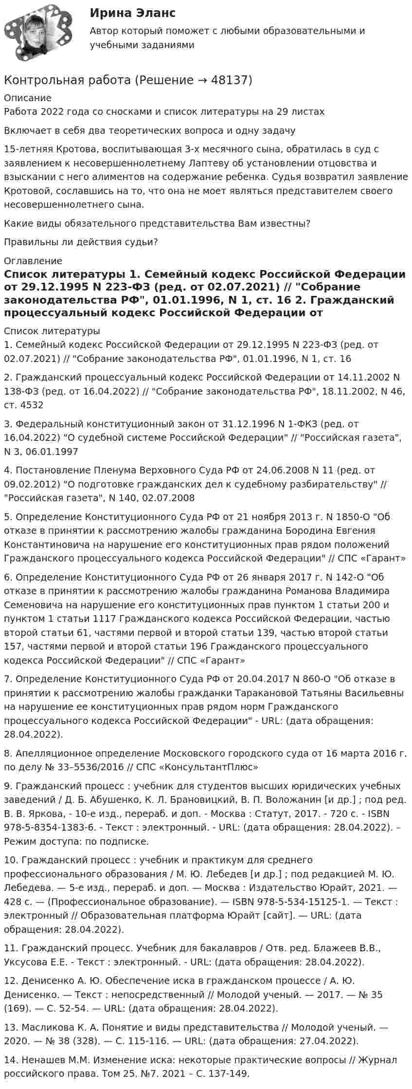      
            Описание
            Работа 2022 года со сносками и список литературы на 29 листахВключает в себя два теоретических вопроса и одну задачу	15-летняя Кротова, воспитывающая 3-х месячного сына, обратилась в суд с заявлением к несовершеннолетнему Лаптеву об установлении отцовства и взыскании с него алиментов на содержание ребенка. Судья возвратил заявление Кротовой, сославшись на то, что она не моет являться представителем своего несовершеннолетнего сына.	Какие виды обязательного представительства Вам известны?	Правильны ли действия судьи? 
            Оглавление
                 
            Список литературы
            	1.                Семейный кодекс Российской Федерации от 29.12.1995 N 223-ФЗ (ред. от 02.07.2021) // Собрание законодательства РФ, 01.01.1996, N 1, ст. 16	2.                Гражданский процессуальный кодекс Российской Федерации от 14.11.2002 N 138-ФЗ (ред. от 16.04.2022) // Собрание законодательства РФ, 18.11.2002, N 46, ст. 4532	3.                Федеральный конституционный закон от 31.12.1996 N 1-ФКЗ (ред. от 16.04.2022) О судебной системе Российской Федерации // Российская газета, N 3, 06.01.1997	4.                Постановление Пленума Верховного Суда РФ от 24.06.2008 N 11 (ред. от 09.02.2012) О подготовке гражданских дел к судебному разбирательству // Российская газета, N 140, 02.07.2008	5.                Определение Конституционного Суда РФ от 21 ноября 2013 г. N 1850-О Об отказе в принятии к рассмотрению жалобы гражданина Бородина Евгения Константиновича на нарушение его конституционных прав рядом положений Гражданского процессуального кодекса Российской Федерации // СПС «Гарант»	6.                Определение Конституционного Суда РФ от 26 января 2017 г. N 142-О Об отказе в принятии к рассмотрению жалобы гражданина Романова Владимира Семеновича на нарушение его конституционных прав пунктом 1 статьи 200 и пунктом 1 статьи 1117 Гражданского кодекса Российской Федерации, частью второй статьи 61, частями первой и второй статьи 139, частью второй статьи 157, частями первой и второй статьи 196 Гражданского процессуального кодекса Российской Федерации // СПС «Гарант»	7.                Определение Конституционного Суда РФ от 20.04.2017 N 860-О Об отказе в принятии к рассмотрению жалобы гражданки Таракановой Татьяны Васильевны на нарушение ее конституционных прав рядом норм Гражданского процессуального кодекса Российской Федерации - URL:  (дата обращения: 28.04.2022).	8.                Апелляционное определение Московского городского суда от 16 марта 2016 г. по делу № 33–5536/2016 // СПС «КонсультантПлюс»	9.                Гражданский процесс : учебник для студентов высших юридических учебных заведений / Д. Б. Абушенко, К. Л. Брановицкий, В. П. Воложанин [и др.] ; под ред. В. В. Яркова, - 10-е изд., перераб. и доп. - Москва : Статут, 2017. - 720 с. - ISBN 978-5-8354-1383-6. - Текст : электронный. - URL:  (дата обращения: 28.04.2022). – Режим доступа: по подписке.	10.           Гражданский процесс : учебник и практикум для среднего профессионального образования / М. Ю. Лебедев [и др.] ; под редакцией М. Ю. Лебедева. — 5-е изд., перераб. и доп. — Москва : Издательство Юрайт, 2021. — 428 с. — (Профессиональное образование). — ISBN 978-5-534-15125-1. — Текст : электронный // Образовательная платформа Юрайт [сайт]. — URL:  (дата обращения: 28.04.2022).	11.           Гражданский процесс. Учебник для бакалавров / Отв. ред. Блажеев В.В., Уксусова Е.Е. - Текст : электронный. - URL:  (дата обращения: 28.04.2022).	12.           Денисенко А. Ю. Обеспечение иска в гражданском процессе / А. Ю. Денисенко. — Текст : непосредственный // Молодой ученый. — 2017. — № 35 (169). — С. 52-54. — URL:  (дата обращения: 28.04.2022).	13.           Масликова К. А. Понятие и виды представительства // Молодой ученый. — 2020. — № 38 (328). — С. 115-116. — URL:  (дата обращения: 27.04.2022).	14.           Ненашев М.М. Изменение иска: некоторые практические вопросы // Журнал российского права. Том 25. №7. 2021 – С. 137-149. 
            
            
            Контрольная работа Контрольная работа Контрольная работа Контрольная работа Контрольная работа Контрольная работа Контрольная работа Контрольная работаКонтрольная работаКонтрольная работаКонтрольная работаКонтрольная работаКонтрольная работаКонтрольная работа
