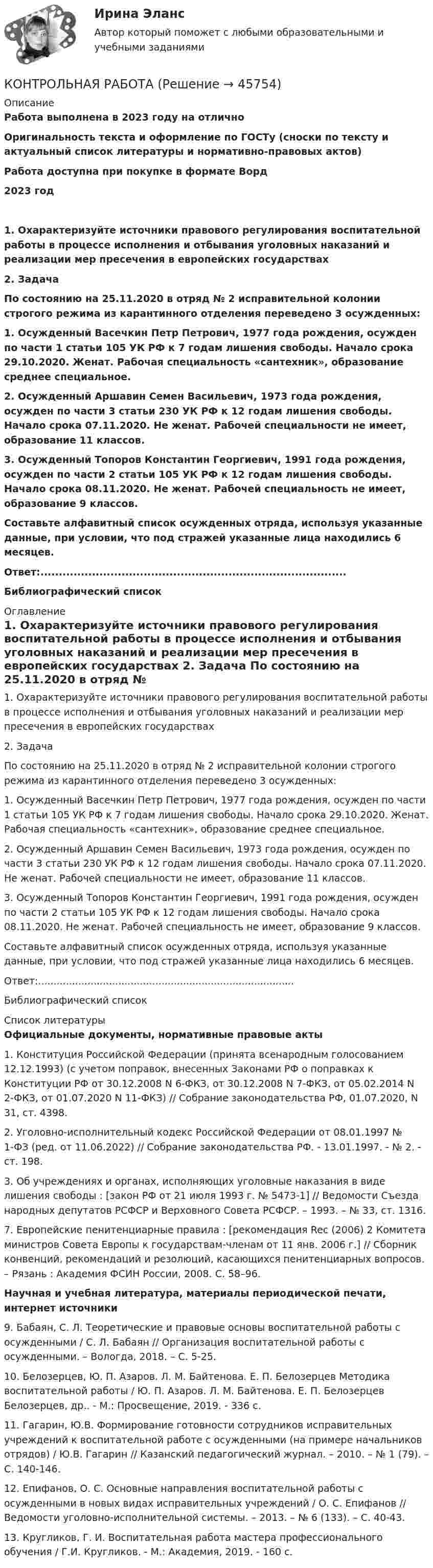      
            Описание
            Работа выполнена в 2023 году на отличноОригинальность текста и оформление по ГОСТу (сноски по тексту и актуальный список литературы и нормативно-правовых актов)Работа доступна при покупке в формате Ворд2023 год	1. Охарактеризуйте источники правового регулирования воспитательной работы в процессе исполнения и отбывания уголовных наказаний и реализации мер пресечения в европейских государствах	2. Задача По состоянию на 25.11.2020 в отряд № 2 исправительной колонии строгого режима из карантинного отделения переведено 3 осужденных:1. Осужденный Васечкин Петр Петрович, 1977 года рождения, осужден по части 1 статьи 105 УК РФ к 7 годам лишения свободы. Начало срока 29.10.2020. Женат. Рабочая специальность «сантехник», образование среднее специальное.2. Осужденный Аршавин Семен Васильевич, 1973 года рождения, осужден по части 3 статьи 230 УК РФ к 12 годам лишения свободы. Начало срока 07.11.2020. Не женат. Рабочей специальности не имеет, образование 11 классов.3. Осужденный Топоров Константин Георгиевич, 1991 года рождения, осужден по части 2 статьи 105 УК РФ к 12 годам лишения свободы. Начало срока 08.11.2020. Не женат. Рабочей специальность не имеет, образование 9 классов.Составьте алфавитный список осужденных отряда, используя указанные данные, при условии, что под стражей указанные лица находились 6 месяцев.Ответ:...................................................................................	Библиографический список 
            Оглавление
            	1. Охарактеризуйте источники правового регулирования воспитательной работы в процессе исполнения и отбывания уголовных наказаний и реализации мер пресечения в европейских государствах	2. Задача По состоянию на 25.11.2020 в отряд № 2 исправительной колонии строгого режима из карантинного отделения переведено 3 осужденных:1. Осужденный Васечкин Петр Петрович, 1977 года рождения, осужден по части 1 статьи 105 УК РФ к 7 годам лишения свободы. Начало срока 29.10.2020. Женат. Рабочая специальность «сантехник», образование среднее специальное.2. Осужденный Аршавин Семен Васильевич, 1973 года рождения, осужден по части 3 статьи 230 УК РФ к 12 годам лишения свободы. Начало срока 07.11.2020. Не женат. Рабочей специальности не имеет, образование 11 классов.3. Осужденный Топоров Константин Георгиевич, 1991 года рождения, осужден по части 2 статьи 105 УК РФ к 12 годам лишения свободы. Начало срока 08.11.2020. Не женат. Рабочей специальность не имеет, образование 9 классов.Составьте алфавитный список осужденных отряда, используя указанные данные, при условии, что под стражей указанные лица находились 6 месяцев.Ответ:...................................................................................	Библиографический список 
            Список литературы
            Официальные документы, нормативные правовые акты 	1.      Конституция Российской Федерации (принята всенародным голосованием 12.12.1993) (с учетом поправок, внесенных Законами РФ о поправках к Конституции РФ от 30.12.2008 N 6-ФКЗ, от 30.12.2008 N 7-ФКЗ, от 05.02.2014 N 2-ФКЗ, от 01.07.2020 N 11-ФКЗ) // Собрание законодательства РФ, 01.07.2020, N 31, ст. 4398.	2. Уголовно-исполнительный кодекс Российской Федерации от 08.01.1997 № 1-ФЗ (ред. от 11.06.2022) // Собрание законодательства РФ. - 13.01.1997. - № 2. - ст. 198.	3. Об учреждениях и органах, исполняющих уголовные наказания в виде лишения свободы : [закон РФ от 21 июля 1993 г. № 5473-1] // Ведомости Съезда народных депутатов РСФСР и Верховного Совета РСФСР. – 1993. – № 33, ст. 1316.	7. Европейские пенитенциарные правила : [рекомендация Rec (2006) 2 Комитета министров Совета Европы к государствам-членам от 11 янв. 2006 г.] // Сборник конвенций, рекомендаций и резолюций, касающихся пенитенциарных вопросов. – Рязань : Академия ФСИН России, 2008. С. 58–96.  Научная и учебная литература, материалы периодической печати, интернет источники  	9. Бабаян, С. Л. Теоретические и правовые основы воспитательной работы с осужденными / С. Л. Бабаян // Организация воспитательной работы с осужденными. – Вологда, 2018. – С. 5-25.	10. Белозерцев, Ю. П. Азаров. Л. М. Байтенова. Е. П. Белозерцев Методика воспитательной работы / Ю. П. Азаров. Л. М. Байтенова. Е. П. Белозерцев Белозерцев, др.. - М.: Просвещение, 2019. - 336 c.	11. Гагарин, Ю.В. Формирование готовности сотрудников исправительных учреждений к воспитательной работе с осужденными (на примере начальников отрядов) / Ю.В. Гагарин // Казанский педагогический журнал. – 2010. – № 1 (79). – С. 140-146.	12. Епифанов, О. С. Основные направления воспитательной работы с осужденными в новых видах исправительных учреждений / О. С. Епифанов // Ведомости уголовно-исполнительной системы. – 2013. – № 6 (133). – С. 40-43.	13. Кругликов, Г. И. Воспитательная работа мастера профессионального обучения / Г.И. Кругликов. - М.: Академия, 2019. - 160 c.
            
            
            Контрольная работа КОНТРОЛЬНАЯ РАБОТАКонтрольная работа_1Контрольная работа 10 задач Омский государственный технический университетКонтрольная работа 1 1. Заполнить таблицу, расположив страны БРИКС и «большой семерки» (G7) по убыванию по следующим показателям: площадь территории страны, численность населения, ВВП, ВВП на душу населения, индекс развития человеческого потенциала, объем экспорта, объем импорта (в ячейки вписывать страны, а не значения показателей). Сделайте выводы по таблице.Контрольная работа 1 1. Распределить страны «Большой двадцатки» (G-20): на две группы – индустриально развитые страны и развивающиеся страны.Контрольная работа 1 1. Распределить страны «Большой двадцатки» (G-20): на две группы – индустриально развитые страны и развивающиеся страны.. 2Контрольная работа Контрольная работа Контрольная работа Контрольная работа Контрольная работа Контрольная работа Контрольная работа 