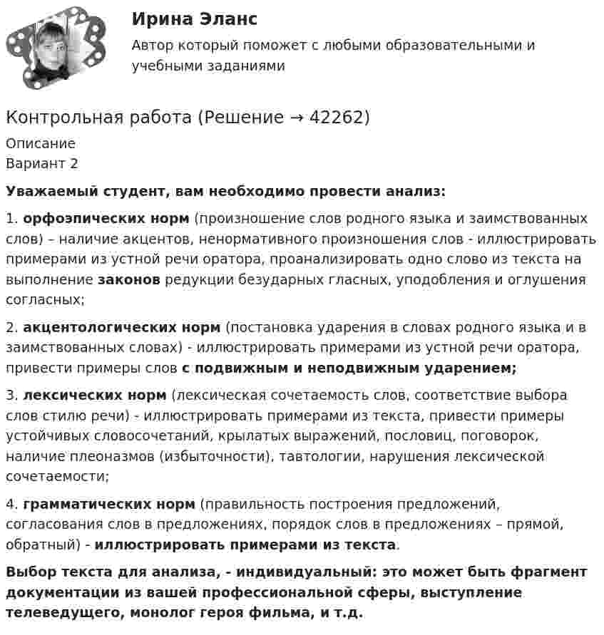      
          Описание
          Вариант 2Уважаемый студент, вам необходимо провести анализ:1.    орфоэпических норм (произношение слов родного языка и заимствованных слов) – наличие акцентов, ненормативного произношения слов - иллюстрировать примерами из устной речи оратора, проанализировать одно слово из текста на выполнение законов редукции безударных гласных, уподобления и оглушения согласных;2.    акцентологических норм (постановка ударения в словах родного языка и в заимствованных словах) - иллюстрировать примерами из устной речи оратора, привести примеры слов с подвижным и неподвижным ударением;3.    лексических норм (лексическая сочетаемость слов, соответствие выбора слов стилю речи) - иллюстрировать примерами из текста, привести примеры устойчивых словосочетаний, крылатых выражений, пословиц, поговорок, наличие плеоназмов (избыточности), тавтологии, нарушения лексической сочетаемости;4.    грамматических норм (правильность построения предложений, согласования слов в предложениях, порядок слов в предложениях – прямой, обратный) - иллюстрировать примерами из текста.Выбор текста для анализа, - индивидуальный: это может быть фрагмент документации из вашей профессиональной сферы, выступление телеведущего, монолог героя фильма, и т.д.  
            
            
            Контрольная работа Контрольная работа Контрольная работа Контрольная работа КОНТРОЛЬНАЯ РАБОТАКонтрольная работа_1Контрольная работа 10 задач Омский государственный технический университетКонтрольная работа Контрольная работа Контрольная работа Контрольная работа Контрольная работа Контрольная работа Контрольная работа 