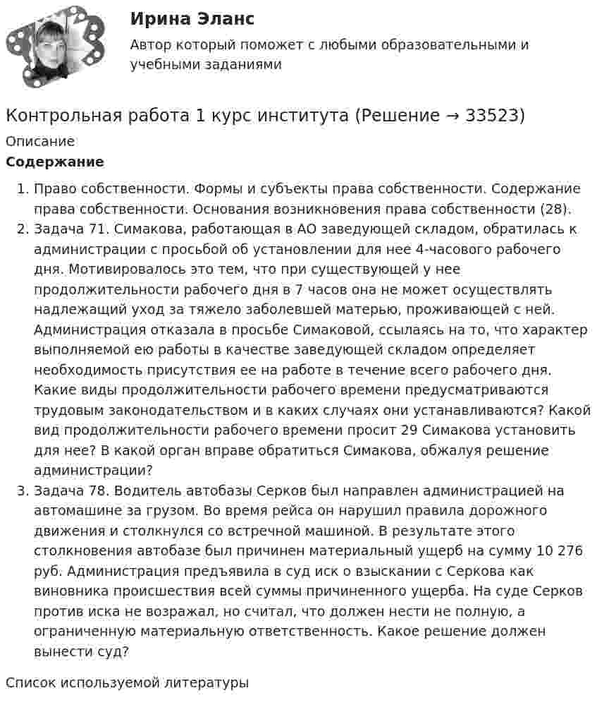      
          Описание
          СодержаниеПраво собственности. Формы и субъекты права собственности. Содержание права собственности. Основания возникновения права собственности (28).Задача 71. Симакова, работающая в АО заведующей складом, обратилась к администрации с просьбой об установлении для нее 4-часового рабочего дня. Мотивировалось это тем, что при существующей у нее продолжительности рабочего дня в 7 часов она не может осуществлять надлежащий уход за тяжело заболевшей матерью, проживающей с ней. Администрация отказала в просьбе Симаковой, ссылаясь на то, что характер выполняемой ею работы в качестве заведующей складом определяет необходимость присутствия ее на работе в течение всего рабочего дня. Какие виды продолжительности рабочего времени предусматриваются трудовым законодательством и в каких случаях они устанавливаются? Какой вид продолжительности рабочего времени просит 29 Симакова установить для нее? В какой орган вправе обратиться Симакова, обжалуя решение администрации?Задача 78. Водитель автобазы Серков был направлен администрацией на автомашине за грузом. Во время рейса он нарушил правила дорожного движения и столкнулся со встречной машиной. В результате этого столкновения автобазе был причинен материальный ущерб на сумму 10 276 руб. Администрация предъявила в суд иск о взыскании с Серкова как виновника происшествия всей суммы причиненного ущерба. На суде Серков против иска не возражал, но считал, что должен нести не полную, а ограниченную материальную ответственность. Какое решение должен вынести суд?Список используемой литературы  
            
            
            Контрольная работа 1, вариант 3Контрольная работа 1 курс институтаКонтрольная работа 1. Основы тестирования и представления системы управления процессной моделью. 1. Изложить, что понимается под процессом, и постройте графическую модель последовательно связанных процессов с использованием SADT методологии и рекомендаций Международных стандартов семейства ISO 9000 2000Контрольная работа 2. Вариант 1.Контрольная работа 2 вариант 1 физика ТулГУ семестр 1Контрольная работа 2 вариант 2 физика ТулГУ семестр 1Контрольная работа 2, Вариант 4Контрольная работа 1 1. Заполнить таблицу, расположив страны БРИКС и «большой семерки» (G7) по убыванию по следующим показателям: площадь территории страны, численность населения, ВВП, ВВП на душу населения, индекс развития человеческого потенциала, объем экспорта, объем импорта (в ячейки вписывать страны, а не значения показателей). Сделайте выводы по таблице.Контрольная работа 1 1. Распределить страны «Большой двадцатки» (G-20): на две группы – индустриально развитые страны и развивающиеся страны.Контрольная работа 1 1. Распределить страны «Большой двадцатки» (G-20): на две группы – индустриально развитые страны и развивающиеся страны.. 2Контрольная работа 1 1. Распределить страны «Большой двадцатки» (G-20): на две группы – индустриально развитые страны и развивающиеся страны. 2. Заполнить таблицу, расположив страны «большой двадцатки» по убыванию по следующим показателям (вписывать в ячейки не числовые значения показателей, а названия стран):Контрольная работа 1 1. Распределить страны «Большой двадцатки» (G-20): на две группы – индустриально развитые страны и развивающиеся страны. 2. Заполнить таблицу, расположив страны «большой двадцатки» по убыванию по следующим показателям: Площадь Численность населения ВВП ВВП на душу населения Объем экспорта Объем импортаКонтрольная работа  1)  2. Wissen wir aber nach solch einer Definition nun wirklich, was Energie ist? Контрольная работа 1 вариант 1 физика ТулГУ семестр 1