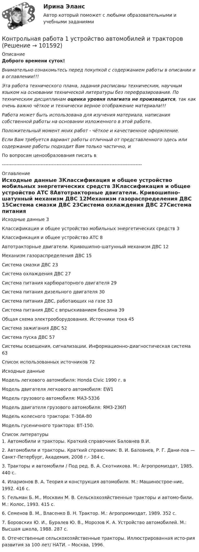       
            Описание
            Доброго времени суток!Внимательно ознакомьтесь перед покупкой с содержанием работы в описании и в оглавлении!!!Эта работа технического плана, задания расписаны техническим, научным языком на основании технической литературы без перефразирования. По техническим дисциплинам оценка уровня плагиата не производится, так как очень важно чёткое и технически верное отображение материала!!!Работа может быть использована для изучения материала, написания собственной работы на основании изложенного в этой работе.Положительный момент моих работ - чёткое и качественное оформление.Если Вам требуется вариант работы отличный от представленного здесь или содержание работы подходит Вам только частично,  и По вопросам ценообразования писать в  --------------------------------------------------------------------------------------- 
            Оглавление
            Исходные данные	3Классификация и общее устройство мобильных энергетических средств	3Классификация и общее устройство АТС	8Автотракторные двигатели. Кривошипно-шатунный механизм ДВС	12Механизм газораспределения ДВС	15Система смазки ДВС	23Система охлаждения ДВС	27Система питания карбюраторного двигателя	29Система питания дизельного двигателя	30Система питания ДВС, работающих на газе	33Система питания ДВС с впрыскиванием бензина	39Общая схема электрооборудования. Источники тока	45Система зажигания ДВС	52Система пуска ДВС	57Системы освещения, сигнализации. Информационно-диагностическая система	63Список использованных источников	72Исходные данныеМодель легкового автомобиля: Honda Civic 1990 г. вМодель двигателя легкового автомобиля: EW1Модель грузового автомобиля: МАЗ-5336Модель двигателя грузового автомобиля: ЯМЗ-236ПМодель колесного трактора: Т-30А-80Модель гусеничного трактора: ВТ-150. 
            Список литературы
            1.	Автомобили и тракторы. Краткий справочник Баловнев В.И.2.	Автомобили и тракторы. Краткий справочник: В. И. Баловнев, Р. Г. Дани-лов — Санкт-Петербург, Академия, 2008 г.- 384 с.3.	Тракторы и автомобили / Под ред. В. А. Скотникова. М.: Агропромиздат, 1985. 440 с.4.	Иларионов В. А. Теория и конструкция автомобиля. М.: Машинострое-ние, 1992. 416 с.5.	Гельман Б. М., Москвин М. В. Сельскохозяйственные тракторы и автомо-били. М.: Колос, 1993. 415 с.6.	Семенов В. М., Власенко В. Н. Трактор. М.: Агропромиздат, 1989. 352 с.7.	Боровских Ю. И., Буралев Ю. В., Морозов К. А. Устройство автомобилей. М.: Высшая школа, 1988. 287 с.8.	Отечественные сельскохозяйственные тракторы. Иллюстрированная исто-рия развития за 100 лет/ НАТИ. – Москва, 1996. 