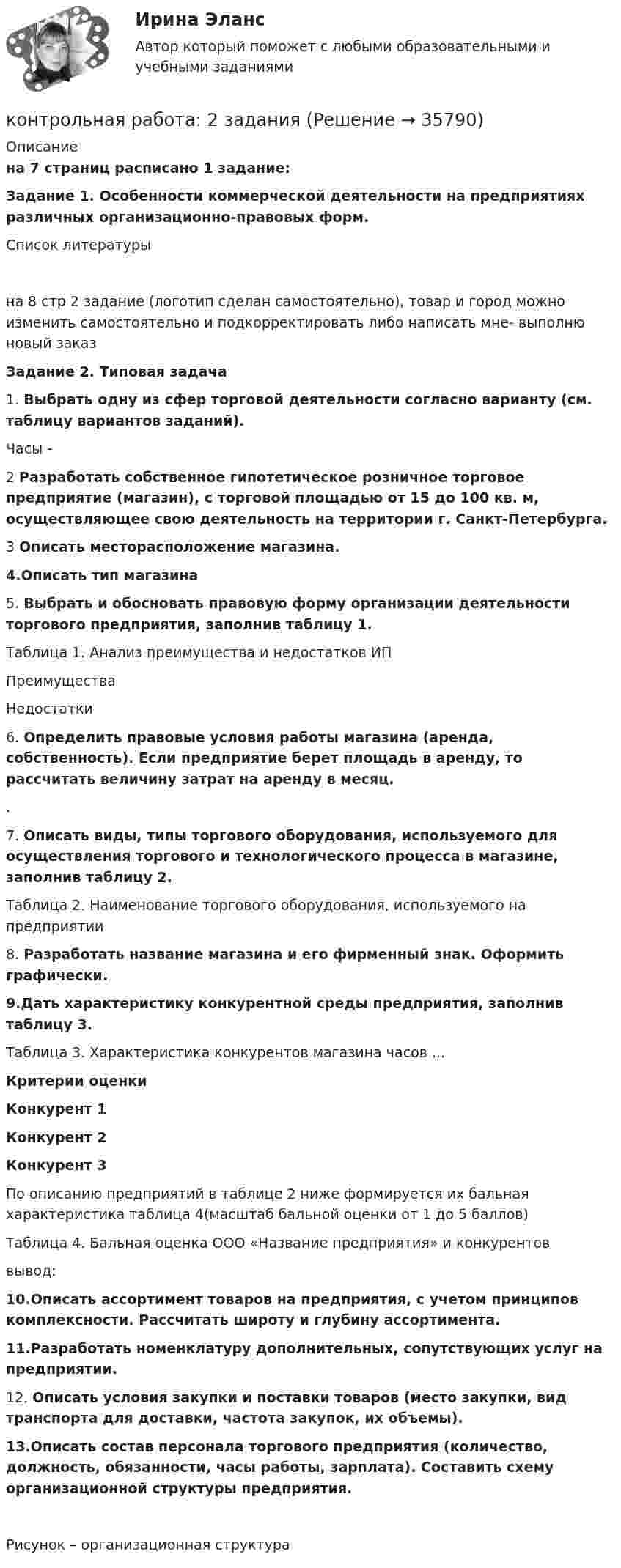      
          Описание
          на 7 страниц расписано 1 задание:Задание 1. Особенности коммерческой деятельности на предприятиях различных организационно-правовых форм.Список литературына 8 стр 2 задание (логотип сделан самостоятельно), товар и город можно изменить самостоятельно и подкорректировать либо написать мне- выполню новый заказ Задание 2. Типовая задача  	1.                Выбрать одну из сфер торговой деятельности согласно варианту (см. таблицу вариантов заданий). 	Часы - 2                Разработать собственное гипотетическое розничное торговое предприятие (магазин),  с торговой площадью от 15 до 100 кв. м, осуществляющее свою деятельность на территории г. Санкт-Петербурга.	3                Описать месторасположение магазина.4.Описать тип магазина5.	                Выбрать и обосновать правовую форму организации деятельности торгового предприятия, заполнив таблицу 1.	Таблица 1. Анализ преимущества и недостатков ИП   Преимущества Недостатки  	6.                Определить правовые условия работы магазина (аренда, собственность). Если предприятие берет площадь в аренду, то рассчитать величину затрат на аренду в месяц.	. 	7.                Описать виды, типы торгового оборудования, используемого для осуществления торгового и технологического процесса в магазине, заполнив таблицу 2.Таблица 2. Наименование торгового оборудования, используемого на предприятии 	8.                Разработать название магазина и его фирменный знак. Оформить графически.9.Дать характеристику конкурентной среды предприятия, заполнив таблицу 3.    	Таблица 3. Характеристика конкурентов магазина часов ... Критерии оценки  Конкурент 1  Конкурент 2  Конкурент 3  	По описанию предприятий в таблице 2 ниже формируется их бальная характеристика таблица 4(масштаб бальной оценки от 1 до 5 баллов)  	Таблица 4. Бальная оценка ООО «Название предприятия» и конкурентоввывод:10.Описать ассортимент товаров на предприятия, с учетом принципов комплексности. Рассчитать широту и глубину ассортимента.11.Разработать номенклатуру дополнительных, сопутствующих услуг на предприятии. 12.	Описать условия закупки и поставки товаров (место закупки, вид транспорта для доставки, частота закупок, их объемы). 13.Описать состав персонала торгового предприятия (количество, должность, обязанности, часы работы, зарплата). Составить схему организационной структуры предприятия. Рисунок – организационная структура   
            
            
            Контрольная работа 2 Задание к разделу Строение атома ВАРИАНТ - 4контрольная работа: 2 заданияКонтрольная работа 2 -КОНСТИТУЦИОННОЕ ПРАВОКонтрольная работа (2 семестр, 5 Вариант), Высшая математика (ВМ) .  КОНТРОЛЬНАЯ  РАБОТА  3.  ВАРИАНТ 3Контрольная работа 3 варианта - (2, 4, 9)Контрольная работа 3 -КОНСТИТУЦИОННОЕ ПРАВО - 9 задачиКонтрольная работа 1 курс институтаКонтрольная работа 1. Основы тестирования и представления системы управления процессной моделью. 1. Изложить, что понимается под процессом, и постройте графическую модель последовательно связанных процессов с использованием SADT методологии и рекомендаций Международных стандартов семейства ISO 9000 2000Контрольная работа 2. Вариант 1.Контрольная работа 2 вариант 1 физика ТулГУ семестр 1Контрольная работа 2 вариант 2 физика ТулГУ семестр 1Контрольная работа 2, Вариант 4Контрольная работа 2В учет в банках