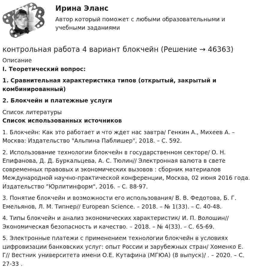      
            Описание
            I. Теоретический вопрос:1. Сравнительная характеристика типов (открытый, закрытый и комбинированный)2. Блокчейн и платежные услуги  
            Список литературы
            Список использованных источников1.    Блокчейн: Как это работает и что ждет нас завтра/ Генкин А., Михеев А. – Москва: Издательство Альпина Паблишер, 2018. – С. 592.2.    Использование технологии блокчейн в государственном секторе/ О. Н. Епифанова, Д. Д. Буркальцева, А. С. Тюлин// Электронная валюта в свете современных правовых и экономических вызовов : сборник материалов Международной научно-практической конференции, Москва, 02 июня 2016 года. Издательство Юрлитинформ, 2016. – С. 88-97.3.    Понятие блокчейн и возможности его использования/ В. В. Федотова, Б. Г. Емельянов, Л. М. Типнер// European Science. – 2018. – № 1(33). – С. 40-48.4.    Типы блокчейн и анализ экономических характеристик/ И. П. Волошин// Экономическая безопасность и качество. – 2018. – № 4(33). – С. 65-69.5.    Электронные платежи с применением технологии блокчейн в условиях цифровизации банковских услуг: опыт России и зарубежных стран/ Хоменко Е. Г// Вестник университета имени О.Е. Кутафина (МГЮА) (8 выпуск)/ . – 2020. – С. 27-33 .
            
            
            Контрольная работа 4 - вариант 9 по Высшей математике ОмГУПСконтрольная работа 4 вариант блокчейнКонтрольная работа 4-КОНСТИТУЦИОННОЕ ПРАВО - РефератыКонтрольная работа 4  по Высшей математике ОмГУПС Контрольная работа - 5Контрольная работа (5 вариант), Дискретная Математика (ДМ)Контрольная работа (5 Вариант), Теория вероятностей и математическая статистика (ТВиМС)Контрольная работа 2 Задание к разделу Строение атома ВАРИАНТ - 4контрольная работа: 2 заданияКонтрольная работа 2 -КОНСТИТУЦИОННОЕ ПРАВОКонтрольная работа (2 семестр, 5 Вариант), Высшая математика (ВМ) .  КОНТРОЛЬНАЯ  РАБОТА  3.  ВАРИАНТ 3Контрольная работа 3 варианта - (2, 4, 9)Контрольная работа 3 -КОНСТИТУЦИОННОЕ ПРАВО - 9 задачи