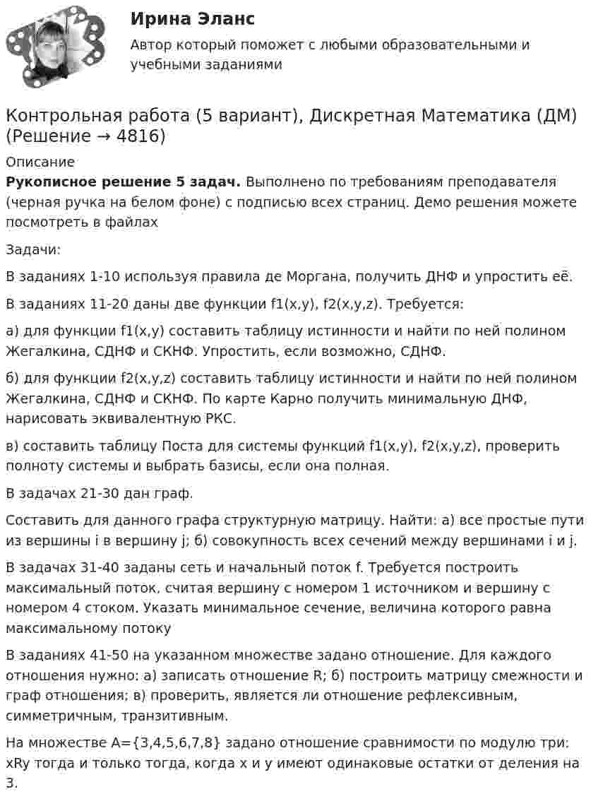     
          Описание
          Рукописное решение 5 задач. Выполнено по требованиям преподавателя (черная ручка на белом фоне) с подписью всех страниц. Демо решения можете посмотреть в файлах   Задачи:В заданиях 1-10 используя правила де Моргана, получить ДНФ и упростить её.В заданиях 11-20 даны две функции f1(x,y), f2(x,y,z). Требуется:а) для функции f1(x,y) составить таблицу истинности и найти по ней полином Жегалкина, СДНФ и СКНФ. Упростить, если возможно, СДНФ.б) для функции f2(x,y,z) составить таблицу истинности и найти по ней полином Жегалкина, СДНФ и СКНФ. По карте Карно получить минимальную ДНФ, нарисовать эквивалентную РКС.в) составить таблицу Поста для системы функций f1(x,y), f2(x,y,z), проверить полноту системы и выбрать базисы, если она полная.В задачах 21-30 дан граф.Составить для данного графа структурную матрицу. Найти: а) все простые пути из вершины i в вершину j; б) совокупность всех сечений между вершинами i и j.В задачах 31-40 заданы сеть и начальный поток f. Требуется построить максимальный поток, считая вершину с номером 1 источником и вершину с номером 4 стоком. Указать минимальное сечение, величина которого равна максимальному потокуВ заданиях 41-50 на указанном множестве задано отношение. Для каждого отношения нужно: а) записать отношение R; б) построить матрицу смежности и граф отношения; в) проверить, является ли отношение рефлексивным, симметричным, транзитивным.На множестве А={3,4,5,6,7,8} задано отношение сравнимости по модулю три: xRy тогда и только тогда, когда x и y имеют одинаковые остатки от деления на 3.  
            
            
            Контрольная работа - 5Контрольная работа (5 вариант), Дискретная Математика (ДМ)Контрольная работа (5 Вариант), Теория вероятностей и математическая статистика (ТВиМС)Контрольная работа -6 - вариант 11Контрольная работа 6 по Высшей математике ОмГУПСКонтрольная работа 6. Работа с Microsoft WordКонтрольная работа -7 .  КОНТРОЛЬНАЯ  РАБОТА  3.  ВАРИАНТ 3Контрольная работа 3 варианта - (2, 4, 9)Контрольная работа 3 -КОНСТИТУЦИОННОЕ ПРАВО - 9 задачиКонтрольная работа -4Контрольная работа 4 - вариант 9 по Высшей математике ОмГУПСконтрольная работа 4 вариант блокчейнКонтрольная работа 4-КОНСТИТУЦИОННОЕ ПРАВО - Рефераты