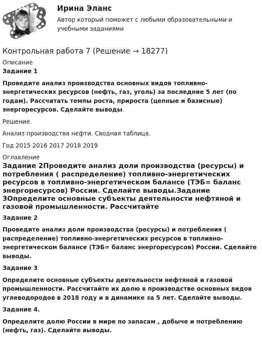      
          Описание
           Задание 1 Проведите анализ производства основных видов топливно-энергетических ресурсов (нефть, газ, уголь) за последние 5 лет (по годам). Рассчитать темпы роста, прироста (цепные и базисные) энергоресурсов. Сделайте выводы.	Решение.	Анализ производства нефти.	Сводная таблица.    Год    2015      2016      2017      2018      2019  
          Оглавление
          Задание 2Проведите анализ доли производства (ресурсы) и потребления ( распределение) топливно-энергетических ресурсов в топливно-энергетическом балансе (ТЭБ= баланс энергоресурсов) России. Сделайте выводы.Задание 3Определите основные субъекты деятельности нефтяной и газовой промышленности. Рассчитайте их долю в производстве основных видов углеводородов в 2018 году и в динамике за 5 лет. Сделайте выводы. Задание 4.                                                                                                               Определите долю России в мире по запасам , добыче и потреблению (нефть, газ). Сделайте выводы. 
            
            
            Контрольная работа -7Контрольная работа 7Контрольная работа (7 Вариант), Задачи RStudio, Анализ больших данных (АБД)контрольная работа 7 задач на расчет процентовКонтрольная работа (Excel) Задание №1 Вариант № 16Контрольная работа (Excel) Задание №1 Вариант № 17Контрольная работа (Excel) Задание №1 Вариант № 18Контрольная работа 4-КОНСТИТУЦИОННОЕ ПРАВО - РефератыКонтрольная работа 4  по Высшей математике ОмГУПС Контрольная работа - 5Контрольная работа (5 вариант), Дискретная Математика (ДМ)Контрольная работа (5 Вариант), Теория вероятностей и математическая статистика (ТВиМС)Контрольная работа -6 - вариант 11Контрольная работа 6 по Высшей математике ОмГУПС