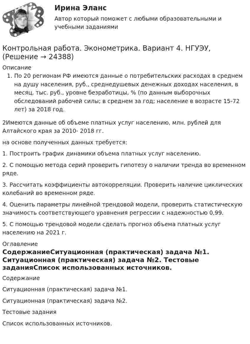      
          Описание
          По 20 регионам РФ имеются данные о потребительских расходах в среднем на душу населения, руб., среднедушевых денежных доходах населения, в месяц, тыс. руб., уровне безработицы, % (по данным выборочных обследований рабочей силы; в среднем за год; население в возрасте 15-72 лет) за 2018 год.2Имеются данные об объеме платных услуг населению, млн. рублей для Алтайского края за 2010- 2018 гг. на основе полученных данных требуется:1. Построить график динамики объема платных услуг населению.2. С помощью метода серий проверить гипотезу о наличии тренда во временном ряде.3. Рассчитать коэффициенты автокорреляции. Проверить наличие циклических колебаний во временном ряде.4. Оценить параметры линейной трендовой модели, проверить статистическую значимость соответствующего уравнения регрессии с надежностью 0,99.5. С помощью трендовой модели сделать прогноз объема платных услуг населению на 2021 г. 
          Оглавление
          СодержаниеСитуационная (практическая) задача №1. Ситуационная (практическая) задача №2. Тестовые заданияСписок использованных источников.    
            
            
            контрольная работа эконометрикаКонтрольная работа. Эконометрика. Вариант 4. НГУЭУ,Контрольная работа экономикаконтрольная работа Экономическая оценка инвестиций 8 вариантконтрольная работа. Юридическая техникаконтрольная работа является решением ребусов, студенту предлагаются три картинки нужно объяснить их и дать ответ на поставленный вопрос.Контрольная работу по предмету Конструкционные и электротехнические материалы ТулГуКонтрольная работа Уголовно исполнительное правоКонтрольная работа филологииКонтрольная работа Философская система Аристотеля. УГНТУКонтрольная работа. Финансовая математика. Вариант 4. НГУЭУ.Контрольная работа - Финансовый менеджментКонтрольная работа Финансовый менеджментКонтрольная работа Химия семестр 3 УГНТУ вариант 16