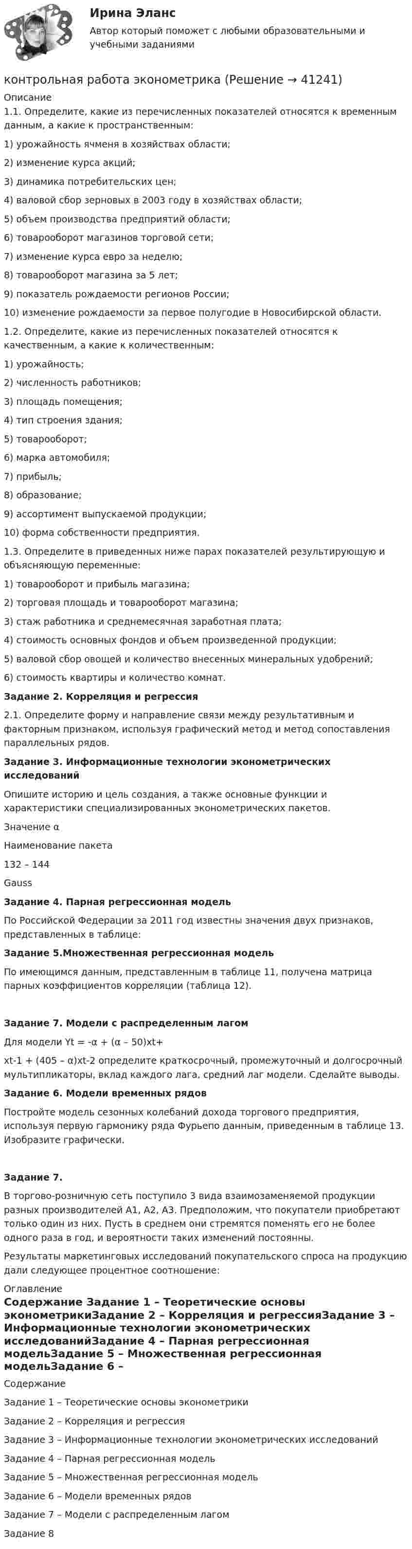    
          Описание
          	1.1. Определите, какие из перечисленных показателей относятся к временным данным, а какие к пространственным:	1)  урожайность ячменя в хозяйствах области;	2)  изменение курса акций;	3)  динамика потребительских цен;	4)  валовой сбор зерновых в 2003 году в хозяйствах области;	5)  объем производства предприятий области;	6)  товарооборот магазинов торговой сети;	7)  изменение курса евро за неделю;	8)  товарооборот магазина за 5 лет;	9)  показатель рождаемости регионов России;	10) изменение рождаемости за первое полугодие в Новосибирской области.	1.2. Определите, какие из перечисленных показателей относятся к качественным, а какие к количественным:	1)      урожайность;	2)      численность работников;	3)      площадь помещения;	4)      тип строения здания;	5)      товарооборот;	6)      марка автомобиля;	7)      прибыль;	8)      образование;	9)      ассортимент выпускаемой продукции;	10) форма собственности предприятия. 	1.3. Определите в приведенных ниже парах показателей результирующую и объясняющую переменные:	1)          товарооборот и прибыль магазина;	2)          торговая площадь и товарооборот магазина;	3)          стаж работника и среднемесячная заработная плата;	4)          стоимость основных фондов и объем произведенной продукции;	5)          валовой сбор овощей и количество внесенных минеральных удобрений;	6)          стоимость квартиры и количество комнат.   Задание 2. Корреляция и регрессия 	2.1. Определите форму и направление связи между результативным и факторным признаком, используя графический метод и метод сопоставления параллельных рядов.    Задание 3. Информационные технологии эконометрических исследований  	Опишите историю и цель создания, а также основные функции и характеристики специализированных эконометрических пакетов.   Значение α Наименование пакета   132 – 144 Gauss Задание 4. Парная регрессионная модель 	По Российской Федерации за 2011 год известны значения двух признаков, представленных в таблице:   Задание 5.Множественная регрессионная модель 	По имеющимся данным, представленным в таблице 11, получена матрица парных коэффициентов корреляции (таблица 12).   Задание 7. Модели с распределенным лагом 	Для модели Yt = -α + (α – 50)xt+ xt-1 + (405 – α)xt-2 определите краткосрочный, промежуточный и долгосрочный мультипликаторы, вклад каждого лага, средний лаг модели. Сделайте выводы. Задание 6. Модели временных рядов 	Постройте модель сезонных колебаний дохода торгового предприятия, используя первую гармонику ряда Фурьепо данным, приведенным в таблице 13. Изобразите графически.Задание 7. 	В торгово-розничную сеть поступило 3 вида взаимозаменяемой продукции разных производителей А1, А2, А3. Предположим, что покупатели приобретают только один из них. Пусть в среднем они стремятся поменять его не более одного раза в год, и вероятности таких изменений постоянны. 	 Результаты маркетинговых исследований покупательского спроса на продукцию дали следующее процентное соотношение: 
          Оглавление
          Содержание    Задание 1 – Теоретические основы эконометрикиЗадание 2 – Корреляция и регрессияЗадание 3 – Информационные технологии эконометрических исследованийЗадание 4 – Парная регрессионная модельЗадание 5 – Множественная регрессионная модельЗадание 6 – Модели временных рядовЗадание 7 – Модели с распределенным лагомЗадание 8  
            
            
            Контрольная работа Хиневичконтрольная работа эконометрикаКонтрольная работа. Эконометрика. Вариант 4. НГУЭУ,Контрольная работа экономикаконтрольная работа Экономическая оценка инвестиций 8 вариантконтрольная работа. Юридическая техникаконтрольная работа является решением ребусов, студенту предлагаются три картинки нужно объяснить их и дать ответ на поставленный вопрос.Контрольная работа. Уголовное право. АГУКонтрольная работа Уголовно исполнительное правоКонтрольная работа филологииКонтрольная работа Философская система Аристотеля. УГНТУКонтрольная работа. Финансовая математика. Вариант 4. НГУЭУ.Контрольная работа - Финансовый менеджментКонтрольная работа Финансовый менеджмент