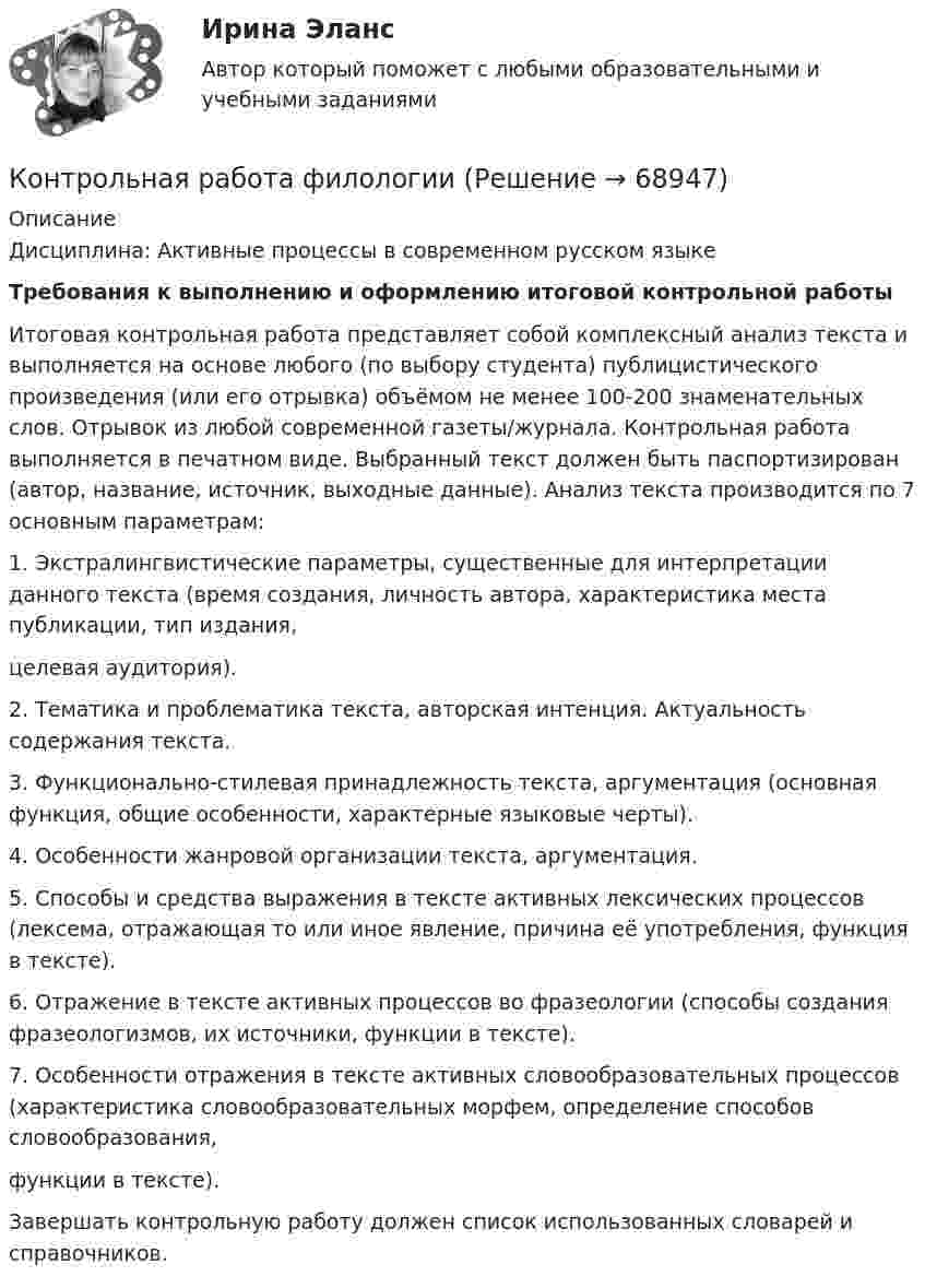      
            Описание
            Дисциплина: Активные процессы в современном русском языкеТребования к выполнению и оформлению итоговой контрольной работы	Итоговая контрольная работа представляет собой комплексный анализ текста и выполняется на основе любого (по выбору студента) публицистического произведения (или его отрывка) объёмом не менее 100-200 знаменательных слов. Отрывок из любой современной газеты/журнала. Контрольная работа выполняется в печатном виде. Выбранный текст должен быть паспортизирован (автор, название, источник, выходные данные). Анализ текста производится по 7 основным параметрам:1. Экстралингвистические параметры, существенные для интерпретации данного текста (время создания, личность автора, характеристика места публикации, тип издания,целевая аудитория).2. Тематика и проблематика текста, авторская интенция. Актуальность содержания текста.3. Функционально-стилевая принадлежность текста, аргументация (основная функция, общие особенности, характерные языковые черты).4. Особенности жанровой организации текста, аргументация.5. Способы и средства выражения в тексте активных лексических процессов (лексема, отражающая то или иное явление, причина её употребления, функция в тексте).6. Отражение в тексте активных процессов во фразеологии (способы создания фразеологизмов, их источники, функции в тексте).7. Особенности отражения в тексте активных словообразовательных процессов (характеристика словообразовательных морфем, определение способов словообразования,функции в тексте).Завершать контрольную работу должен список использованных словарей и справочников.   
            
            
            Контрольная работа Уголовно исполнительное правоКонтрольная работа филологииКонтрольная работа Философская система Аристотеля. УГНТУКонтрольная работа. Финансовая математика. Вариант 4. НГУЭУ.Контрольная работа - Финансовый менеджментКонтрольная работа Финансовый менеджментКонтрольная работа Химия семестр 3 УГНТУ вариант 16Контрольная работа - тема №20Контрольная работа теории вероятностей и математической статистикеКонтрольная работа Теории лидерства в исследованиях зарубежных и отечественных ученых, Основы деловых коммуникаций (ОДК)Контрольная работа Теория и практика судебной риторикиКонтрольная работа-Тест (Теория государства и права)Контрольная работа. ТоксикологияКонтрольная работа (Трудовое право)