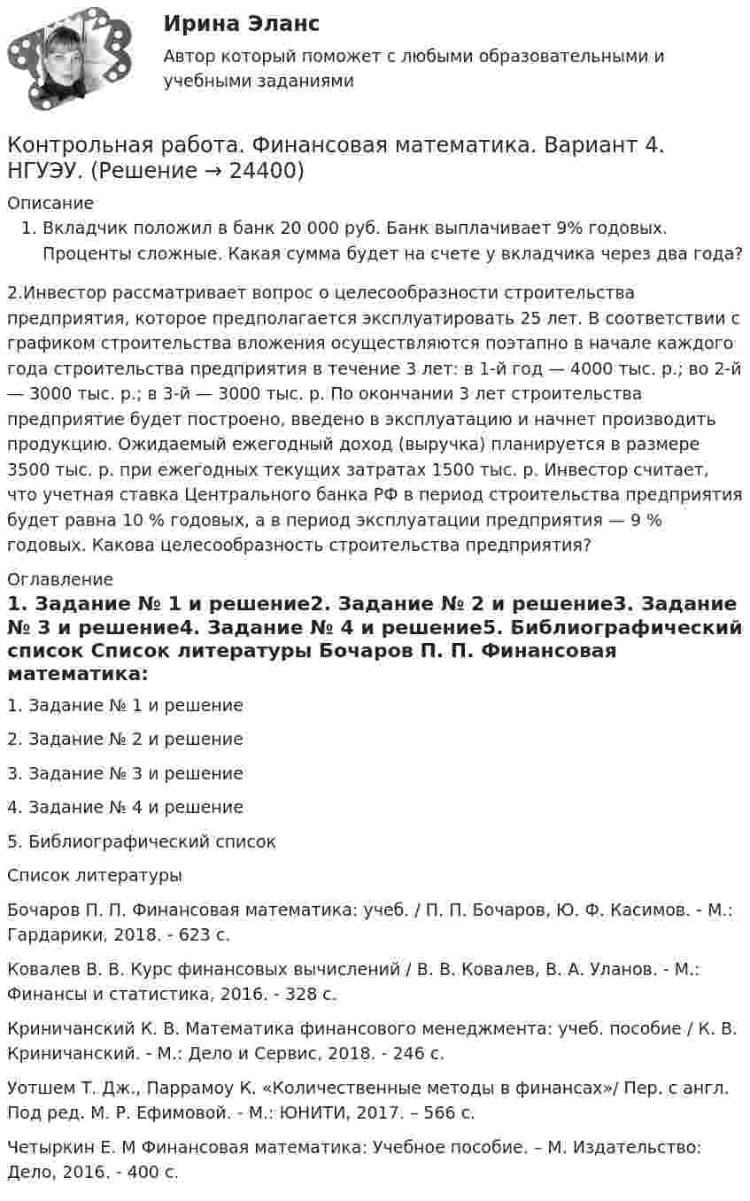      
          Описание
          Вкладчик положил в банк 20 000 руб. Банк выплачивает 9% годовых. Проценты сложные. Какая сумма будет на счете у вкладчика через два года?2.Инвестор рассматривает вопрос о целесообразности строительства предприятия, которое предполагается эксплуатировать 25 лет. В соответствии с графиком строительства вложения осуществляются поэтапно в начале каждого года строительства предприятия в течение 3 лет: в 1-й год — 4000 тыс. р.; во 2-й — 3000 тыс. р.; в 3-й — 3000 тыс. р. По окончании 3 лет строительства предприятие будет построено, введено в эксплуатацию и начнет производить продукцию. Ожидаемый ежегодный доход (выручка) планируется в размере 3500 тыс. р. при ежегодных текущих затратах 1500 тыс. р. Инвестор считает, что учетная ставка Центрального банка РФ в период строительства предприятия будет равна 10 % годовых, а в период эксплуатации предприятия — 9 % годовых. Какова целесообразность строительства предприятия?  
          Оглавление
          1.   Задание № 1 и решение2.   Задание № 2 и решение3.   Задание № 3 и решение4.   Задание № 4 и решение5.   Библиографический список 
          Список литературы
           Бочаров П. П. Финансовая математика: учеб. / П. П. Бочаров, Ю. Ф. Касимов. - М.: Гардарики, 2018. - 623 с. Ковалев В. В. Курс финансовых вычислений / В. В. Ковалев, В. А. Уланов. - М.: Финансы и статистика, 2016. - 328 с.  Криничанский К. В. Математика финансового менеджмента: учеб. пособие / К. В. Криничанский. - М.: Дело и Сервис, 2018. - 246 с. Уотшем Т. Дж., Паррамоу К. «Количественные методы в финансах»/ Пер. с англ. Под ред. М. Р. Ефимовой. - М.: ЮНИТИ, 2017. – 566 с. Четыркин Е. М Финансовая математика: Учебное пособие. – М. Издательство: Дело, 2016. - 400 с. 
            
            
            Контрольная работа Философская система Аристотеля. УГНТУКонтрольная работа. Финансовая математика. Вариант 4. НГУЭУ.Контрольная работа - Финансовый менеджментКонтрольная работа Финансовый менеджментКонтрольная работа Химия семестр 3 УГНТУ вариант 16Контрольная работа Хиневичконтрольная работа эконометрикаКонтрольная работа Теории лидерства в исследованиях зарубежных и отечественных ученых, Основы деловых коммуникаций (ОДК)Контрольная работа Теория и практика судебной риторикиКонтрольная работа-Тест (Теория государства и права)Контрольная работа. ТоксикологияКонтрольная работа (Трудовое право)Контрольная работа. Уголовное право. АГУКонтрольная работа Уголовно исполнительное право