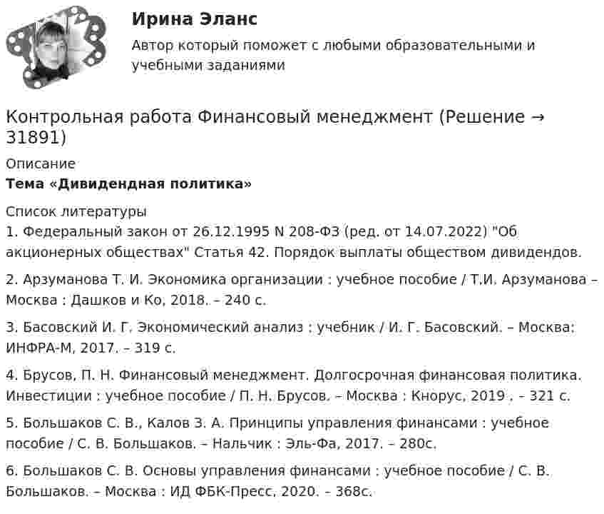     
          Описание
          Тема «Дивидендная политика»   
          Список литературы
          	1.                 Федеральный закон от 26.12.1995 N 208-ФЗ (ред. от 14.07.2022) Об акционерных обществах Статья 42. Порядок выплаты обществом дивидендов.	2.                 Арзуманова Т. И. Экономика организации : учебное пособие / Т.И. Арзуманова – Москва : Дашков и Ко, 2018. – 240 с.	3.                 Басовский И. Г. Экономический анализ : учебник / И. Г. Басовский. – Москва: ИНФРА-М, 2017. – 319 с.	4.                 Брусов, П. Н. Финансовый менеджмент. Долгосрочная финансовая политика. Инвестиции : учебное пособие / П. Н. Брусов. – Москва : Кнорус, 2019 . – 321 с.	5.                 Большаков С. В., Калов З. А. Принципы управления финансами : учебное пособие / С. В. Большаков. – Нальчик : Эль-Фа, 2017. – 280с.	6.                 Большаков С. В. Основы управления финансами : учебное пособие / С. В. Большаков. – Москва : ИД ФБК-Пресс, 2020. – 368с.
            
            
            Контрольная работа - Финансовый менеджментКонтрольная работа Финансовый менеджментКонтрольная работа Химия семестр 3 УГНТУ вариант 16Контрольная работа Хиневичконтрольная работа эконометрикаКонтрольная работа. Эконометрика. Вариант 4. НГУЭУ,Контрольная работа экономикаКонтрольная работа-Тест (Теория государства и права)Контрольная работа. ТоксикологияКонтрольная работа (Трудовое право)Контрольная работа. Уголовное право. АГУКонтрольная работа Уголовно исполнительное правоКонтрольная работа филологииКонтрольная работа Философская система Аристотеля. УГНТУ