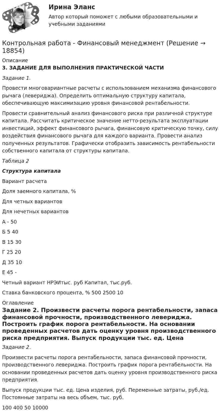      
          Описание
          3. ЗАДАНИЕ ДЛЯ ВЫПОЛНЕНИЯ ПРАКТИЧЕСКОЙ ЧАСТИ Задание 1. Провести многовариантные расчеты с использованием механизма финансового рычага (левериджа). Определить оптимальную структуру капитала, обеспечивающую максимизацию уровня финансовой рентабельности. Провести сравнительный анализ финансового риска при различной структуре капитала. Рассчитать критическое значение нетто-результата эксплуатации инвестиций, эффект финансового рычага, финансовую критическую точку, силу воздействия финансового рычага для каждого варианта. Провести анализ полученных результатов. Графически отобразить зависимость рентабельности собственного капитала от структуры капитала. Таблица 2 Структура капитала  Вариант расчета Доля заемного капитала, %   Для четных вариантов Для нечетных вариантов   А - 50   Б 5 40   В 15 30   Г 25 20   Д 35 10   Е 45 -Четный вариант   НРЭИтыс. руб Капитал, тыс.руб. Ставка банковского процента, %   500 2500 10  
          Оглавление
          Задание 2. Произвести расчеты порога рентабельности, запаса финансовой прочности, производственного левериджа. Построить график порога рентабельности. На основании проведенных расчетов дать оценку уровня производственного риска предприятия.  Выпуск продукции тыс. ед. Цена изделия, руб. Переменные затраты, руб./ед.  Постоянные затраты на весь объем, тыс. руб.   100 400 50 10000  
            
            
            Контрольная работа. Финансовая математика. Вариант 4. НГУЭУ.Контрольная работа - Финансовый менеджментКонтрольная работа Финансовый менеджментКонтрольная работа Химия семестр 3 УГНТУ вариант 16Контрольная работа Хиневичконтрольная работа эконометрикаКонтрольная работа. Эконометрика. Вариант 4. НГУЭУ,Контрольная работа Теория и практика судебной риторикиКонтрольная работа-Тест (Теория государства и права)Контрольная работа. ТоксикологияКонтрольная работа (Трудовое право)Контрольная работа. Уголовное право. АГУКонтрольная работа Уголовно исполнительное правоКонтрольная работа филологии