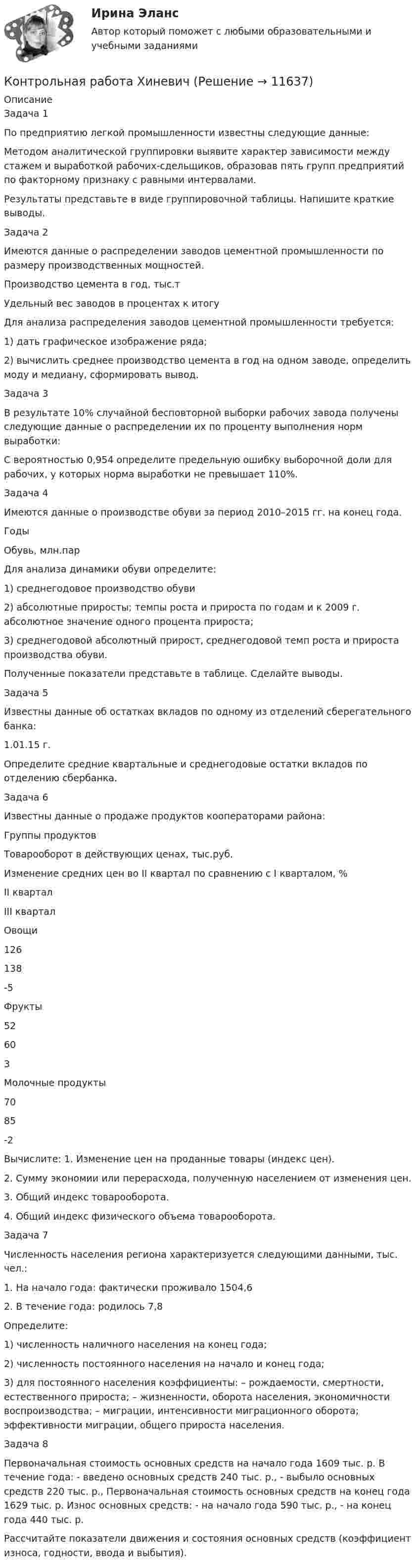      
          Описание
          	 Задача 1 	По предприятию легкой промышленности известны следующие данные:  	Методом аналитической группировки выявите характер зависимости между стажем и выработкой рабочих-сдельщиков, образовав пять групп предприятий по факторному признаку с равными интервалами. 	Результаты представьте в виде группировочной таблицы. Напишите краткие выводы. 	Задача 2 	Имеются данные о распределении заводов цементной промышленности по размеру производственных мощностей.  Производство цемента в год, тыс.т Удельный вес заводов в процентах к итогу  Для анализа распределения заводов цементной промышленности требуется: 1) дать графическое изображение ряда; 2) вычислить среднее производство цемента в год на одном заводе, определить моду и медиану, сформировать вывод. Задача 3 	В результате 10% случайной бесповторной выборки рабочих завода получены следующие данные о распределении их по проценту выполнения норм выработки: 	С вероятностью 0,954 определите предельную ошибку выборочной доли для рабочих, у которых норма выработки не превышает 110%. 	Задача 4 	Имеются данные о производстве обуви за период 2010–2015 гг. на конец года.  Годы   Обувь, млн.пар Для анализа динамики обуви определите: 	1) среднегодовое производство обуви 	2) абсолютные приросты; темпы роста и прироста по годам и к 2009 г. абсолютное значение одного процента прироста; 	3) среднегодовой абсолютный прирост, среднегодовой темп роста и прироста производства обуви.	 Полученные показатели представьте в таблице. Сделайте выводы. 	Задача 5 	Известны данные об остатках вкладов по одному из отделений сберегательного банка:  1.01.15 г. 	Определите средние квартальные и среднегодовые остатки вкладов по отделению сбербанка. 	Задача 6 	Известны данные о продаже продуктов кооператорами района:  Группы продуктов Товарооборот в действующих ценах, тыс.руб. Изменение средних цен во II квартал по сравнению с I кварталом, %   II квартал III квартал   Овощи 126 138 -5   Фрукты 52 60 3   Молочные продукты 70 85 -2 	Вычислите: 1. Изменение цен на проданные товары (индекс цен). 	2. Сумму экономии или перерасхода, полученную населением от изменения цен. 	3. Общий индекс товарооборота. 	4. Общий индекс физического объема товарооборота. 	Задача 7 	Численность населения региона характеризуется следующими данными, тыс. чел.: 	1. На начало года: фактически проживало                                     1504,6 		2. В течение года: родилось                                                                   7,8 	Определите: 	1) численность наличного населения на конец года; 	2) численность постоянного населения на начало и конец года; 	3) для постоянного населения коэффициенты: – рождаемости, смертности, естественного прироста; – жизненности, оборота населения, экономичности воспроизводства; – миграции, интенсивности миграционного оборота; эффективности миграции, общего прироста населения. 	Задача 8 	Первоначальная стоимость основных средств на начало года 1609 тыс. р. В течение года: - введено основных средств 240 тыс. р., - выбыло основных средств 220 тыс. р., Первоначальная стоимость основных средств на конец года 1629 тыс. р. Износ основных средств: - на начало года 590 тыс. р., - на конец года 440 тыс. р. 	 Рассчитайте показатели движения и состояния основных средств (коэффициент износа, годности, ввода и выбытия).  
            
            
            Контрольная работа Химия семестр 3 УГНТУ вариант 16Контрольная работа Хиневичконтрольная работа эконометрикаКонтрольная работа. Эконометрика. Вариант 4. НГУЭУ,Контрольная работа экономикаконтрольная работа Экономическая оценка инвестиций 8 вариантконтрольная работа. Юридическая техникаКонтрольная работа (Трудовое право)Контрольная работа. Уголовное право. АГУКонтрольная работа Уголовно исполнительное правоКонтрольная работа филологииКонтрольная работа Философская система Аристотеля. УГНТУКонтрольная работа. Финансовая математика. Вариант 4. НГУЭУ.Контрольная работа - Финансовый менеджмент