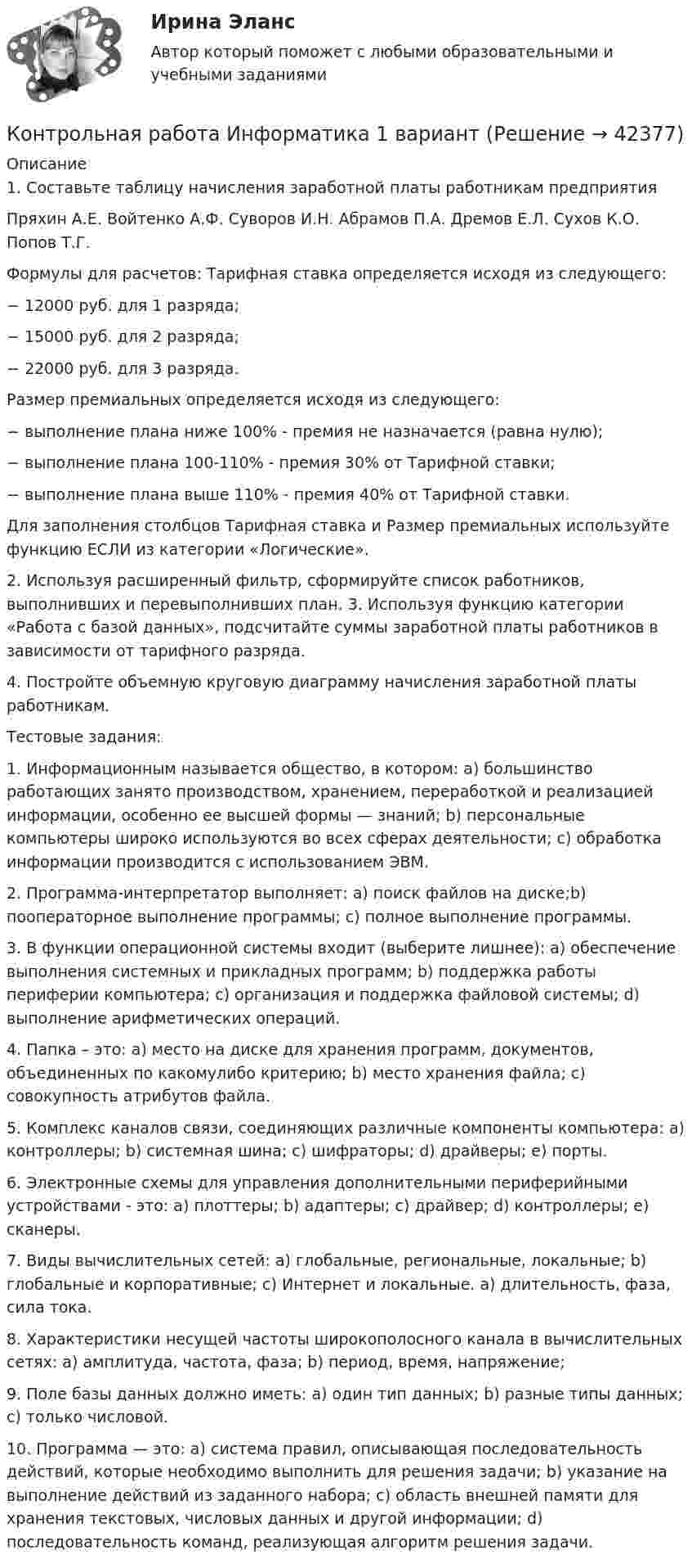     
          Описание
          1. Составьте таблицу начисления заработной платы работникам предприятия   Пряхин А.Е.   Войтенко А.Ф.   Суворов И.Н.   Абрамов П.А.   Дремов Е.Л.   Сухов К.О.   Попов Т.Г. Формулы для расчетов: Тарифная ставка определяется исходя из следующего: − 12000 руб. для 1 разряда; − 15000 руб. для 2 разряда; − 22000 руб. для 3 разряда.  Размер премиальных определяется исходя из следующего: − выполнение плана ниже 100% - премия не назначается (равна нулю); − выполнение плана 100-110% - премия 30% от Тарифной ставки; − выполнение плана выше 110% - премия 40% от Тарифной ставки. Для заполнения столбцов Тарифная ставка и Размер премиальных используйте функцию ЕСЛИ из категории «Логические». 2. Используя расширенный фильтр, сформируйте список работников, выполнивших и перевыполнивших план. 3. Используя функцию категории «Работа с базой данных», подсчитайте суммы заработной платы работников в зависимости от тарифного разряда. 4. Постройте объемную круговую диаграмму начисления заработной платы работникам.Тестовые задания: 1. Информационным называется общество, в котором: a) большинство работающих занято производством, хранением, переработкой и реализацией информации, особенно ее высшей формы — знаний; b) персональные компьютеры широко используются во всех сферах деятельности; c) обработка информации производится с использованием ЭВМ. 2. Программа-интерпретатор выполняет: a) поиск файлов на диске;b) пооператорное выполнение программы; c) полное выполнение программы. 3. В функции операционной системы входит (выберите лишнее): a) обеспечение выполнения системных и прикладных программ; b) поддержка работы периферии компьютера; c) организация и поддержка файловой системы; d) выполнение арифметических операций. 4. Папка – это: a) место на диске для хранения программ, документов, объединенных по какомулибо критерию; b) место хранения файла; c) совокупность атрибутов файла. 5. Комплекс каналов связи, соединяющих различные компоненты компьютера: a) контроллеры; b) системная шина; c) шифраторы; d) драйверы; e) порты. 6. Электронные схемы для управления дополнительными периферийными устройствами - это: a) плоттеры; b) адаптеры; c) драйвер; d) контроллеры; e) сканеры. 7. Виды вычислительных сетей: a) глобальные, региональные, локальные; b) глобальные и корпоративные; c) Интернет и локальные. a) длительность, фаза, сила тока. 8. Характеристики несущей частоты широкополосного канала в вычислительных сетях: a) амплитуда, частота, фаза; b) период, время, напряжение; 9. Поле базы данных должно иметь: a) один тип данных; b) разные типы данных; c) только числовой. 10. Программа — это: a) система правил, описывающая последовательность действий, которые необходимо выполнить для решения задачи; b) указание на выполнение действий из заданного набора; c) область внешней памяти для хранения текстовых, числовых данных и другой информации; d) последовательность команд, реализующая алгоритм решения задачи.  
            
            
            Контрольная работа Иностранный язык часть 3 АнглийскийКонтрольная работа Информатика 1 вариантКонтрольная работа «Информатика» ГАПОУ НСО «НАСК» (6 вариант)Контрольная работа Информационное правоКонтрольная работа Информационное  право (Вариант-2) Эссе + 2 задачиКонтрольная работа (Информационные технологии и основы алгоритмизации)Контрольная работа, история Иркутский Гос.Аграрный Университет им.ЕжевскогоКонтрольная работа (Документационное обеспечение управления)Контрольная работа. Дорожные условия и безопасность движенияКонтрольная работа + задачиКонтрольная работа задачи математической физикиКонтрольная работа и задачи по УГОЛОВНОМУ ПРАВУКонтрольная работа Имеются данные о выработке литья на одного рабочего, браке литья и себестоимости одной тонны литья. Исследовать зависимость себестоимостиКонтрольная работа Индивидуальный виртуальный прибор в среде LabVIEW (Информационные системы разработки устройств телекоммуникаций, Мусаева Т.В.)