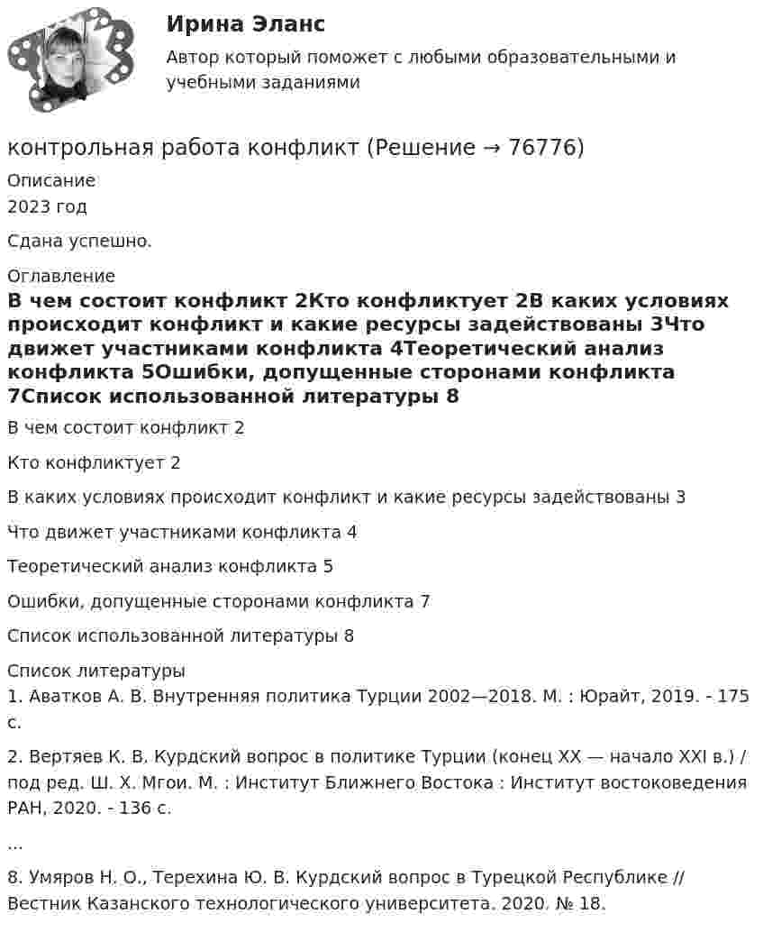     
            Описание
            2023 год Сдана успешно. 
            Оглавление
            В чем состоит конфликт	2Кто конфликтует	2В каких условиях происходит конфликт и какие ресурсы задействованы	3Что движет участниками конфликта	4Теоретический анализ конфликта	5Ошибки, допущенные сторонами конфликта	7Список использованной литературы	8 
            Список литературы
            1.	Аватков А. В. Внутренняя политика Турции 2002—2018. М. : Юрайт, 2019. - 175 с.2.	Вертяев К. В. Курдский вопрос в политике Турции (конец XX — начало XXI в.) / под ред. Ш. Х. Мгои. М. : Институт Ближнего Востока : Институт востоковедения РАН, 2020. - 136 с....8.	Умяров Н. О., Терехина Ю. В. Курдский вопрос в Турецкой Республике // Вестник Казанского технологического университета. 2020. № 18. 
            
            
            Контрольная работа Конституционное право Вариант 3контрольная работа конфликтКонтрольная работа (криминалистика) Контрольная работа КриминологияКонтрольная работа, КУЛЬТУРА РОССИИ ВТОРОЙ ПОЛОВИНЫ XIX ВЕКА, КультурологияКонтрольная работа Культурология 10 вариантКонтрольная работа Культурология как научная дисциплина Контрольная работа Информационное  право (Вариант-2) Эссе + 2 задачиКонтрольная работа (Информационные технологии и основы алгоритмизации)Контрольная работа, история Иркутский Гос.Аграрный Университет им.ЕжевскогоКОНТРОЛЬНАЯ РАБОТА Источники административного права. Административно-правовые нормыКонтрольная работа и эссе по психологииКонтрольная работа Кадровые технологии в системе управления персонала по предмету Управление персоналом была сделана в марте 2018 года для Казанского национального исследовательского технологического университета. Всего 27 страниц. Есть приложение (Бланк теста и пример его заполнения для, согласно методике оценки персонала по типу личности DISC)Контрольная работа Конституционное право