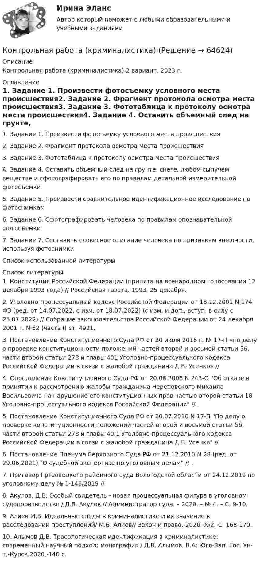      
            Описание
            Контрольная работа (криминалистика) 2 вариант. 2023 г.  
            Оглавление
            1. Задание 1. Произвести фотосъемку условного места происшествия2. Задание 2. Фрагмент протокола осмотра места происшествия3. Задание 3. Фототаблица к протоколу осмотра места происшествия4. Задание 4. Оставить объемный след на грунте, снеге, любом сыпучем веществе и сфотографировать его по правилам детальной измерительной фотосъемки5. Задание 5. Произвести сравнительное идентификационное исследование по фотоснимкам6. Задание 6. Сфотографировать человека по правилам опознавательной фотосъемки7. Задание 7. Составить словесное описание человека по признакам внешности, используя фотоснимкиСписок использованной литературы 
            Список литературы
            1. Конституция Российской Федерации (принята на всенародном голосовании 12 декабря 1993 года) // Российская газета. 1993. 25 декабря.2. Уголовно-процессуальный кодекс Российской Федерации от 18.12.2001 N 174-ФЗ (ред. от 14.07.2022, с изм. от 18.07.2022) (с изм. и доп., вступ. в силу с 25.07.2022) // Собрание законодательства Российской Федерации от 24 декабря 2001 г. N 52 (часть I) ст. 4921.3. Постановление Конституционного Суда РФ от 20 июля 2016 г. № 17-П «по делу о проверке конституционности положений частей второй и восьмой статьи 56, части второй статьи 278 и главы 401 Уголовно-процессуального кодекса Российской Федерации в связи с жалобой гражданина Д.В. Усенко» // 4. Определение Конституционного Суда РФ от 20.06.2006 N 243-О Об отказе в принятии к рассмотрению жалобы гражданина Череповского Михаила Васильевича на нарушение его конституционных прав частью второй статьи 18 Уголовно-процессуального кодекса Российской Федерации // .5. Постановление Конституционного Суда РФ от 20.07.2016 N 17-П По делу о проверке конституционности положений частей второй и восьмой статьи 56, части второй статьи 278 и главы 40.1 Уголовно-процессуального кодекса Российской Федерации в связи с жалобой гражданина Д.В. Усенко // 6. Постановление Пленума Верховного Суда РФ от 21.12.2010 N 28 (ред. от 29.06.2021) О судебной экспертизе по уголовным делам // .7. Приговор Грязовецкого районного суда Вологодской области от 24.12.2019 по уголовному делу № 1-148/2019 // 8. Акулов, Д.В. Особый свидетель - новая процессуальная фигура в уголовном судопроизводстве / Д.В. Акулов // Администратор суда. – 2020. – № 4. – С. 9-10.9. Алиев М.Б. Идеальные следы в криминалистике и их значение в расследовании преступлений/ М.Б. Алиев// Закон и право.-2020.-№2.-С. 168-170.10. Алымов Д.В. Трасологическая идентификация в криминалистике: современный научный подход: монография / Д.В. Алымов, В.А; Юго-Зап. Гос. Ун-т.-Курск,2020.-140 с. 
            
            
            контрольная работа конфликтКонтрольная работа (криминалистика) Контрольная работа КриминологияКонтрольная работа, КУЛЬТУРА РОССИИ ВТОРОЙ ПОЛОВИНЫ XIX ВЕКА, КультурологияКонтрольная работа Культурология 10 вариантКонтрольная работа Культурология как научная дисциплина Контрольная работа Лидерство и командное развитие 1 вариантКонтрольная работа (Информационные технологии и основы алгоритмизации)Контрольная работа, история Иркутский Гос.Аграрный Университет им.ЕжевскогоКОНТРОЛЬНАЯ РАБОТА Источники административного права. Административно-правовые нормыКонтрольная работа и эссе по психологииКонтрольная работа Кадровые технологии в системе управления персонала по предмету Управление персоналом была сделана в марте 2018 года для Казанского национального исследовательского технологического университета. Всего 27 страниц. Есть приложение (Бланк теста и пример его заполнения для, согласно методике оценки персонала по типу личности DISC)Контрольная работа Конституционное правоКонтрольная работа -КОНСТИТУЦИОННОЕ ПРАВО