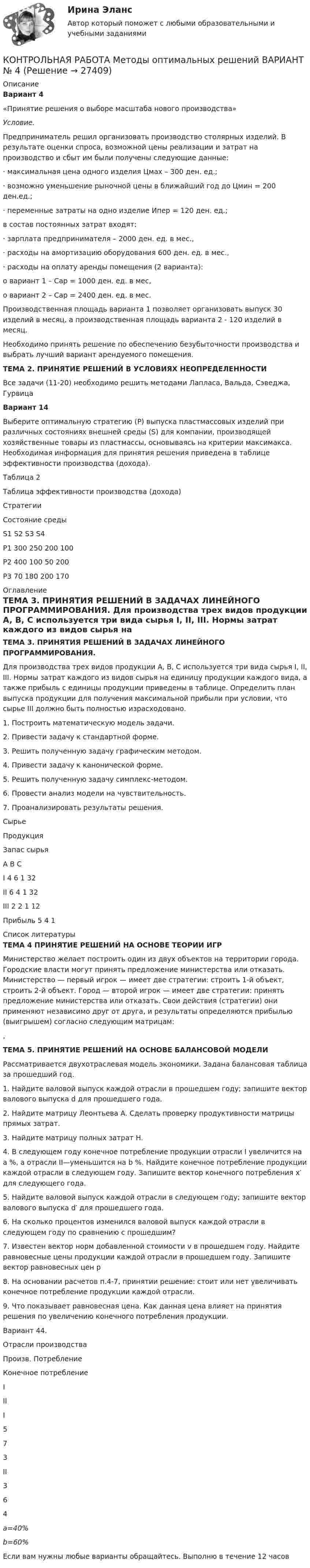     
          Описание
          Вариант 4«Принятие решения о выборе масштаба нового производства»Условие.Предприниматель решил организовать производство столярных изделий. В результате оценки спроса, возможной цены реализации и затрат на производство и сбыт им были получены следующие данные:·         максимальная цена одного изделия Цмах – 300 ден. ед.; ·         возможно уменьшение рыночной цены в ближайший год до Цмин = 200 ден.ед.;·         переменные затраты на одно изделие Ипер = 120 ден. ед.; в состав постоянных затрат входят:·         зарплата предпринимателя – 2000 ден. ед. в мес.,·         расходы на амортизацию оборудования 600 ден. ед. в мес.,·         расходы на оплату аренды помещения (2 варианта): o  вариант 1 – Сар = 1000 ден. ед. в мес, o  вариант 2 – Сар = 2400 ден. ед. в мес.Производственная площадь варианта 1 позволяет организовать выпуск 30 изделий в месяц, а производственная площадь варианта 2 - 120 изделий в месяц.Необходимо принять решение по обеспечению безубыточности производства и выбрать лучший вариант арендуемого помещения.ТЕМА 2. ПРИНЯТИЕ РЕШЕНИЙ В УСЛОВИЯХ НЕОПРЕДЕЛЕННОСТИ	Все задачи (11-20) необходимо решить методами Лапласа, Вальда, Сэведжа, Гурвица Вариант 14	Выберите оптимальную стратегию (Р) выпуска пластмассовых изделий при различных состояниях внешней среды (S) для компании, производящей хозяйственные товары из пластмассы, основываясь на критерии максимакса. Необходимая информация для принятия решения приведена в таблице эффективности производства (дохода).Таблица 2Таблица эффективности производства (дохода)  Стратегии Состояние среды   S1 S2 S3 S4   Р1 300 250 200 100   Р2 400 100 50 200   Р3 70 180 200 170  
          Оглавление
           ТЕМА 3. ПРИНЯТИЯ РЕШЕНИЙ В ЗАДАЧАХ ЛИНЕЙНОГО ПРОГРАММИРОВАНИЯ.	Для производства трех видов продукции A, B, C используется три вида сырья I, II, III. Нормы затрат каждого из видов сырья на единицу продукции каждого вида, а также прибыль с единицы продукции приведены в таблице. Определить план выпуска продукции для получения максимальной прибыли при условии, что сырье III должно быть полностью израсходовано.1.    Построить математическую модель задачи.2.    Привести задачу к стандартной форме.3.    Решить полученную задачу графическим методом.4.    Привести задачу к канонической форме.5.    Решить полученную задачу симплекс-методом.6.    Провести анализ модели на чувствительность.7.    Проанализировать результаты решения.   Сырье Продукция Запас сырья   А В С   I 4 6 1 32   II 6 4 1 32   III 2 2 1 12   Прибыль 5 4 1     
          Список литературы
           ТЕМА 4 ПРИНЯТИЕ РЕШЕНИЙ НА ОСНОВЕ ТЕОРИИ ИГР	 	Министерство желает построить один из двух объектов на территории города. Городские власти могут принять предложение министерства или отказать. Министерство — первый игрок — имеет две стратегии: строить 1-й объект, строить 2-й объект. Город — второй игрок — имеет две стратегии: принять предложение министерства или отказать. Свои действия (стратегии) они применяют независимо друг от друга, и результаты определяются прибылью (выигрышем) согласно следующим матрицам:	,  ТЕМА 5. ПРИНЯТИЕ РЕШЕНИЙ НА ОСНОВЕ БАЛАНСОВОЙ МОДЕЛИ	Рассматривается двухотраслевая модель экономики. Задана балансовая таблица за прошедший год.	1. Найдите валовой выпуск каждой отрасли в прошедшем году; запишите вектор валового выпуска d для прошедшего года.	2. Найдите матрицу Леонтьева A. Сделать проверку продуктивности матрицы прямых затрат.	3. Найдите матрицу полных затрат H.	4. В следующем году конечное потребление продукции отрасли I увеличится на a %, а отрасли II—уменьшится на b %. Найдите конечное потребление продукции каждой отрасли в следующем году. Запишите вектор конечного потребления x′ для следующего года.	5. Найдите валовой выпуск каждой отрасли в следующем году; запишите вектор валового выпуска d′ для прошедшего года.	6. На сколько процентов изменился валовой выпуск каждой отрасли в следующем году по сравнению с прошедшим? 	7. Известен вектор норм добавленной стоимости v в прошедшем году. Найдите равновесные цены продукции каждой отрасли в прошедшем году. Запишите вектор равновесных цен p	8. На основании расчетов п.4-7, принятии решение: стоит или нет увеличивать конечное потребление продукции каждой отрасли.	9. Что показывает равновесная цена. Как данная цена влияет на принятия решения по увеличению конечного потребления продукции.	Вариант 44.  Отрасли производства Произв. Потребление Конечное потребление   I II   I 5 7 3   II 3 6 4   а=40% b=60% Если вам нужны любые варианты обращайтесь. Выполню в течение 12 часов
            
            
            КОНТРОЛЬНАЯ РАБОТА Методы оптимальных решений ВАРИАНТ № 2КОНТРОЛЬНАЯ РАБОТА Методы оптимальных решений ВАРИАНТ № 4Контрольная работа Методы принятия управленческих решенийКонтрольная работа Муниципальная экономика 5 вариантКонтрольная работа Муниципальное правоКонтрольная работа Муниципальное право вариант 7 ДВГУПСКонтрольная работа на 11 темКонтрольная работа Макроэкономическое планирование и прогнозирование ВАРИАНТ 3Контрольная работа Маркетинг 1 вариантконтрольная работа МАРКЕТИНГ 8 вариантКонтрольная работа МДК 01.01 Основы обогащения полезных ископаемых Контрольная работа МДСО 5 вариант1.Национальная премия Японии за качество им. Э.Деминга. Составить цепочку (пирамиду) внутрифирменной иерархииКонтрольная работа (Менеджмент)Контрольная работа Методы научного познания. УГНТУ