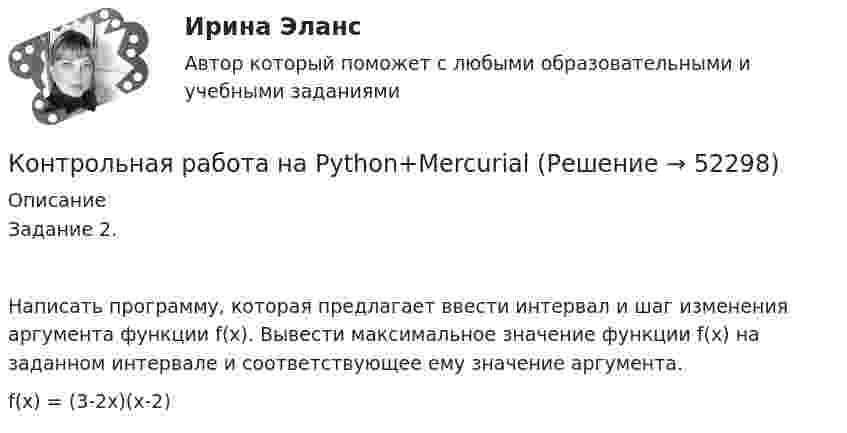      
            Описание
            Задание 2. Написать программу, которая предлагает ввести интервал и шаг изменения аргумента функции f(x). Вывести максимальное значение функции f(x) на заданном интервале и соответствующее ему значение аргумента. f(x) = (3-2x)(x-2)  
            
            
            Контрольная работа на 11 темКонтрольная работа на Python+MercurialКонтрольная работа. Налоговый учет и аудит часть 1. Вариант 4Контрольная работа на оценку инвестиционного риска Контрольная работа на тему Когнитивное направление в психологииКонтрольная работа на тему: «понятие о психике и психических явлениях. структура психики.»*️⃣ КОНТРОЛЬНАЯ РАБОТА на тему: «Правила этикета в конкретных ситуациях»Контрольная работа Методы научного познания. УГНТУКонтрольная работа  методы оптимальных решений Вариант 7 (5 задач) Фабрика выпускает два вида каш для завтрака Gruncy и Ghewy.КОНТРОЛЬНАЯ РАБОТА Методы оптимальных решений ВАРИАНТ № 2КОНТРОЛЬНАЯ РАБОТА Методы оптимальных решений ВАРИАНТ № 4Контрольная работа Методы принятия управленческих решенийКонтрольная работа Муниципальная экономика 5 вариантКонтрольная работа Муниципальное право