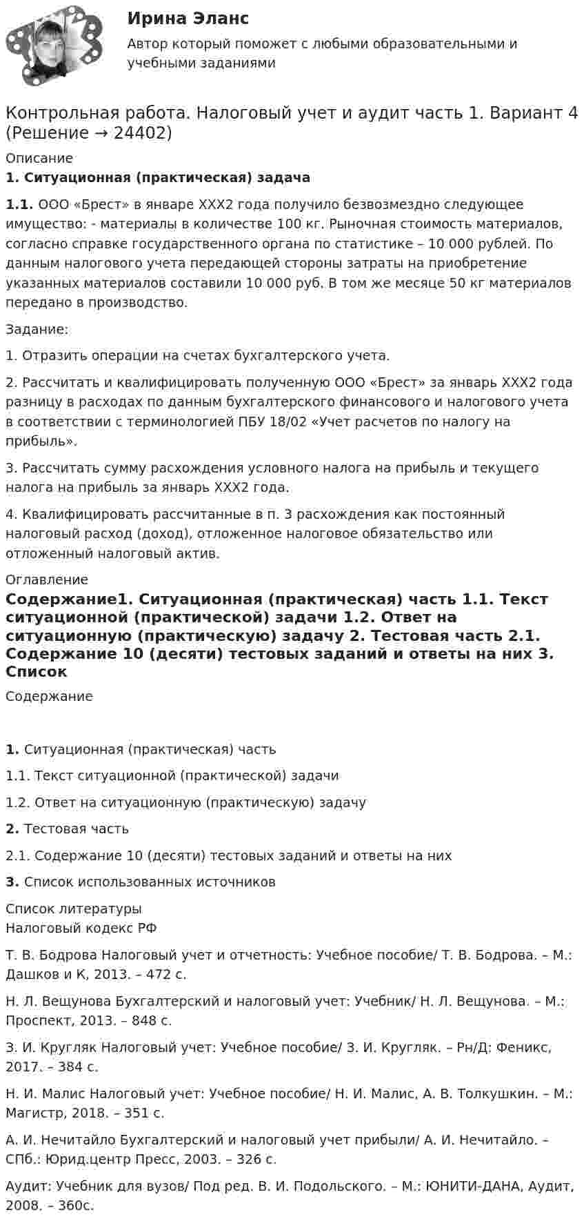      
          Описание
          1.   Ситуационная (практическая) задача1.1.   ООО «Брест» в январе ХХХ2 года получило безвозмездно следующее имущество: - материалы в количестве 100 кг. Рыночная стоимость материалов, согласно справке государственного органа по статистике – 10 000 рублей. По данным налогового учета передающей стороны затраты на приобретение указанных материалов составили 10 000 руб. В том же месяце 50 кг материалов передано в производство.  Задание:  1. Отразить операции на счетах бухгалтерского учета.  2. Рассчитать и квалифицировать полученную ООО «Брест» за январь ХХХ2 года разницу в расходах по данным бухгалтерского финансового и налогового учета в соответствии с терминологией ПБУ 18/02 «Учет расчетов по налогу на прибыль».  3. Рассчитать сумму расхождения условного налога на прибыль и текущего налога на прибыль за январь ХХХ2 года.  4. Квалифицировать рассчитанные в п. 3 расхождения как постоянный налоговый расход (доход), отложенное налоговое обязательство или отложенный налоговый актив.  
          Оглавление
          Содержание1.   Ситуационная (практическая) часть 1.1.       Текст ситуационной (практической) задачи 1.2.       Ответ на ситуационную (практическую) задачу 2.   Тестовая часть 2.1. Содержание 10 (десяти) тестовых заданий и ответы на них 3.    Список использованных источников   
          Список литературы
          Налоговый кодекс РФ Т. В. Бодрова Налоговый учет и отчетность: Учебное пособие/ Т. В. Бодрова. – М.: Дашков и К, 2013. – 472 с. Н. Л. Вещунова Бухгалтерский и налоговый учет: Учебник/ Н. Л. Вещунова. – М.: Проспект, 2013. – 848 с. З. И. Кругляк Налоговый учет: Учебное пособие/ З. И. Кругляк. – Рн/Д: Феникс, 2017. – 384 с. Н. И. Малис Налоговый учет: Учебное пособие/ Н. И. Малис, А. В. Толкушкин. – М.: Магистр, 2018. – 351 с. А. И. Нечитайло Бухгалтерский и налоговый учет прибыли/ А. И. Нечитайло. – СПб.: Юрид.центр Пресс, 2003. – 326 с. Аудит: Учебник для вузов/ Под ред. В. И. Подольского. – М.: ЮНИТИ-ДАНА, Аудит, 2008. – 360с.
            
            
            Контрольная работа на Python+MercurialКонтрольная работа. Налоговый учет и аудит часть 1. Вариант 4Контрольная работа на оценку инвестиционного риска Контрольная работа на тему Когнитивное направление в психологииКонтрольная работа на тему: «понятие о психике и психических явлениях. структура психики.»*️⃣ КОНТРОЛЬНАЯ РАБОТА на тему: «Правила этикета в конкретных ситуациях»Контрольная работа на тему Пути и тенденции развития геологической науки.Контрольная работа  методы оптимальных решений Вариант 7 (5 задач) Фабрика выпускает два вида каш для завтрака Gruncy и Ghewy.КОНТРОЛЬНАЯ РАБОТА Методы оптимальных решений ВАРИАНТ № 2КОНТРОЛЬНАЯ РАБОТА Методы оптимальных решений ВАРИАНТ № 4Контрольная работа Методы принятия управленческих решенийКонтрольная работа Муниципальная экономика 5 вариантКонтрольная работа Муниципальное правоКонтрольная работа Муниципальное право вариант 7 ДВГУПС