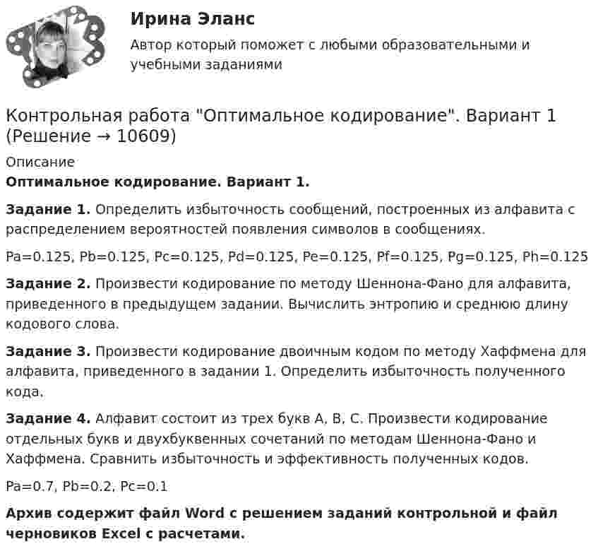     
          Описание
          Оптимальное кодирование. Вариант 1. Задание 1. Определить избыточность сообщений, построенных из алфавита с распределением вероятностей появления символов в сообщениях.Pa=0.125, Pb=0.125, Pc=0.125, Pd=0.125, Pe=0.125, Pf=0.125, Pg=0.125, Ph=0.125Задание 2. Произвести кодирование по методу Шеннона-Фано для алфавита, приведенного в предыдущем задании. Вычислить энтропию и среднюю длину кодового слова.Задание 3. Произвести кодирование двоичным кодом по методу Хаффмена для алфавита, приведенного в задании 1. Определить избыточность полученного кода.Задание 4. Алфавит состоит из трех букв А, В, С. Произвести кодирование отдельных букв и двухбуквенных сочетаний по методам Шеннона-Фано и Хаффмена. Сравнить избыточность и эффективность полученных кодов.Pa=0.7, Pb=0.2, Pc=0.1Архив содержит файл Word с решением заданий контрольной и файл черновиков Excel с расчетами.   
            
            
            Контрольная работа ОмГ?УПС по высшей математике 1 курс 2 семестр Контрольная работа Оптимальное кодирование. Вариант 1Контрольная работа Основы инженерной геологии и гидрогеологииКонтрольная работа: Основы КПТКонтрольная работа Основы предпринимательства 1 вариант  Контрольная работа Основы работы с большими данными 1 вариантКонтрольная работа, Основы теории сложных систем (ОТСС)Контрольная работа на оценку инвестиционного риска Контрольная работа на тему Когнитивное направление в психологииКонтрольная работа на тему: «понятие о психике и психических явлениях. структура психики.»*️⃣ КОНТРОЛЬНАЯ РАБОТА на тему: «Правила этикета в конкретных ситуациях»Контрольная работа на тему Пути и тенденции развития геологической науки.Контрольная работа на тему: «Стратегия и тактика ведения спора»Контрольная работа на тему Товароведение непродовольственных товаров по группе товаров трикотажные изделия