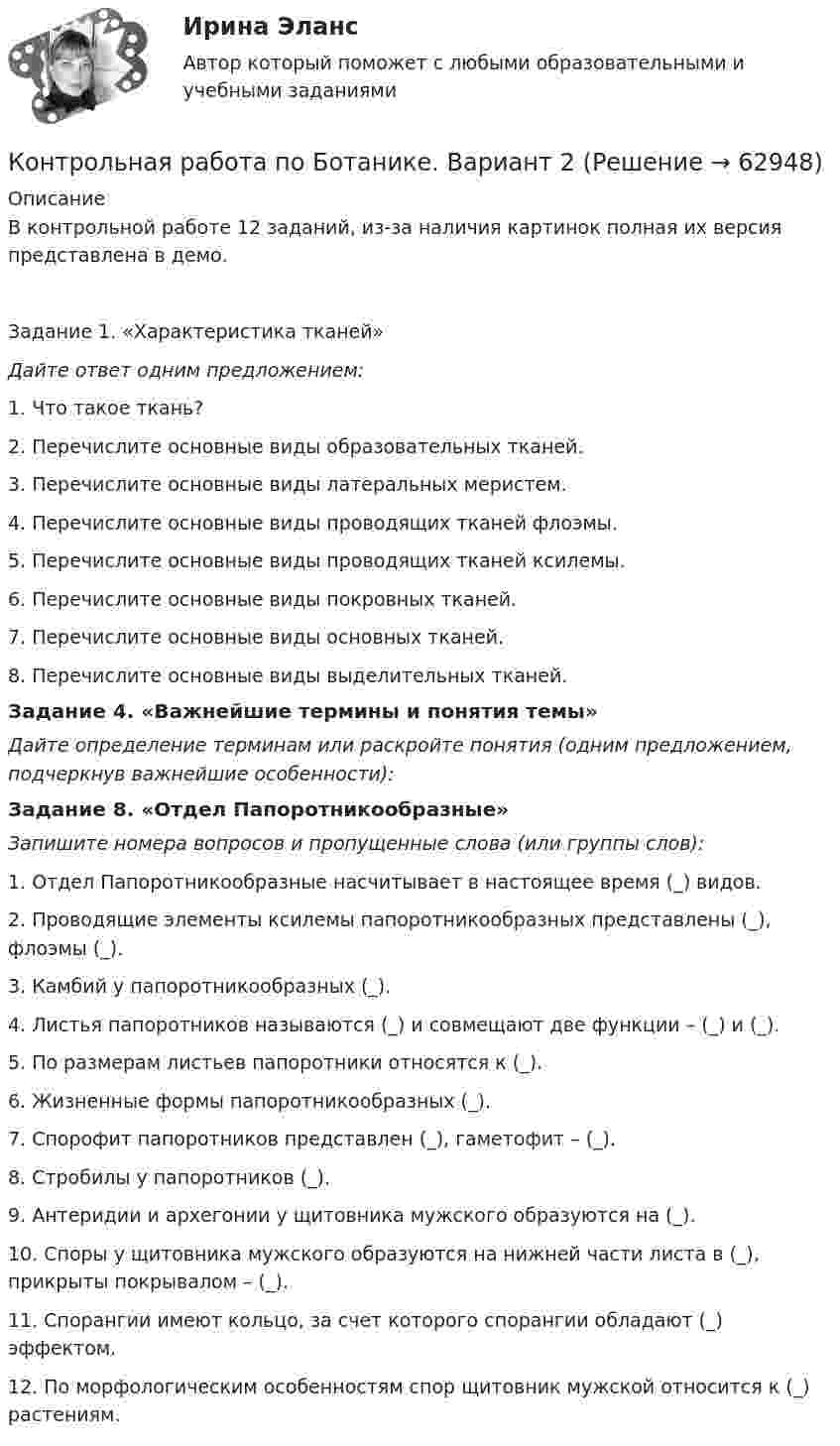     
            Описание
            В контрольной работе 12 заданий, из-за наличия картинок полная их версия представлена в демо.Задание 1. «Характеристика тканей»Дайте ответ одним предложением:1.    Что такое ткань?2.    Перечислите основные виды образовательных тканей.3.    Перечислите основные виды латеральных меристем.4.    Перечислите основные виды проводящих тканей флоэмы.5.    Перечислите основные виды проводящих тканей ксилемы.6.    Перечислите основные виды покровных тканей.7.    Перечислите основные виды основных тканей.8.    Перечислите основные виды выделительных тканей.Задание 4. «Важнейшие термины и понятия темы»Дайте определение терминам или раскройте понятия (одним предложением, подчеркнув важнейшие особенности):Задание 8. «Отдел Папоротникообразные»Запишите номера вопросов и пропущенные слова (или группы слов):1.       Отдел Папоротникообразные насчитывает в настоящее время (_) видов.2.       Проводящие элементы ксилемы папоротникообразных представлены (_), флоэмы (_).3.       Камбий у папоротникообразных (_).4.       Листья папоротников называются (_) и совмещают две функции – (_) и (_).5.       По размерам листьев папоротники относятся к (_).6.       Жизненные формы папоротникообразных (_).7.       Спорофит папоротников представлен (_), гаметофит – (_).8.       Стробилы у папоротников (_).9.       Антеридии и архегонии у щитовника мужского образуются на (_).10.  Споры у щитовника мужского образуются на нижней части листа в (_), прикрыты покрывалом – (_).11.  Спорангии имеют кольцо, за счет которого спорангии обладают (_) эффектом.12.  По морфологическим особенностям спор щитовник мужской относится к (_) растениям.   
            
            
            Контрольная работа по биохимииКонтрольная работа по Ботанике. Вариант 2Контрольная работа по Бухгалтерский учетКОНТРОЛЬНАЯ РАБОТА ПО БУХГАЛТЕРСКОМУ УПРАВЛЕНЧЕСКОМУ УЧЕТУ вариант 4КОНТРОЛЬНАЯ РАБОТА ПО БУХГАЛТЕРСКОМУ УПРАВЛЕНЧЕСКОМУ УЧЕТУ вариант 6КОНТРОЛЬНАЯ РАБОТА ПО БУХГАЛТЕРСКОМУ УПРАВЛЕНЧЕСКОМУ УЧЕТУ вариант 7Контрольная работа по бухгалтерскому учетуКонтрольная работа по английскому языку. 3 семестрКонтрольная работа по английскому языку. Заочное обучение 2 вариантаКонтрольная работа по английскому языку (Экономика и бухгалтерский учет )Контрольная работа по арбитражному процессуКОНТРОЛЬНАЯ РАБОТА ПО АРБЬИТРАЖНОМУ ПРОИЗВОДСТВУКонтрольная работа по архитектуре вычислительных системКонтрольная работа по ассемблеру