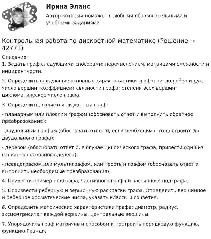     
          Описание
          1.    Задать граф следующими способами: перечислением, матрицами смежности и инцидентности.2.    Определить следующие основные характеристики графа: число ребер и дуг; число вершин; коэффициент связности графа; степени всех вершин; цикломатическое число графа.3.    Определить, является ли данный граф:-      планарным или плоским графом (обосновать ответ и выполнить обратное преобразование);-       двудольным графом (обосновать ответ и, если необходимо, то достроить до двудольного графа);-      деревом (обосновать ответ и, в случае циклического графа, привести один из вариантов основного дерева);-       псевдографом или мультиграфом, или простым графом (обосновать ответ и выполнить необходимые преобразования).4.    Привести пример подграфа, частичного графа и частичного подграфа.5.    Произвести реберную и вершинную раскраски графа. Определить вершинное и реберное хроматические числа, указать классы и соцветия.6.    Определить метрические характеристики графа: диаметр, радиус, эксцентриситет каждой вершины, центральные вершины.7.    Упорядочить граф матричным способом и построить порядковую функцию, функцию Гранди.   
            
            
            Контрольная работа по делопроизводствуКонтрольная работа по дискретной математикеКонтрольная работа по дисциплине Административное правоКонтрольная работа по дисциплине Административное правоКонтрольная работа по дисциплине: «Административное право» (Вариант №4)КОНТРОЛЬНАЯ РАБОТА ПО ДИСЦИПЛИНЕ: «АЗБУКА БЕЗОПАСНОСТИ И ВЫЖИВАНИЯ ЧЕЛОВЕКА В ЭКСТРЕМАЛЬНЫХ СИТУАЦИЯХ»Контрольная работа по дисциплине «Английский Язык»КОНТРОЛЬНАЯ РАБОТА ПО ГРАЖДАНСКОМУ ПРАВУКОНТРОЛЬНАЯ РАБОТА ПО ГРАЖДАНСКОМУ ПРАВУКОНТРОЛЬНАЯ РАБОТА ПО ГРАЖДАНСКОМУ ПРАВУКонтрольная работа по гражданскому процессуКОНТРОЛЬНАЯ РАБОТА ПО ГРАЖДАНСКОМУ ПРОЦЕССУКОНТРОЛЬНАЯ РАБОТА ПО ГРАЖДАНСКОМУ ПРОЦЕССУКонтрольная работа по Гражданскому процессу Вариант 16