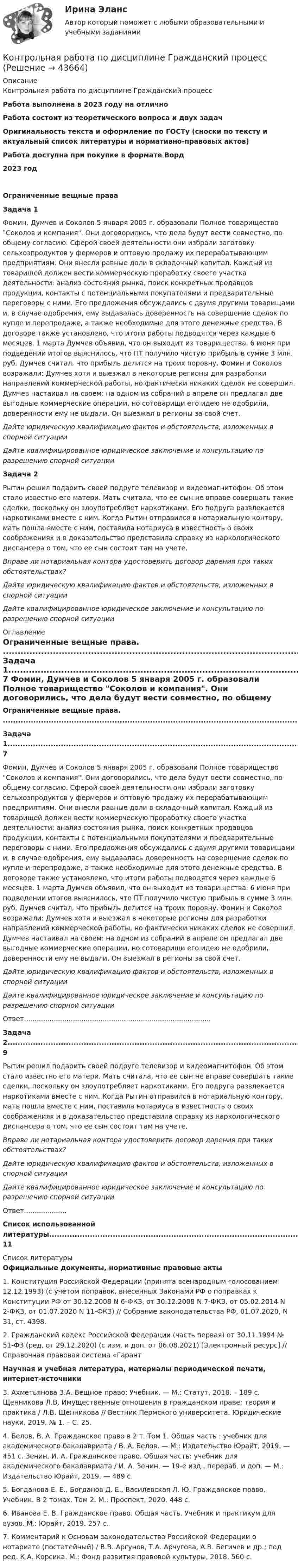      
            Описание
            Контрольная работа по дисциплине Гражданский процессРабота выполнена в 2023 году на отличноРабота состоит из теоретического вопроса и двух задачОригинальность текста  и оформление по ГОСТу (сноски по тексту и актуальный список литературы и нормативно-правовых актов)Работа доступна при покупке в формате Ворд2023 годОграниченные вещные праваЗадача 1	Фомин, Думчев и Соколов 5 января 2005 г. образовали Полное товарищество Соколов и компания. Они договорились, что дела будут вести совместно, по общему согласию. Сферой своей деятельности они избрали заготовку сельхозпродуктов у фермеров и оптовую продажу их перерабатывающим предприятиям. Они внесли равные доли в складочный капитал. Каждый из товарищей должен вести коммерческую проработку своего участка деятельности: анализ состояния рынка, поиск конкретных продавцов продукции, контакты с потенциальными покупателями и предварительные переговоры с ними. Его предложения обсуждались с двумя другими товарищами и, в случае одобрения, ему выдавалась доверенность на совершение сделок по купле и перепродаже, а также необходимые для этого денежные средства. В договоре также установлено, что итоги работы подводятся через каждые 6 месяцев. 1 марта Думчев объявил, что он выходит из товарищества. 6 июня при подведении итогов выяснилось, что ПТ получило чистую прибыль в сумме 3 млн. руб. Думчев считал, что прибыль делится на троих поровну. Фомин и Соколов возражали: Думчев хотя и выезжал в некоторые регионы для разработки направлений коммерческой работы, но фактически никаких сделок не совершил. Думчев настаивал на своем: на одном из собраний в апреле он предлагал две выгодные коммерческие операции, но сотоварищи его идею не одобрили, доверенности ему не выдали. Он выезжал в регионы за свой счет. Дайте юридическую квалификацию фактов и обстоятельств, изложенных в спорной ситуации Дайте квалифицированное юридическое заключение и консультацию по разрешению спорной ситуацииЗадача 2	Рытин решил подарить своей подруге телевизор и видеомагнитофон. Об этом стало известно его матери. Мать считала, что ее сын не вправе совершать такие сделки, поскольку он злоупотребляет наркотиками. Его подруга развлекается наркотиками вместе с ним. Когда Рытин отправился в нотариальную контору, мать пошла вместе с ним, поставила нотариуса в известность о своих соображениях и в доказательство представила справку из наркологического диспансера о том, что ее сын состоит там на учете. Вправе ли нотариальная контора удостоверить договор дарения при таких обстоятельствах? Дайте юридическую квалификацию фактов и обстоятельств, изложенных в спорной ситуации Дайте квалифицированное юридическое заключение и консультацию по разрешению спорной ситуации 
            Оглавление
             Ограниченные вещные права. ........................................................................................................................3	Задача 1........................................................................................................................................................... 7	Фомин, Думчев и Соколов 5 января 2005 г. образовали Полное товарищество Соколов и компания. Они договорились, что дела будут вести совместно, по общему согласию. Сферой своей деятельности они избрали заготовку сельхозпродуктов у фермеров и оптовую продажу их перерабатывающим предприятиям. Они внесли равные доли в складочный капитал. Каждый из товарищей должен вести коммерческую проработку своего участка деятельности: анализ состояния рынка, поиск конкретных продавцов продукции, контакты с потенциальными покупателями и предварительные переговоры с ними. Его предложения обсуждались с двумя другими товарищами и, в случае одобрения, ему выдавалась доверенность на совершение сделок по купле и перепродаже, а также необходимые для этого денежные средства. В договоре также установлено, что итоги работы подводятся через каждые 6 месяцев. 1 марта Думчев объявил, что он выходит из товарищества. 6 июня при подведении итогов выяснилось, что ПТ получило чистую прибыль в сумме 3 млн. руб. Думчев считал, что прибыль делится на троих поровну. Фомин и Соколов возражали: Думчев хотя и выезжал в некоторые регионы для разработки направлений коммерческой работы, но фактически никаких сделок не совершил. Думчев настаивал на своем: на одном из собраний в апреле он предлагал две выгодные коммерческие операции, но сотоварищи его идею не одобрили, доверенности ему не выдали. Он выезжал в регионы за свой счет. Дайте юридическую квалификацию фактов и обстоятельств, изложенных в спорной ситуации Дайте квалифицированное юридическое заключение и консультацию по разрешению спорной ситуацииОтвет:.......................................................................................	Задача 2........................................................................................................................................................... 9	Рытин решил подарить своей подруге телевизор и видеомагнитофон. Об этом стало известно его матери. Мать считала, что ее сын не вправе совершать такие сделки, поскольку он злоупотребляет наркотиками. Его подруга развлекается наркотиками вместе с ним. Когда Рытин отправился в нотариальную контору, мать пошла вместе с ним, поставила нотариуса в известность о своих соображениях и в доказательство представила справку из наркологического диспансера о том, что ее сын состоит там на учете. Вправе ли нотариальная контора удостоверить договор дарения при таких обстоятельствах? Дайте юридическую квалификацию фактов и обстоятельств, изложенных в спорной ситуации Дайте квалифицированное юридическое заключение и консультацию по разрешению спорной ситуацииОтвет:................... Список использованной литературы......................................................................................................... 11 
            Список литературы
            Официальные документы, нормативные правовые акты 	1.             Конституция Российской Федерации (принята всенародным голосованием 12.12.1993) (с учетом поправок, внесенных Законами РФ о поправках к Конституции РФ от 30.12.2008 N 6-ФКЗ, от 30.12.2008 N 7-ФКЗ, от 05.02.2014 N 2-ФКЗ, от 01.07.2020 N 11-ФКЗ) // Собрание законодательства РФ, 01.07.2020, N 31, ст. 4398.	2.             Гражданский кодекс Российской Федерации (часть первая) от 30.11.1994 № 51-ФЗ (ред. от 29.12.2020) (с изм. и доп. от 06.08.2021) [Электронный ресурс] // Справочная правовая система «Гарант Научная и учебная литература, материалы периодической печати, интернет-источники 	3.             Ахметьянова З.А. Вещное право: Учебник. — М.: Статут, 2018. – 189 с. Щенникова Л.В. Имущественные отношения в гражданском праве: теория и практика / Л.В. Щенникова // Вестник Пермского университета. Юридические науки, 2019, № 1. – С. 25.	4.             Белов, В. А. Гражданское право в 2 т. Том 1. Общая часть : учебник для академического бакалавриата / В. А. Белов. — М.: Издательство Юрайт, 2019. — 451 с. Зенин, И. А. Гражданское право. Общая часть: учебник для академического бакалавриата / И. А. Зенин. — 19-е изд., перераб. и доп. — М.: Издательство Юрайт, 2019. — 489 с. 	5.             Богданова Е. Е., Богданов Д. Е., Василевская Л. Ю. Гражданское право. Учебник. В 2 томах. Том 2. М.: Проспект, 2020. 448 с. 	6.             Иванова Е. В. Гражданское право. Общая часть. Учебник и практикум для вузов. М.: Юрайт, 2019. 257 с.	7.             Комментарий к Основам законодательства Российской Федерации о нотариате (постатейный) / В.В. Аргунов, Т.А. Арчугова, А.В. Бегичев и др.; под ред. К.А. Корсика. М.: Фонд развития правовой культуры, 2018. 560 с.
            
            
            Контрольная работа по дисциплине 'Высшая математика (Математический анализ)//ТУСУРКонтрольная работа по дисциплине Гражданский процесс КОНТРОЛЬНАЯ РАБОТА  по дисциплине «Гражданский Процесс»  Вариант 3 КОНТРОЛЬНАЯ РАБОТА  по дисциплине «Гражданский процесс»  Вариант № 4 (Н-Р)Контрольная работа по дисциплине «Гражданское право»Контрольная работа по дисциплине Гражданское правоКонтрольная работа по дисциплине Гражданское право Тема  № 1 «Договор аренды»Контрольная работа по дисциплине 'Высшая математика (Математический анализ)//ТУСУРКонтрольная работа по дисциплине 'Высшая математика (Математический анализ)//ТУСУРКонтрольная работа по дисциплине 'Высшая математика (Математический анализ)//ТУСУРКонтрольная работа по дисциплине 'Высшая математика (Математический анализ)//ТУСУРКонтрольная работа по дисциплине 'Высшая математика (Математический анализ)//ТУСУРКонтрольная работа по дисциплине 'Высшая математика (Математический анализ)//ТУСУРКонтрольная работа по дисциплине 'Высшая математика (Математический анализ)//ТУСУР