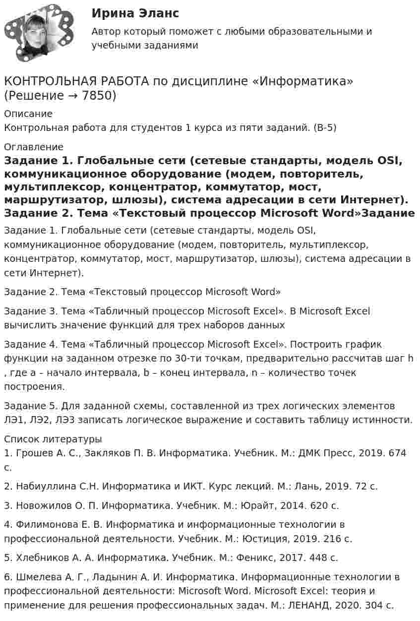      
          Описание
          Контрольная работа для студентов 1 курса из пяти  заданий. (В-5) 
          Оглавление
          Задание 1. 	Глобальные сети (сетевые стандарты, модель OSI, коммуникационное оборудование (модем, повторитель, мультиплексор, концентратор, коммутатор, мост, маршрутизатор, шлюзы), система адресации в сети Интернет). Задание 2. Тема «Текстовый процессор Microsoft Word»Задание 3. Тема «Табличный процессор Microsoft Excel». В Microsoft Exсel вычислить значение функций для трех наборов данныхЗадание 4. Тема «Табличный процессор Microsoft Exсel». Построить график функции на заданном отрезке по 30-ти точкам, предварительно рассчитав шаг h  , где а – начало интервала, b – конец интервала, n – количество точек построения.Задание 5. Для заданной схемы, составленной из трех логических элементов ЛЭ1, ЛЭ2, ЛЭ3 записать логическое выражение и составить таблицу истинности.  
          Список литературы
          	1.               Грошев А. С., Закляков П. В. Информатика. Учебник. М.: ДМК Пресс, 2019. 674 с.	2.               Набиуллина С.Н. Информатика и ИКТ. Курс лекций. М.: Лань, 2019. 72 с.	3.               Новожилов О. П. Информатика. Учебник. М.: Юрайт, 2014. 620 с.	4.               Филимонова Е. В. Информатика и информационные технологии в профессиональной деятельности. Учебник. М.: Юстиция, 2019. 216 с.	5.               Хлебников А. А. Информатика. Учебник. М.: Феникс, 2017. 448 с.	6.               Шмелева А. Г., Ладынин А. И. Информатика. Информационные технологии в профессиональной деятельности: Microsoft Word. Microsoft Excel: теория и применение для решения профессиональных задач. М.: ЛЕНАНД, 2020. 304 с.
            
            
            Контрольная работа по дисциплине Информатика КОНТРОЛЬНАЯ РАБОТА  по дисциплине «Информатика» Контрольная работа по дисциплине Информатика. Вариант 4Контрольная работа по дисциплине Информатика Вариант №2Контрольная работа по дисциплине 'Информационная безопасность' (тест с ответами) 75%Контрольная работа по дисциплине «Информационные технологии в профессиональной деятельности»Контрольная работа по дисциплине Исполнительное производство КОНТРОЛЬНАЯ РАБОТА  по дисциплине «Гражданский процесс»  Вариант № 4 (Н-Р)Контрольная работа по дисциплине «Гражданское право»Контрольная работа по дисциплине Гражданское правоКонтрольная работа по дисциплине Гражданское право Тема  № 1 «Договор аренды»Контрольная работа  По дисциплине: «Грузоведение и правила перевозок»Контрольная работа по дисциплине    «Документационное обеспечение управления»  Задание/вариант №  3 ОТВЕТЫ НА ТЕСТКонтрольная работа по дисциплине «Долгосрочная финансовая политика» (заочное отделение 2019-2020 учебный год)