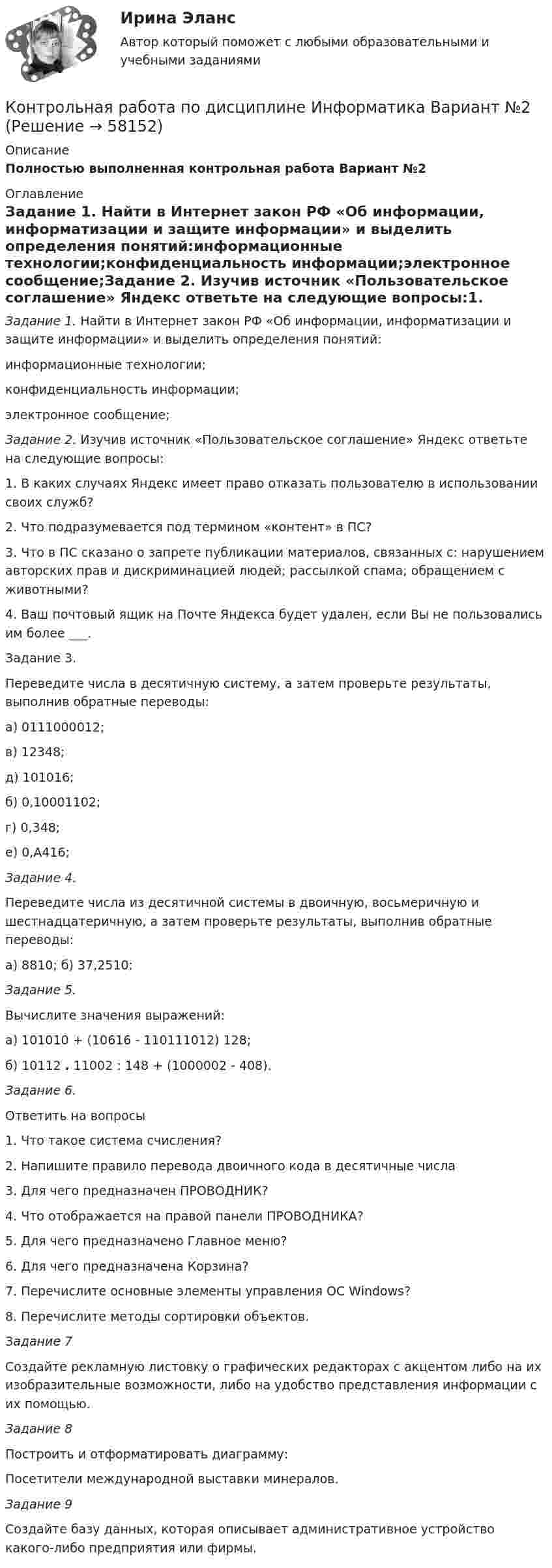    
            Описание
            Полностью выполненная контрольная работа Вариант №2 
            Оглавление
            Задание 1. Найти в Интернет закон РФ «Об информации, информатизации и защите информации» и выделить определения понятий:информационные технологии;конфиденциальность информации;электронное сообщение;Задание 2. Изучив источник «Пользовательское соглашение» Яндекс ответьте на следующие вопросы:1.       В каких случаях Яндекс имеет право отказать пользователю в использовании своих служб?2.       Что подразумевается под термином «контент» в ПС?3.       Что в ПС сказано о запрете публикации материалов, связанных с: нарушением авторских прав и дискриминацией людей; рассылкой спама; обращением с животными?4.       Ваш почтовый ящик на Почте Яндекса будет удален, если Вы не пользовались им более ___.Задание 3. Переведите числа в десятичную систему, а затем проверьте результаты, выполнив обратные переводы:  	а) 0111000012; 	в) 12348; 	д) 101016;   	б) 0,10001102; 	г) 0,348; 	е) 0,А416; Задание 4. 	Переведите числа из десятичной системы в двоичную, восьмеричную и шестнадцатеричную, а затем проверьте результаты, выполнив обратные переводы:	а) 8810;     б) 37,2510;     Задание 5. 	Вычислите значения выражений:а) 101010 + (10616 - 110111012) 128;б) 10112 . 11002 : 148 + (1000002 - 408).Задание 6. 	Ответить на вопросы1.   Что такое система счисления?2.   Напишите правило перевода двоичного кода в десятичные числа3.   Для чего предназначен ПРОВОДНИК?4.   Что отображается на правой панели ПРОВОДНИКА?5.   Для чего предназначено Главное меню?6.   Для чего предназначена Корзина?7.   Перечислите основные элементы управления ОС Windows?8.   Перечислите методы сортировки объектов. 	Задание 7 	Создайте рекламную листовку о графических редакторах с акцентом либо на их изобразительные возможности, либо на удобство представления информации с их помощью.Задание 8  	Построить и отформатировать диаграмму: Посетители международной выставки минералов. Задание 9	Создайте базу данных, которая описывает административное устройство какого-либо предприятия или фирмы.  
            
            
            Контрольная работа по дисциплине Информатика. Вариант 4Контрольная работа по дисциплине Информатика Вариант №2Контрольная работа по дисциплине 'Информационная безопасность' (тест с ответами) 75%Контрольная работа по дисциплине «Информационные технологии в профессиональной деятельности»Контрольная работа по дисциплине Исполнительное производствоКонтрольная работа по дисциплине История государства и права зарубежных странКонтрольная работа по дисциплине История государства и права РоссииКонтрольная работа по дисциплине Гражданское правоКонтрольная работа по дисциплине Гражданское право Тема  № 1 «Договор аренды»Контрольная работа  По дисциплине: «Грузоведение и правила перевозок»Контрольная работа по дисциплине    «Документационное обеспечение управления»  Задание/вариант №  3 ОТВЕТЫ НА ТЕСТКонтрольная работа по дисциплине «Долгосрочная финансовая политика» (заочное отделение 2019-2020 учебный год)Контрольная работа по дисциплине 'Информатика'Контрольная работа по дисциплине Информатика 