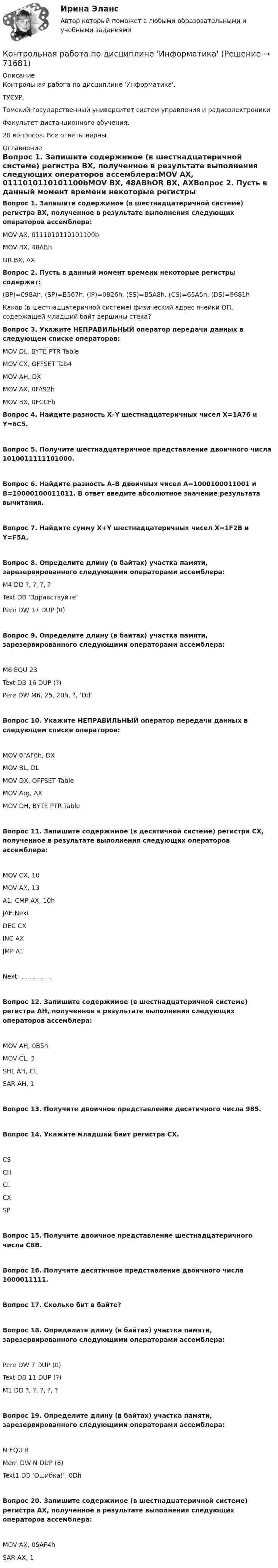      
            Описание
            Контрольная работа по дисциплине 'Информатика'. ТУСУР.Томский государственный университет систем управления и радиоэлектроникиФакультет дистанционного обучения.20 вопросов. Все ответы верны.  
            Оглавление
            Вопрос 1. Запишите содержимое (в шестнадцатеричной системе) регистра BX, полученное в результате выполнения следующих операторов ассемблера:MOV	AX, 0111010110101100bMOV	BX, 48ABhOR	BX, AXВопрос 2. Пусть в данный момент времени некоторые регистры содержат:(BP)=098Ah, (SP)=B567h, (IP)=0826h, (SS)=B5A8h, (CS)=65A5h, (DS)=9681h Каков (в шестнадцатеричной системе) физический адрес ячейки ОП, содержащей младший байт вершины стека?Вопрос 3. Укажите НЕПРАВИЛЬНЫЙ оператор передачи данных в следующем списке операторов:	MOV DL, BYTE PTR Table		MOV CX, OFFSET Tab4		MOV AH, DX		MOV AX, 0FA92h		MOV BX, 0FCCFhВопрос 4. Найдите разность X–Y шестнадцатеричных чисел X=1A76 и Y=6C5.Вопрос 5. Получите шестнадцатеричное представление двоичного числа 1010011111101000.Вопрос 6. Найдите разность A–B двоичных чисел A=1000100011001 и B=10000100011011. В ответ введите абсолютное значение результата вычитания.Вопрос 7. Найдите сумму X+Y шестнадцатеричных чисел X=1F2B и Y=F5A.Вопрос 8. Определите длину (в байтах) участка памяти, зарезервированного следующими операторами ассемблера:M4	DD ?, ?, ?, ?Text	DB ‘Здравствуйте’Pere	DW 17 DUP (0)Вопрос 9. Определите длину (в байтах) участка памяти, зарезервированного следующими операторами ассемблера:M6	EQU 23Text	DB 16 DUP (?)Pere	DW M6, 25, 20h, ?, ‘Dd’Вопрос 10. Укажите НЕПРАВИЛЬНЫЙ оператор передачи данных в следующем списке операторов:MOV 0FAF6h, DX	MOV BL, DL	MOV DX, OFFSET Table	MOV Arg, AX	MOV DH, BYTE PTR TableВопрос 11. Запишите содержимое (в десятичной системе) регистра CX, полученное в результате выполнения следующих операторов ассемблера: 	MOV	CX, 10 	MOV	AX, 13A1:	CMP	AX, 10h 	JAE	Next 	DEC	CX 	INC	AX 	JMP	A1Next: . . . . . . . .Вопрос 12. Запишите содержимое (в шестнадцатеричной системе) регистра AH, полученное в результате выполнения следующих операторов ассемблера:MOV	AH, 0B5hMOV	CL, 3SHL	AH, CLSAR	AH, 1Вопрос 13. Получите двоичное представление десятичного числа 985.Вопрос 14. Укажите младший байт регистра СX.CS	CHCL	CX	SPВопрос 15. Получите двоичное представление шестнадцатеричного числа C8B.Вопрос 16. Получите десятичное представление двоичного числа 1000011111.Вопрос 17. Сколько бит в байте?Вопрос 18. Определите длину (в байтах) участка памяти, зарезервированного следующими операторами ассемблера:Pere	DW 7 DUP (0)Text	DB 11 DUP (?)M1	DD ?, ?, ?, ?, ?Вопрос 19. Определите длину (в байтах) участка памяти, зарезервированного следующими операторами ассемблера:N	EQU 8Mem	DW N DUP (8)Text1	DB ‘Ошибка!’, 0DhВопрос 20. Запишите содержимое (в шестнадцатеричной системе) регистра AX, полученное в результате выполнения следующих операторов ассемблера:MOV	AX, 05AF4hSAR	AX, 1  
            
            
            Контрольная работа по дисциплине «Долгосрочная финансовая политика» (заочное отделение 2019-2020 учебный год)Контрольная работа по дисциплине 'Информатика'Контрольная работа по дисциплине Информатика КОНТРОЛЬНАЯ РАБОТА  по дисциплине «Информатика» Контрольная работа по дисциплине Информатика. Вариант 4Контрольная работа по дисциплине Информатика Вариант №2Контрольная работа по дисциплине 'Информационная безопасность' (тест с ответами) 75%Контрольная работа по дисциплине Гражданский процесс КОНТРОЛЬНАЯ РАБОТА  по дисциплине «Гражданский Процесс»  Вариант 3 КОНТРОЛЬНАЯ РАБОТА  по дисциплине «Гражданский процесс»  Вариант № 4 (Н-Р)Контрольная работа по дисциплине «Гражданское право»Контрольная работа по дисциплине Гражданское правоКонтрольная работа по дисциплине Гражданское право Тема  № 1 «Договор аренды»Контрольная работа  По дисциплине: «Грузоведение и правила перевозок»