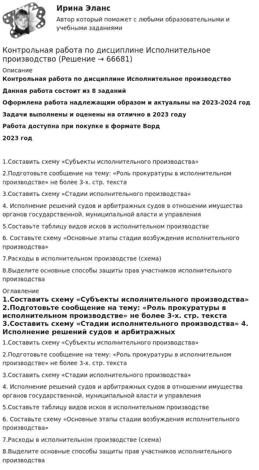      
            Описание
            Контрольная работа по дисциплине Исполнительное производствоДанная работа состоит из 8 заданийОформлена работа надлежащим образом и актуальны на 2023-2024 годЗадачи выполнены и оценены на отлично в 2023 годуРабота доступна при покупке в формате Ворд2023 год 1.Составить схему «Субъекты исполнительного производства»	2.Подготовьте сообщение на тему: «Роль прокуратуры в исполнительном производстве» не более 3-х. стр. текста	3.Составить схему «Стадии исполнительного производства»	4. Исполнение решений судов и арбитражных судов в отношении имущества органов государственной, муниципальной власти и управления	5.Составьте таблицу видов исков в исполнительном производстве	6. Составьте схему «Основные этапы стадии возбуждения исполнительного производства»	7.Расходы в исполнительном производстве (схема) 	8.Выделите основные способы защиты прав участников исполнительного производства 
            Оглавление
            	1.Составить схему «Субъекты исполнительного производства»	2.Подготовьте сообщение на тему: «Роль прокуратуры в исполнительном производстве» не более 3-х. стр. текста	3.Составить схему «Стадии исполнительного производства»	4. Исполнение решений судов и арбитражных судов в отношении имущества органов государственной, муниципальной власти и управления	5.Составьте таблицу видов исков в исполнительном производстве	6. Составьте схему «Основные этапы стадии возбуждения исполнительного производства»	7.Расходы в исполнительном производстве (схема) 	8.Выделите основные способы защиты прав участников исполнительного производства  
            
            
            Контрольная работа по дисциплине «Информационные технологии в профессиональной деятельности»Контрольная работа по дисциплине Исполнительное производствоКонтрольная работа по дисциплине История государства и права зарубежных странКонтрольная работа по дисциплине История государства и права РоссииКонтрольная работа по дисциплине 'История' (тест с ответами) 72%Контрольная работа по дисциплине 'История' (тест с ответами) 83% Контрольная работа по дисциплине 'История' (тест с ответами) 93%Контрольная работа по дисциплине    «Документационное обеспечение управления»  Задание/вариант №  3 ОТВЕТЫ НА ТЕСТКонтрольная работа по дисциплине «Долгосрочная финансовая политика» (заочное отделение 2019-2020 учебный год)Контрольная работа по дисциплине 'Информатика'Контрольная работа по дисциплине Информатика КОНТРОЛЬНАЯ РАБОТА  по дисциплине «Информатика» Контрольная работа по дисциплине Информатика. Вариант 4Контрольная работа по дисциплине Информатика Вариант №2