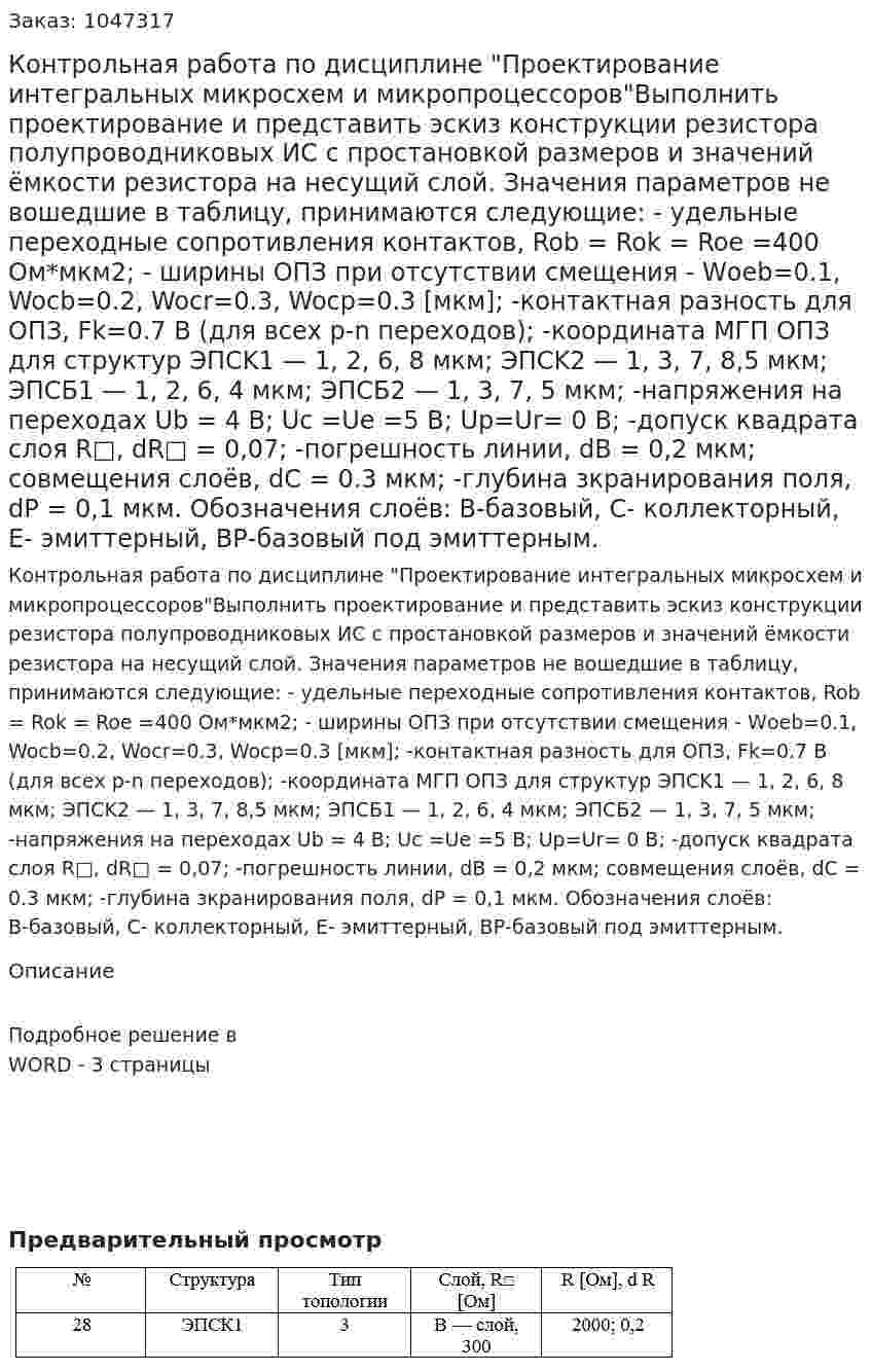 Контрольная работа по дисциплине "Проектирование интегральных микросхем и микропроцессоров"Выполнить проектирование и представить эскиз конструкции резистора полупроводниковых ИС с простановкой размеров и значений ёмкости резистора на несущий слой. Значения параметров не вошедшие в таблицу, принимаются следующие: - удельные переходные сопротивления контактов, Rob = Rok = Roe =400 Ом*мкм2; - ширины ОПЗ при отсутствии смещения - Wоeb=0.1, Wocb=0.2, Wocr=0.3, Wocp=0.3 [мкм]; -контактная разность для ОПЗ, Fk=0.7 B (для всех p-n переходов); -координата МГП ОПЗ для структур ЭПСK1 — 1, 2, 6, 8 мкм; ЭПСK2 — 1, 3, 7, 8,5 мкм; ЭПСБ1 — 1, 2, 6, 4 мкм; ЭПСБ2 — 1, 3, 7, 5 мкм; -напряжения на переходах Ub = 4 B; Uc =Ue =5 B; Up=Ur= 0 B; -допуск квадрата слоя R□, dR□ = 0,07; -погрешность линии, dB = 0,2 мкм; совмещения слоёв, dC = 0.3 мкм; -глубина зкранирования поля, dP = 0,1 мкм. Обозначения слоёв: В-базовый, С- коллекторный, Е- эмиттерный, ВР-базовый под эмиттерным. 