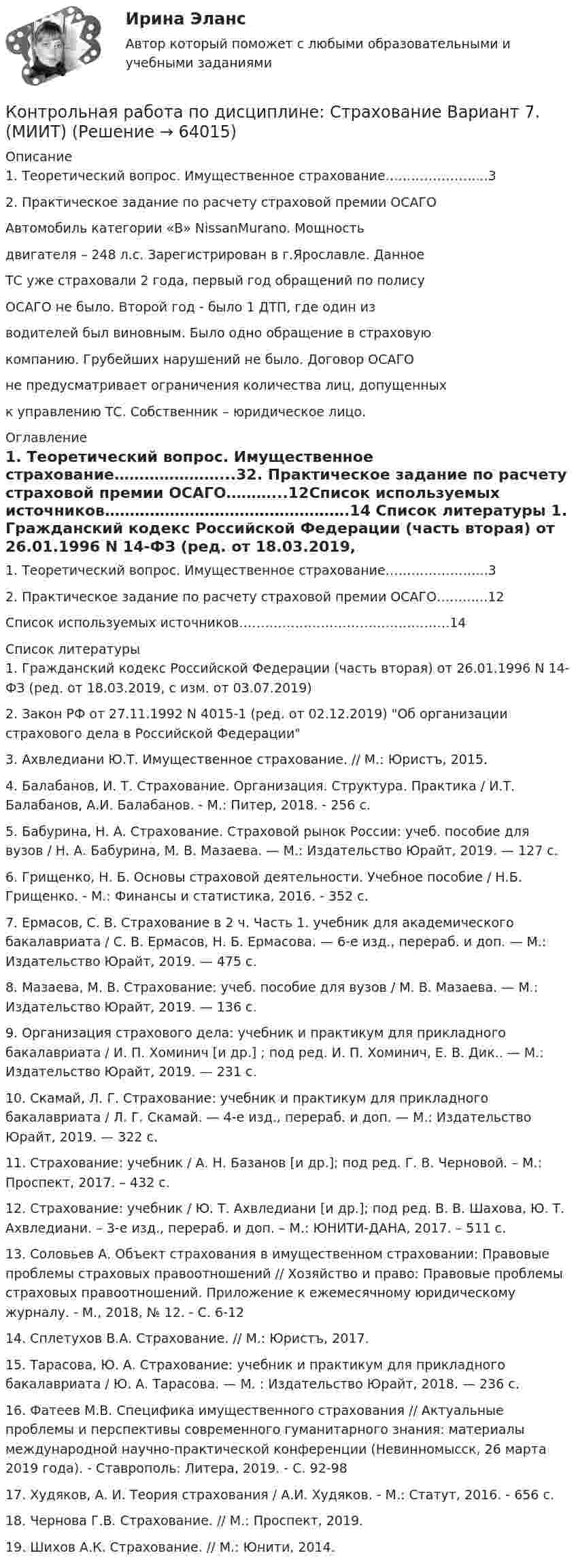      
            Описание
            1.	Теоретический вопрос. Имущественное страхование…………………...32.	Практическое задание по расчету страховой премии ОСАГО	Автомобиль категории «В» NissanMurano. Мощность двигателя – 248 л.с. Зарегистрирован в г.Ярославле. Данное ТС уже страховали 2 года, первый год обращений по полису ОСАГО не было. Второй год - было 1 ДТП, где один из водителей был виновным. Было одно обращение в страховую компанию. Грубейших нарушений не было. Договор ОСАГО не предусматривает ограничения количества лиц, допущенных к управлению ТС. Собственник – юридическое лицо. 
            Оглавление
            1.	Теоретический вопрос. Имущественное страхование…………………...32.	Практическое задание по расчету страховой премии ОСАГО………...12Список используемых источников………………………………………….14 
            Список литературы
            	1. Гражданский кодекс Российской Федерации (часть вторая) от 26.01.1996 N 14-ФЗ (ред. от 18.03.2019, с изм. от 03.07.2019)	2. Закон РФ от 27.11.1992 N 4015-1 (ред. от 02.12.2019) Об организации страхового дела в Российской Федерации	3. Ахвледиани Ю.Т. Имущественное страхование. // М.: Юристъ, 2015.	4. Балабанов, И. Т. Страхование. Организация. Структура. Практика / И.Т. Балабанов, А.И. Балабанов. - М.: Питер, 2018. - 256 c.	5. Бабурина, Н. А. Страхование. Страховой рынок России: учеб. пособие для вузов / Н. А. Бабурина, М. В. Мазаева. — М.: Издательство Юрайт, 2019. — 127 с.	6. Грищенко, Н. Б. Основы страховой деятельности. Учебное пособие / Н.Б. Грищенко. - М.: Финансы и статистика, 2016. - 352 c.	7. Ермасов, С. В. Страхование в 2 ч. Часть 1. учебник для академического бакалавриата / С. В. Ермасов, Н. Б. Ермасова. — 6-е изд., перераб. и доп. — М.: Издательство Юрайт, 2019. — 475 с.	8. Мазаева, М. В. Страхование: учеб. пособие для вузов / М. В. Мазаева. — М.: Издательство Юрайт, 2019. — 136 с.	9. Организация страхового дела: учебник и практикум для прикладного бакалавриата / И. П. Хоминич [и др.] ; под ред. И. П. Хоминич, Е. В. Дик.. — М.: Издательство Юрайт, 2019. — 231 с.	10. Скамай, Л. Г. Страхование: учебник и практикум для прикладного бакалавриата / Л. Г. Скамай. — 4-е изд., перераб. и доп. — М.: Издательство Юрайт, 2019. — 322 с.	11. Страхование: учебник / А. Н. Базанов [и др.]; под ред. Г. В. Черновой. – М.: Проспект, 2017. – 432 с.	12. Страхование: учебник / Ю. Т. Ахвледиани [и др.]; под ред. В. В. Шахова, Ю. Т. Ахвледиани. – 3-е изд., перераб. и доп. – М.: ЮНИТИ-ДАНА, 2017. – 511 с.	13. Соловьев А. Объект страхования в имущественном страховании: Правовые проблемы страховых правоотношений // Хозяйство и право: Правовые проблемы страховых правоотношений. Приложение к ежемесячному юридическому журналу. - М., 2018, № 12. - С. 6-12	14. Сплетухов В.А. Страхование. // М.: Юристъ, 2017.	15. Тарасова, Ю. А. Страхование: учебник и практикум для прикладного бакалавриата / Ю. А. Тарасова. — М. : Издательство Юрайт, 2018. — 236 с.	16. Фатеев М.В. Специфика имущественного страхования // Актуальные проблемы и перспективы современного гуманитарного знания: материалы международной научно-практической конференции (Невинномысск, 26 марта 2019 года). - Ставрополь: Литера, 2019. - С. 92-98	17. Худяков, А. И. Теория страхования / А.И. Худяков. - М.: Статут, 2016. - 656 c.	18. Чернова Г.В. Страхование. // М.: Проспект, 2019.	19. Шихов А.К. Страхование. // М.: Юнити, 2014. 
            
            
            Контрольная работа по дисциплине: Страхование Вариант 6. (МИИТ)Контрольная работа по дисциплине: Страхование Вариант 7. (МИИТ)Контрольная работа по дисциплине: Страхование Вариант 8. (МИИТ)Контрольная работа по дисциплине: Страхование Вариант 9. (МИИТ)Контрольная работа по дисциплине «судебная медицина и судебная психиатрия» Вариант 3Контрольная работа по дисциплине «Судебное делопроизводство»Контрольная работа  по дисциплине «Теория автоматического управления» Вариант 3 ТулГуКонтрольная работа по дисциплине Ресоциализация и социальная адаптация в УИСКонтрольная работа по дисциплине  «Риск-менеджмент»Контрольная работа по дисциплине «Русский язык и деловые коммуникации»  	Вариант 2.   	Задание 1. Определите, к какому стилю относятся приведенные текстыКонтрольная работа  по дисциплине   «Система государственного и муниципального управления» ВАРИАНТ 4КОНТРОЛЬНАЯ РАБОТА  по дисциплине  СтатистикаКонтрольная работа по дисциплине (Статистические методы в ГМУ). Исследование численности занятых в экономике по 5-10 видам экономической деятельности в России за последние 7-10 лет.Контрольная работа по дисциплине: Страхование Вариант 4 (МИИТ)