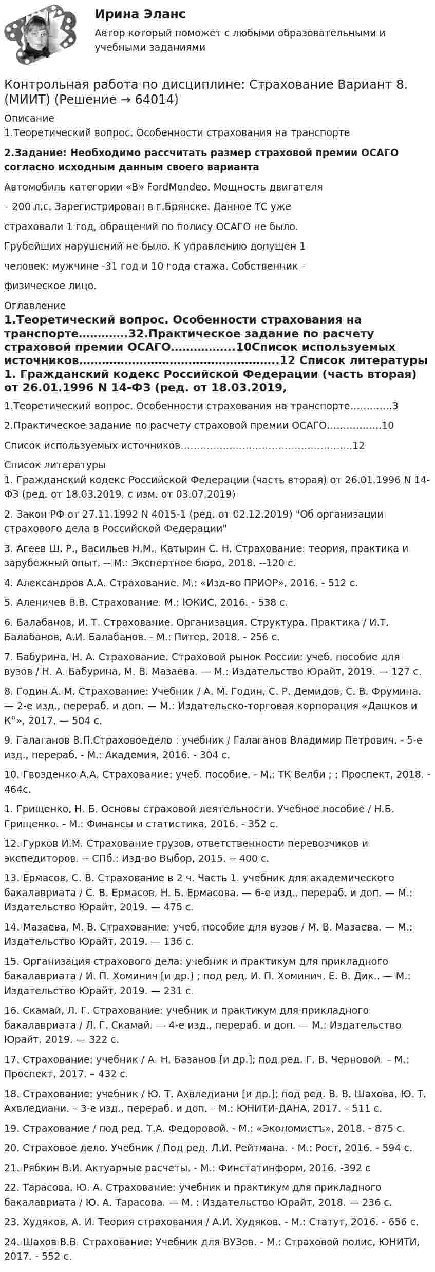      
            Описание
            1.Теоретический вопрос. Особенности страхования на транспорте 2.Задание: Необходимо рассчитать размер страховой премии ОСАГО согласно исходным данным своего варианта 	Автомобиль категории «В» FordMondeo. Мощность двигателя – 200 л.с. Зарегистрирован в г.Брянске. Данное ТС уже страховали 1 год, обращений по полису ОСАГО не было. Грубейших нарушений не было. К управлению допущен 1 человек: мужчине -31 год и 10 года стажа. Собственник – физическое лицо. 
            Оглавление
            1.Теоретический вопрос. Особенности страхования на транспорте………….32.Практическое задание по расчету страховой премии ОСАГО……………..10Список используемых источников……………………………………………..12 
            Список литературы
            1. Гражданский кодекс Российской Федерации (часть вторая) от 26.01.1996 N 14-ФЗ (ред. от 18.03.2019, с изм. от 03.07.2019)2. Закон РФ от 27.11.1992 N 4015-1 (ред. от 02.12.2019) Об организации страхового дела в Российской Федерации3. Агеев Ш. Р., Васильев Н.М., Катырин С. Н. Страхование: теория, практика и зарубежный опыт. -- М.: Экспертное бюро, 2018. --120 с.4. Александров А.А. Страхование. М.: «Изд-во ПРИОР», 2016. - 512 с.5. Аленичев В.В. Страхование. М.: ЮКИС, 2016. - 538 с.6. Балабанов, И. Т. Страхование. Организация. Структура. Практика / И.Т. Балабанов, А.И. Балабанов. - М.: Питер, 2018. - 256 c.7. Бабурина, Н. А. Страхование. Страховой рынок России: учеб. пособие для вузов / Н. А. Бабурина, М. В. Мазаева. — М.: Издательство Юрайт, 2019. — 127 с.8. Годин А. М. Страхование: Учебник / А. М. Годин, С. Р. Демидов, С. В. Фрумина. — 2-е изд., перераб. и доп. — М.: Издательско-торговая корпорация «Дашков и К°», 2017. — 504 с.9. Галаганов В.П.Страховоедело : учебник / Галаганов Владимир Петрович. - 5-е изд., перераб. - М.: Академия, 2016. - 304 с.10. Гвозденко А.А. Страхование: учеб. пособие. - М.: ТК Велби ; : Проспект, 2018. - 464с. 1. Грищенко, Н. Б. Основы страховой деятельности. Учебное пособие / Н.Б. Грищенко. - М.: Финансы и статистика, 2016. - 352 c.12. Гурков И.М. Страхование грузов, ответственности перевозчиков и экспедиторов. -- СПб.: Изд-во Выбор, 2015. -- 400 с.13. Ермасов, С. В. Страхование в 2 ч. Часть 1. учебник для академического бакалавриата / С. В. Ермасов, Н. Б. Ермасова. — 6-е изд., перераб. и доп. — М.: Издательство Юрайт, 2019. — 475 с.14. Мазаева, М. В. Страхование: учеб. пособие для вузов / М. В. Мазаева. — М.: Издательство Юрайт, 2019. — 136 с.15. Организация страхового дела: учебник и практикум для прикладного бакалавриата / И. П. Хоминич [и др.] ; под ред. И. П. Хоминич, Е. В. Дик.. — М.: Издательство Юрайт, 2019. — 231 с.16. Скамай, Л. Г. Страхование: учебник и практикум для прикладного бакалавриата / Л. Г. Скамай. — 4-е изд., перераб. и доп. — М.: Издательство Юрайт, 2019. — 322 с.17. Страхование: учебник / А. Н. Базанов [и др.]; под ред. Г. В. Черновой. – М.: Проспект, 2017. – 432 с.18. Страхование: учебник / Ю. Т. Ахвледиани [и др.]; под ред. В. В. Шахова, Ю. Т. Ахвледиани. – 3-е изд., перераб. и доп. – М.: ЮНИТИ-ДАНА, 2017. – 511 с.19. Страхование / под ред. Т.А. Федоровой. - М.: «Экономистъ», 2018. - 875 с.20. Страховое дело. Учебник / Под ред. Л.И. Рейтмана. - М.: Рост, 2016. - 594 с.21. Рябкин В.И. Актуарные расчеты. - М.: Финстатинформ, 2016. -392 с22. Тарасова, Ю. А. Страхование: учебник и практикум для прикладного бакалавриата / Ю. А. Тарасова. — М. : Издательство Юрайт, 2018. — 236 с.23. Худяков, А. И. Теория страхования / А.И. Худяков. - М.: Статут, 2016. - 656 c.24. Шахов В.В. Страхование: Учебник для ВУЗов. - М.: Страховой полис, ЮНИТИ, 2017. - 552 с. 
            
            
            Контрольная работа по дисциплине: Страхование Вариант 7. (МИИТ)Контрольная работа по дисциплине: Страхование Вариант 8. (МИИТ)Контрольная работа по дисциплине: Страхование Вариант 9. (МИИТ)Контрольная работа по дисциплине «судебная медицина и судебная психиатрия» Вариант 3Контрольная работа по дисциплине «Судебное делопроизводство»Контрольная работа  по дисциплине «Теория автоматического управления» Вариант 3 ТулГуКонтрольная работа по дисциплине   «теория автоматов и формальных языков»Контрольная работа по дисциплине  «Риск-менеджмент»Контрольная работа по дисциплине «Русский язык и деловые коммуникации»  	Вариант 2.   	Задание 1. Определите, к какому стилю относятся приведенные текстыКонтрольная работа  по дисциплине   «Система государственного и муниципального управления» ВАРИАНТ 4КОНТРОЛЬНАЯ РАБОТА  по дисциплине  СтатистикаКонтрольная работа по дисциплине (Статистические методы в ГМУ). Исследование численности занятых в экономике по 5-10 видам экономической деятельности в России за последние 7-10 лет.Контрольная работа по дисциплине: Страхование Вариант 4 (МИИТ)Контрольная работа по дисциплине: Страхование Вариант 5 (МИИТ)