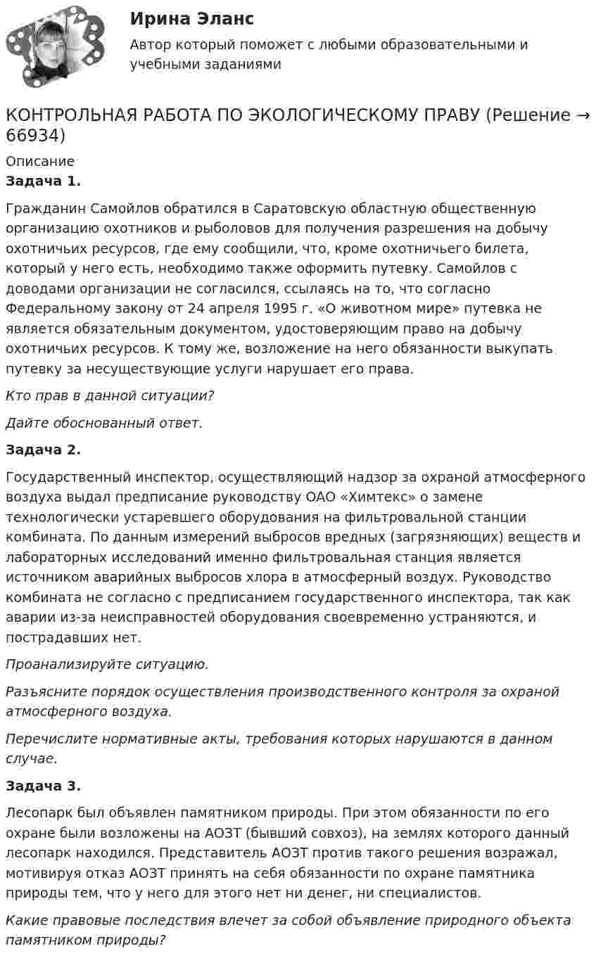      
            Описание
            Задача 1. Гражданин Самойлов обратился в Саратовскую областную общественную организацию охотников и рыболовов для получения разрешения на добычу охотничьих ресурсов, где ему сообщили, что, кроме охотничьего билета, который у него есть, необходимо также оформить путевку. Самойлов с доводами организации не согласился, ссылаясь на то, что согласно Федеральному закону от 24 апреля 1995 г. «О животном мире» путевка не является обязательным документом, удостоверяющим право на добычу охотничьих ресурсов. К тому же, возложение на него обязанности выкупать путевку за несуществующие услуги нарушает его права. Кто прав в данной ситуации? Дайте обоснованный ответ. Задача 2. Государственный инспектор, осуществляющий надзор за охраной атмосферного воздуха выдал предписание руководству ОАО «Химтекс» о замене технологически устаревшего оборудования на фильтровальной станции комбината. По данным измерений выбросов вредных (загрязняющих) веществ и лабораторных исследований именно фильтровальная станция является источником аварийных выбросов хлора в атмосферный воздух. Руководство комбината не согласно с предписанием государственного инспектора, так как аварии из-за неисправностей оборудования своевременно устраняются, и пострадавших нет. Проанализируйте ситуацию.Разъясните порядок осуществления производственного контроля за охраной атмосферного воздуха. Перечислите нормативные акты, требования которых нарушаются в данном случае.Задача 3. Лесопарк был объявлен памятником природы. При этом обязанности по его охране были возложены на АОЗТ (бывший совхоз), на землях которого данный лесопарк находился. Представитель АОЗТ против такого решения возражал, мотивируя отказ АОЗТ принять на себя обязанности по охране памятника природы тем, что у него для этого нет ни денег, ни специалистов. Какие правовые последствия влечет за собой объявление природного объекта памятником природы?    
            
            
            Контрольная работа по экологическому правуКОНТРОЛЬНАЯ РАБОТА ПО ЭКОЛОГИЧЕСКОМУ ПРАВУКонтрольная работа по эконометрикеКонтрольная работа по эконометрике Контрольная работа по Эконометрике. Множественная линейная регрессия.Контрольная работа по Эконометрике. Множественная линейная регрессия.Контрольная работа по Эконометрике. Парная линейная регрессия.Контрольная работа по химииКонтрольная работа по химииКонтрольная работа по химииКонтрольная работа по химииКонтрольная работа по химии Контрольная работа по химии 1 семестр УГНТУ вариант 19контрольная работа по экологии СИБГУТИ