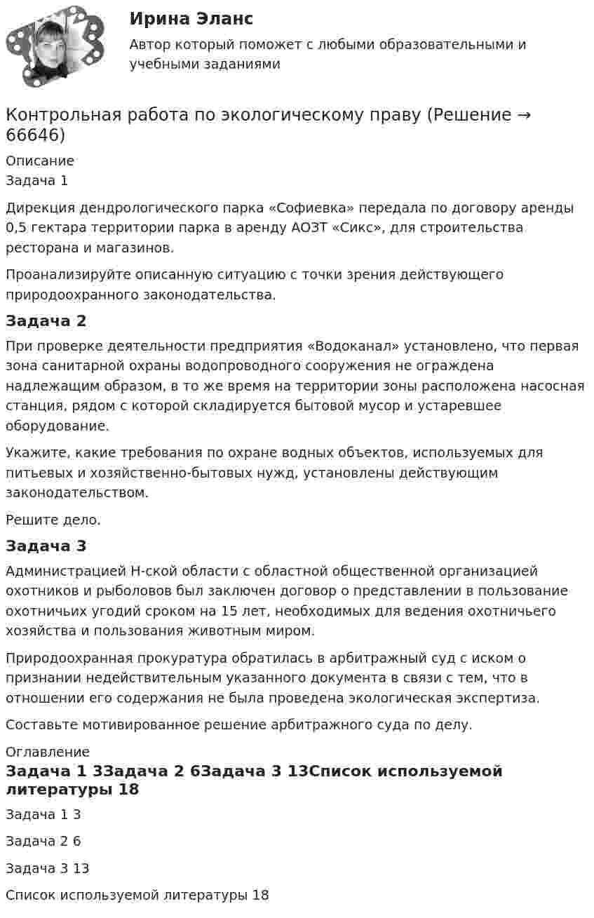      
            Описание
            Задача 1	Дирекция дендрологического парка «Софиевка» передала по договору аренды 0,5 гектара территории парка в аренду АОЗТ «Сикс», для строительства ресторана и магазинов.	Проанализируйте описанную ситуацию с точки зрения действующего природоохранного законодательства.Задача 2	При проверке деятельности предприятия «Водоканал» установлено, что первая зона санитарной охраны водопроводного сооружения не ограждена надлежащим образом, в то же время на территории зоны расположена насосная станция, рядом с которой складируется бытовой мусор и устаревшее оборудование.	Укажите, какие требования по охране водных объектов, используемых для питьевых и хозяйственно-бытовых нужд, установлены действующим законодательством.	Решите дело.Задача 3	Администрацией Н-ской области с областной общественной организацией охотников и рыболовов был заключен договор о представлении в пользование охотничьих угодий сроком на 15 лет, необходимых для ведения охотничьего хозяйства и пользования животным миром.	Природоохранная прокуратура обратилась в арбитражный суд с иском о признании недействительным указанного документа в связи с тем, что в отношении его содержания не была проведена экологическая экспертиза.	Составьте мотивированное решение арбитражного суда по делу. 
            Оглавление
            Задача 1	3Задача 2	6Задача 3	13Список используемой литературы	18  
            
            
            контрольная работа по экологическому правуКонтрольная работа по экологическому правуКОНТРОЛЬНАЯ РАБОТА ПО ЭКОЛОГИЧЕСКОМУ ПРАВУКонтрольная работа по эконометрикеКонтрольная работа по эконометрике Контрольная работа по Эконометрике. Множественная линейная регрессия.Контрольная работа по Эконометрике. Множественная линейная регрессия.Контрольная работа по химииКонтрольная работа по химииКонтрольная работа по химииКонтрольная работа по химииКонтрольная работа по химииКонтрольная работа по химии Контрольная работа по химии 1 семестр УГНТУ вариант 19