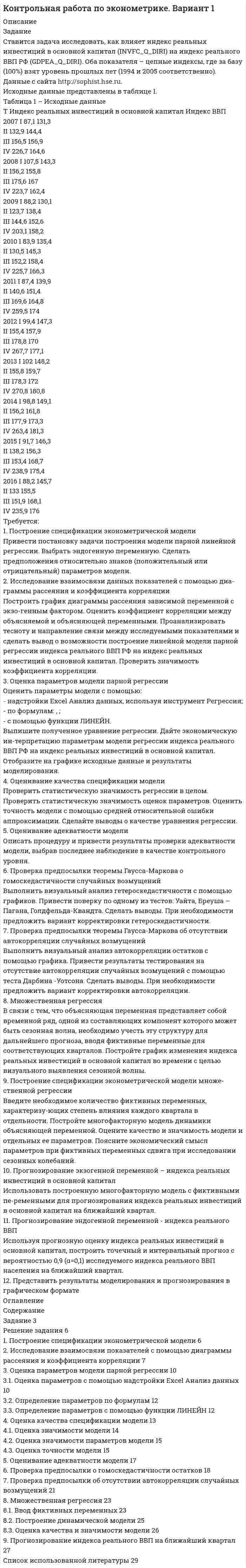 




Описание


Задание на рейтинговую работу
Таблица 1 - Исходные данные
X 33 24,9 34,1 30 28,6 30,8 37,1 19,6 34,1 39,2 41
Y 67 52 82 40 70 84 88 43 76 91 95
1. Построить модель парной линейной регрессии y = a + bx +e.
2. Изобразить на графике исходные и модельные значения.
3. Рассчитать коэффициенты корреляции и эластичности, коэффициенты эластичности сопоставить с коэффициентами регрессии.
4. Сделать прогноз на следующий шаг.




Оглавление


Содержание
Задание на рейтинговую работу 3
Выполнение рейтинговой работы 3
1. Построение линейной модели парной регрессии 3
2. Расчет коэффициента корреляции 5
3. Расчет коэффициента эластичности 6
4. Прогноз на следующий шаг 6
Список использованной литературы 7




Список литературы


Не подошли данные? Другой вариант? Не проблема! Напишите мне, оформите заказ и в течение 1-5 дней (в зависимости от загруженности) я выполню вашу работу.
Работа была выполнена в 2019 году, принята преподавателем без замечаний.
Пример оформления задач для общего представления о качестве приобретаемой работы можно посмотреть в прикрепленном демо-файле.
Расчеты выполнены достаточно подробно. Все расчеты сопровождены формулами, пояснениями и выводами. Объем работы 7 стр. TNR 14, интервал 1,5.



            
            
            1. Построение спецификации эконометрической модели Привести постановку задачи построения модели парной линейной регрессии. Выбрать эндогенную переменную. Сделать предположения относительно знаков (положительный или отрицательный) параметров модели.. 31. Построение спецификации эконометрической модели Привести постановку задачи построения модели парной линейной регрессии. Выбрать эндогенную переменную. Сделать предположения относительно знаков (положительный или отрицательный) параметров модели.. 41. Построить модель парной линейной регрессии y = a + bx +e. 2. Изобразить на графике исходные и модельные значения. 3. Рассчитать коэффициенты корреляции и эластичности, коэффициенты эластичности сопоставить с коэффициентами регрессии.1. Построить модель парной линейной регрессии y = a + bx +e. 2. Изобразить на графике исходные и модельные значения. 3. Рассчитать коэффициенты корреляции и эластичности, коэффициенты эластичности сопоставить с коэффициентами регрессии.. 21. Построить модель парной линейной регрессии y = a + bx +e. 2. Изобразить на графике исходные и модельные значения. 3. Рассчитать коэффициенты корреляции и эластичности, коэффициенты эластичности сопоставить с коэффициентами регрессии. 4. Сделать прогноз на следующий шаг.1. Постройте прогноз численности наличного населения города Б на 2012-2013 гг., используя методы: скользящей средней, экспоненциального сглаживания, наименьших квадратов. 2. Постройте график фактического и расчетных показателе1. Постройте прогноз численности наличного населения города Б на 2012-2013 гг., используя методы: скользящей средней, экспоненциального сглаживания, наименьших квадратов. 2. Постройте график фактического и расчетных показателей.1. Понятие и значение планирования работы в органах внутренних дел и их подразделениях. Система планирования и виды планов 3 2. Составьте аналитическую справку о работе подразделения по делам несовершеннолетних по итогам работы за квартал. 4 Список используемой литературы 41. Понятие и система принципов валютного права. Приоритет экономических мер в реализации государственной политики в области валютного регулирования. 2. Федеральная налоговая служба РФ приняла нормативный акт, согласно которого резиденты были обязаны уплачивать ряд налогово в иностранной валюте. Вопрос: Правомерен ли указанный н1. Понятие и сущность менеджмента 2. Основные виды и преимущества тех или иных организационных структур 3. Практическое задание Подобрать тип организационной структуры предприятия по требуемой совокупности реакций. Расчет ведется на основании таблицы 1, и значения выбираются на основании 5-ти балльной системы требуемых реакций: производственная реакция-4; конкурентная-2; инновационная-2; стратегическая-5; административная-3.1. Понятие, предмет и метод гражданского права. 2. Принципы и система гражданского права. 3. Понятие и система гражданского законодательства. Действие гражданского законодательства во времени, пространстве и по кругу лиц.1.	Понятие проекта в логистике. Классификация проектов в логистике1 Порядок составления аудиторского заключения 3 2 Аудит расчетов с подотчетными лицами 7 3 Контроль движения основных средств 12 Список использованных источников 151. «Посоветуйте, как нам быть: муж военный, и мы часто переезжаем. Сын – подросток. Только он привыкнет к новой школе, как мы снова срываемся с места. Он не успевает завести друзей, он очень одинок, и, мне кажется, в последнее время его характер меняется не в лучшую сторону». «Здравствуйте. Ваши переживания относительно сына мне понятны. Но, к сожалению, я не могу проводить консультацию без личного присутствия вашего сына. Вы не могли бы в следующий раз взять его на консультацию вместе в Вами?