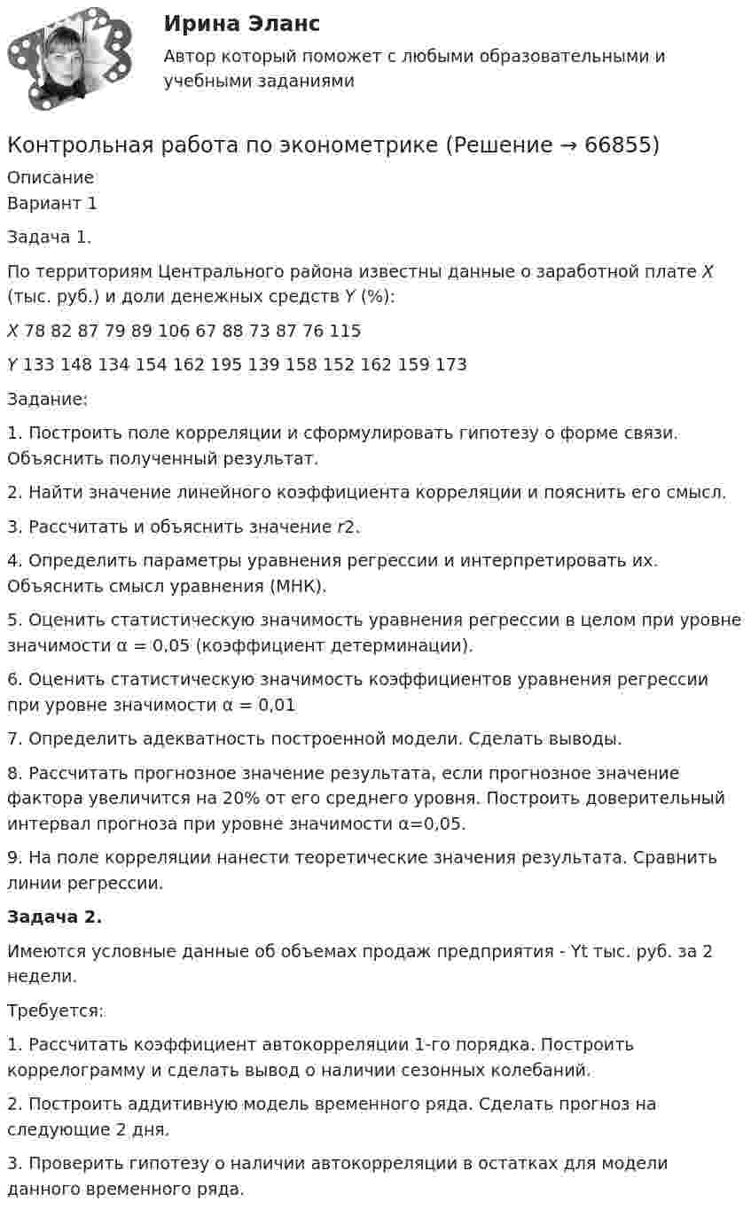      
            Описание
            	Вариант 1	Задача 1. 	По территориям Центрального района известны данные о заработной плате X (тыс. руб.) и доли денежных средств Y (%): X  78 82 87 79 89 106 67 88 73 87 76 115 Y  133 148 134 154 162 195 139 158 152 162 159 173	Задание:	1.  Построить поле корреляции и сформулировать гипотезу о форме связи. Объяснить полученный результат.	2.  Найти значение линейного коэффициента корреляции и пояснить его смысл.	3.  Рассчитать и объяснить значение r2.	4.  Определить параметры уравнения регрессии и интерпретировать их. Объяснить смысл уравнения (МНК).	5.  Оценить статистическую значимость уравнения регрессии в целом при уровне значимости α = 0,05 (коэффициент детерминации).	6.  Оценить статистическую значимость коэффициентов уравнения регрессии при уровне значимости α = 0,01	7.  Определить адекватность построенной модели. Сделать выводы.	8.  Рассчитать прогнозное значение результата, если прогнозное значение фактора увеличится на 20% от его среднего уровня. Построить доверительный интервал прогноза при уровне значимости α=0,05.	9.  На поле корреляции нанести теоретические значения результата. Сравнить линии регрессии.	Задача 2.	Имеются условные данные об объемах продаж предприятия -  Yt тыс. руб. за 2 недели.	Требуется:	1.  Рассчитать коэффициент автокорреляции 1-го порядка. Построить коррелограмму и сделать вывод о наличии сезонных колебаний.	2.  Построить аддитивную модель временного ряда. Сделать прогноз на следующие 2 дня. 	3.  Проверить гипотезу о наличии автокорреляции в остатках для модели данного временного ряда.    
            
            
            КОНТРОЛЬНАЯ РАБОТА ПО ЭКОЛОГИЧЕСКОМУ ПРАВУКонтрольная работа по эконометрикеКонтрольная работа по эконометрике Контрольная работа по Эконометрике. Множественная линейная регрессия.Контрольная работа по Эконометрике. Множественная линейная регрессия.Контрольная работа по Эконометрике. Парная линейная регрессия.Контрольная работа по Эконометрике. Парная линейная регрессия.Контрольная работа по химииКонтрольная работа по химииКонтрольная работа по химииКонтрольная работа по химии Контрольная работа по химии 1 семестр УГНТУ вариант 19контрольная работа по экологии СИБГУТИконтрольная работа по экологическому праву