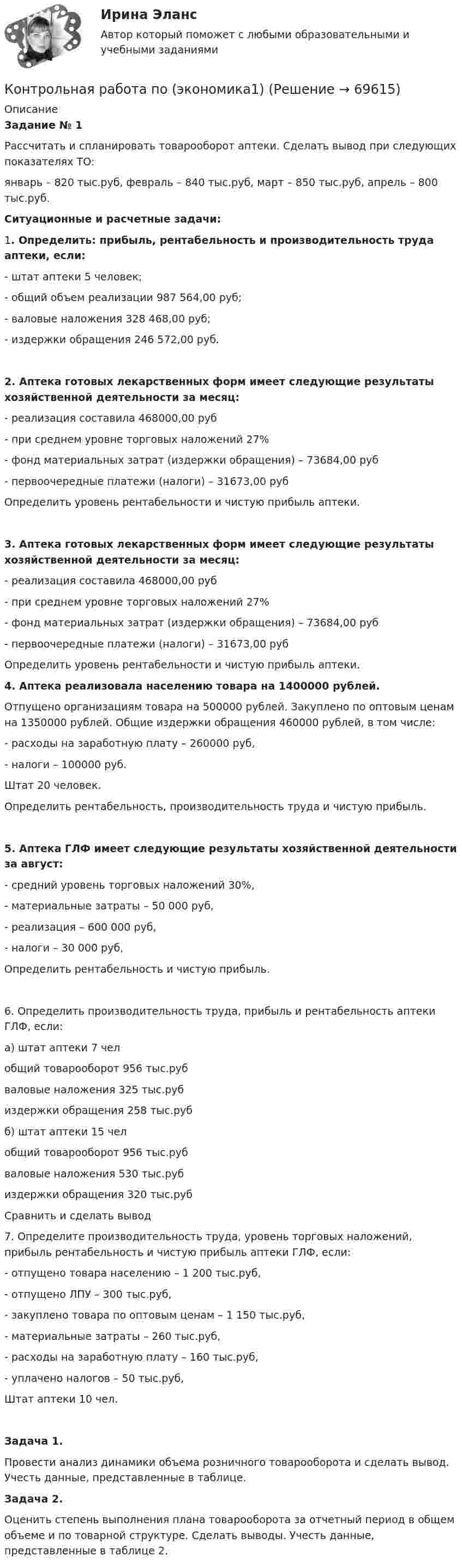      
            Описание
             Задание № 1	Рассчитать и спланировать товарооборот аптеки. Сделать вывод при следующих показателях ТО:	январь – 820 тыс.руб, февраль – 840 тыс.руб, март – 850 тыс.руб, апрель – 800 тыс.руб. Ситуационные и расчетные задачи:  	1.             Определить: прибыль, рентабельность и производительность труда аптеки, если:	- штат аптеки 5 человек;	- общий объем реализации 987 564,00 руб;	- валовые наложения 328 468,00 руб;	- издержки обращения 246 572,00 руб.  2.             Аптека готовых лекарственных форм имеет следующие результаты хозяйственной деятельности за месяц:	- реализация составила 468000,00 руб	- при среднем уровне торговых наложений 27%	- фонд материальных затрат (издержки обращения) – 73684,00 руб	- первоочередные платежи (налоги) – 31673,00 руб	Определить уровень рентабельности и чистую прибыль аптеки. 3.             Аптека готовых лекарственных форм имеет следующие результаты хозяйственной деятельности за месяц:	- реализация составила 468000,00 руб	- при среднем уровне торговых наложений 27%	- фонд материальных затрат (издержки обращения) – 73684,00 руб	- первоочередные платежи (налоги) – 31673,00 руб	Определить уровень рентабельности и чистую прибыль аптеки. 4.             Аптека реализовала населению товара на 1400000 рублей. 	Отпущено организациям товара на 500000 рублей. Закуплено по оптовым ценам на 1350000 рублей. Общие издержки обращения 460000 рублей, в том числе:	- расходы на заработную плату – 260000 руб,	- налоги – 100000 руб.	Штат 20 человек.	Определить рентабельность, производительность труда и чистую прибыль. 5.             Аптека ГЛФ имеет следующие результаты хозяйственной деятельности за август:	- средний уровень торговых наложений 30%,	- материальные затраты – 50 000 руб,	- реализация – 600 000 руб,	- налоги – 30 000 руб,	Определить рентабельность и чистую прибыль.	6.             Определить производительность труда, прибыль и рентабельность аптеки ГЛФ, если:	а) штат аптеки 7 чел	   общий товарооборот 956 тыс.руб	   валовые наложения 325 тыс.руб	   издержки обращения 258 тыс.руб	б) штат аптеки 15 чел	   общий товарооборот 956 тыс.руб	   валовые наложения 530 тыс.руб	   издержки обращения 320 тыс.руб	Сравнить и сделать вывод 	7.             Определите производительность труда, уровень торговых наложений, прибыль рентабельность и чистую прибыль аптеки ГЛФ, если:	         - отпущено товара населению – 1 200 тыс.руб,	         - отпущено ЛПУ – 300 тыс.руб,	         - закуплено товара по оптовым ценам – 1 150 тыс.руб,	         - материальные затраты – 260 тыс.руб,	         - расходы на заработную плату – 160 тыс.руб,	         - уплачено налогов – 50 тыс.руб,	Штат аптеки 10 чел. Задача 1.	Провести анализ динамики объема розничного товарооборота и сделать вывод. Учесть данные, представленные в таблице. Задача 2.	Оценить степень выполнения плана товарооборота за отчетный период в общем объеме и по товарной структуре. Сделать выводы. Учесть данные, представленные в таблице 2.   
            
            
            Контрольная работа по Эконометрике. Парная линейная регрессия.Контрольная работа по (экономика1)Контрольная работа по «Экономика организации. Тема «Сущность и виды рентабельности. Факторы на нее влияющие»Контрольная работа по экономикеКонтрольная работа по экономикеКонтрольная работа по экономикеКонтрольная работа по экономикеконтрольная работа по экологическому правуКонтрольная работа по экологическому правуКОНТРОЛЬНАЯ РАБОТА ПО ЭКОЛОГИЧЕСКОМУ ПРАВУКонтрольная работа по эконометрикеКонтрольная работа по эконометрике Контрольная работа по Эконометрике. Множественная линейная регрессия.Контрольная работа по Эконометрике. Множественная линейная регрессия.